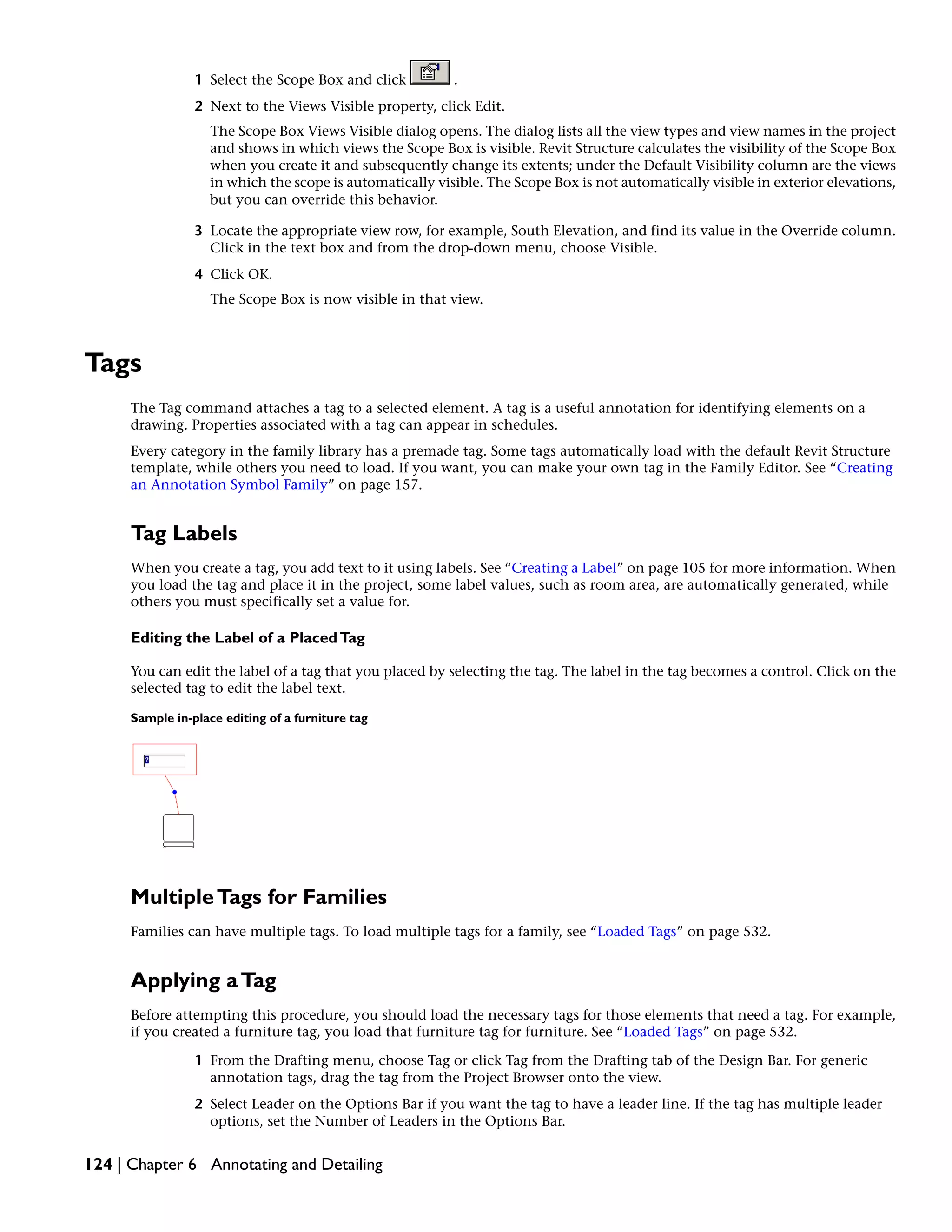 1 Select the Scope Box and click .
2 Next to the Views Visible property, click Edit.
The Scope Box Views Visible dialog opens. The dialog lists all the view types and view names in the project
and shows in which views the Scope Box is visible. Revit Structure calculates the visibility of the Scope Box
when you create it and subsequently change its extents; under the Default Visibility column are the views
in which the scope is automatically visible. The Scope Box is not automatically visible in exterior elevations,
but you can override this behavior.
3 Locate the appropriate view row, for example, South Elevation, and find its value in the Override column.
Click in the text box and from the drop-down menu, choose Visible.
4 Click OK.
The Scope Box is now visible in that view.
Tags
The Tag command attaches a tag to a selected element. A tag is a useful annotation for identifying elements on a
drawing. Properties associated with a tag can appear in schedules.
Every category in the family library has a premade tag. Some tags automatically load with the default Revit Structure
template, while others you need to load. If you want, you can make your own tag in the Family Editor. See “Creating
an Annotation Symbol Family” on page 157.
Tag Labels
When you create a tag, you add text to it using labels. See “Creating a Label” on page 105 for more information. When
you load the tag and place it in the project, some label values, such as room area, are automatically generated, while
others you must specifically set a value for.
Editing the Label of a PlacedTag
You can edit the label of a tag that you placed by selecting the tag. The label in the tag becomes a control. Click on the
selected tag to edit the label text.
Sample in-place editing of a furniture tag
MultipleTags for Families
Families can have multiple tags. To load multiple tags for a family, see “Loaded Tags” on page 532.
Applying aTag
Before attempting this procedure, you should load the necessary tags for those elements that need a tag. For example,
if you created a furniture tag, you load that furniture tag for furniture. See “Loaded Tags” on page 532.
1 From the Drafting menu, choose Tag or click Tag from the Drafting tab of the Design Bar. For generic
annotation tags, drag the tag from the Project Browser onto the view.
2 Select Leader on the Options Bar if you want the tag to have a leader line. If the tag has multiple leader
options, set the Number of Leaders in the Options Bar.
124 | Chapter 6 Annotating and Detailing
 