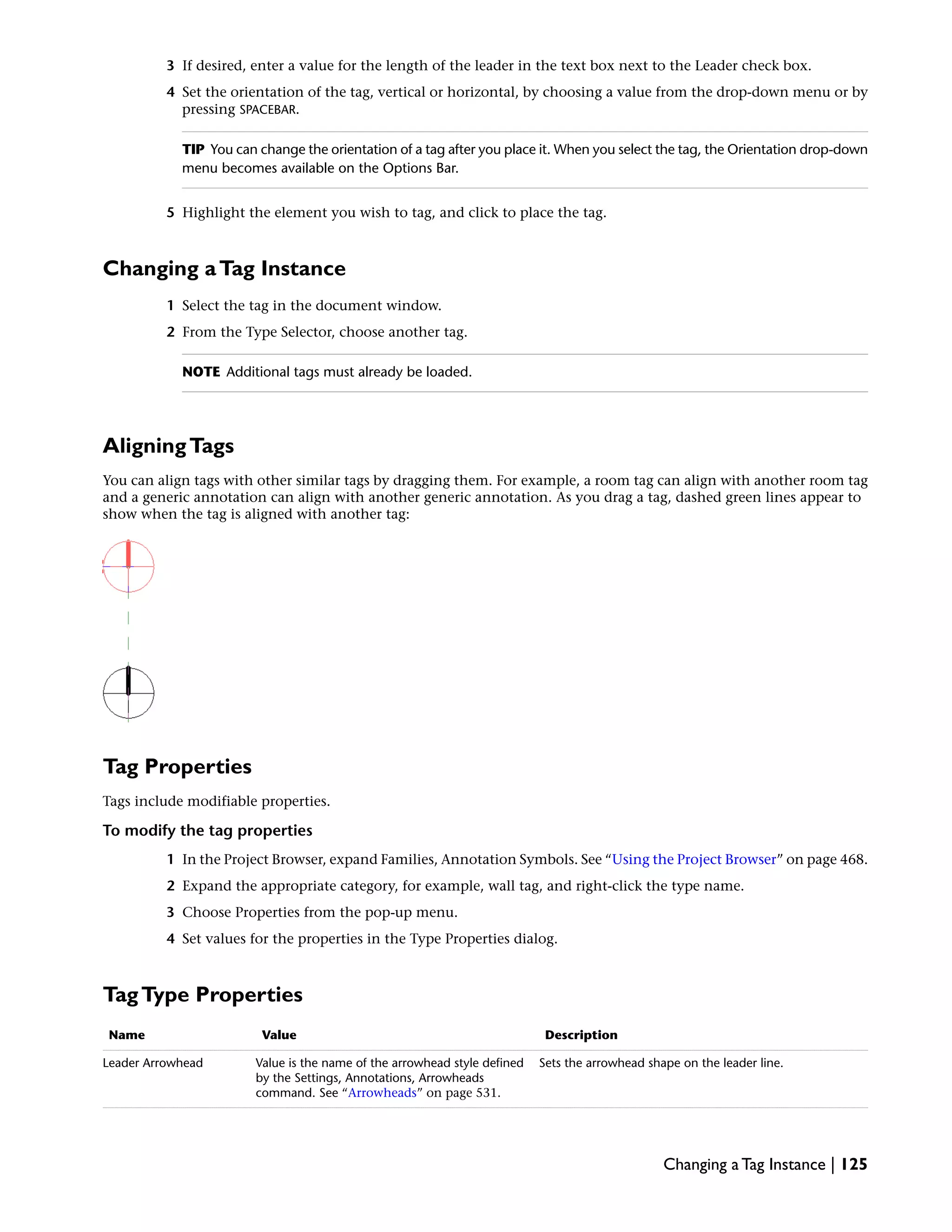 3 If desired, enter a value for the length of the leader in the text box next to the Leader check box.
4 Set the orientation of the tag, vertical or horizontal, by choosing a value from the drop-down menu or by
pressing SPACEBAR.
TIP You can change the orientation of a tag after you place it. When you select the tag, the Orientation drop-down
menu becomes available on the Options Bar.
5 Highlight the element you wish to tag, and click to place the tag.
Changing aTag Instance
1 Select the tag in the document window.
2 From the Type Selector, choose another tag.
NOTE Additional tags must already be loaded.
AligningTags
You can align tags with other similar tags by dragging them. For example, a room tag can align with another room tag
and a generic annotation can align with another generic annotation. As you drag a tag, dashed green lines appear to
show when the tag is aligned with another tag:
Tag Properties
Tags include modifiable properties.
To modify the tag properties
1 In the Project Browser, expand Families, Annotation Symbols. See “Using the Project Browser” on page 468.
2 Expand the appropriate category, for example, wall tag, and right-click the type name.
3 Choose Properties from the pop-up menu.
4 Set values for the properties in the Type Properties dialog.
TagType Properties
DescriptionValueName
Sets the arrowhead shape on the leader line.Value is the name of the arrowhead style defined
by the Settings, Annotations, Arrowheads
command. See “Arrowheads” on page 531.
Leader Arrowhead
Changing a Tag Instance | 125
 