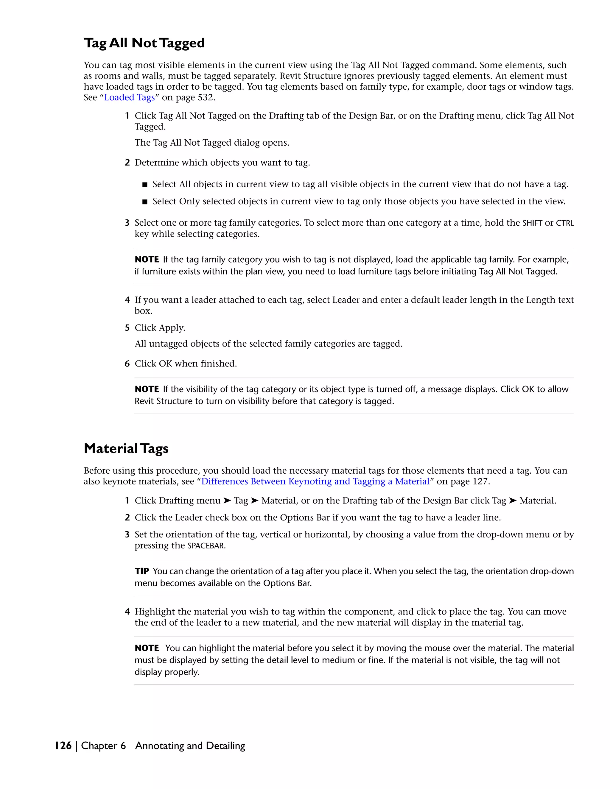 Tag All NotTagged
You can tag most visible elements in the current view using the Tag All Not Tagged command. Some elements, such
as rooms and walls, must be tagged separately. Revit Structure ignores previously tagged elements. An element must
have loaded tags in order to be tagged. You tag elements based on family type, for example, door tags or window tags.
See “Loaded Tags” on page 532.
1 Click Tag All Not Tagged on the Drafting tab of the Design Bar, or on the Drafting menu, click Tag All Not
Tagged.
The Tag All Not Tagged dialog opens.
2 Determine which objects you want to tag.
■ Select All objects in current view to tag all visible objects in the current view that do not have a tag.
■ Select Only selected objects in current view to tag only those objects you have selected in the view.
3 Select one or more tag family categories. To select more than one category at a time, hold the SHIFT or CTRL
key while selecting categories.
NOTE If the tag family category you wish to tag is not displayed, load the applicable tag family. For example,
if furniture exists within the plan view, you need to load furniture tags before initiating Tag All Not Tagged.
4 If you want a leader attached to each tag, select Leader and enter a default leader length in the Length text
box.
5 Click Apply.
All untagged objects of the selected family categories are tagged.
6 Click OK when finished.
NOTE If the visibility of the tag category or its object type is turned off, a message displays. Click OK to allow
Revit Structure to turn on visibility before that category is tagged.
MaterialTags
Before using this procedure, you should load the necessary material tags for those elements that need a tag. You can
also keynote materials, see “Differences Between Keynoting and Tagging a Material” on page 127.
1 Click Drafting menu ➤ Tag ➤ Material, or on the Drafting tab of the Design Bar click Tag ➤ Material.
2 Click the Leader check box on the Options Bar if you want the tag to have a leader line.
3 Set the orientation of the tag, vertical or horizontal, by choosing a value from the drop-down menu or by
pressing the SPACEBAR.
TIP You can change the orientation of a tag after you place it. When you select the tag, the orientation drop-down
menu becomes available on the Options Bar.
4 Highlight the material you wish to tag within the component, and click to place the tag. You can move
the end of the leader to a new material, and the new material will display in the material tag.
NOTE You can highlight the material before you select it by moving the mouse over the material. The material
must be displayed by setting the detail level to medium or fine. If the material is not visible, the tag will not
display properly.
126 | Chapter 6 Annotating and Detailing
 