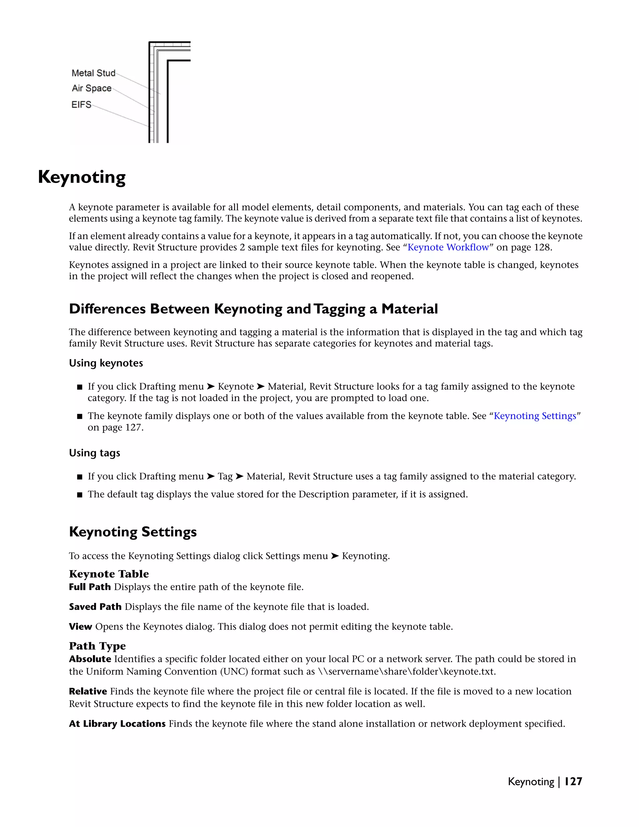 Keynoting
A keynote parameter is available for all model elements, detail components, and materials. You can tag each of these
elements using a keynote tag family. The keynote value is derived from a separate text file that contains a list of keynotes.
If an element already contains a value for a keynote, it appears in a tag automatically. If not, you can choose the keynote
value directly. Revit Structure provides 2 sample text files for keynoting. See “Keynote Workflow” on page 128.
Keynotes assigned in a project are linked to their source keynote table. When the keynote table is changed, keynotes
in the project will reflect the changes when the project is closed and reopened.
Differences Between Keynoting andTagging a Material
The difference between keynoting and tagging a material is the information that is displayed in the tag and which tag
family Revit Structure uses. Revit Structure has separate categories for keynotes and material tags.
Using keynotes
■ If you click Drafting menu ➤ Keynote ➤ Material, Revit Structure looks for a tag family assigned to the keynote
category. If the tag is not loaded in the project, you are prompted to load one.
■ The keynote family displays one or both of the values available from the keynote table. See “Keynoting Settings”
on page 127.
Using tags
■ If you click Drafting menu ➤ Tag ➤ Material, Revit Structure uses a tag family assigned to the material category.
■ The default tag displays the value stored for the Description parameter, if it is assigned.
Keynoting Settings
To access the Keynoting Settings dialog click Settings menu ➤ Keynoting.
Keynote Table
Full Path Displays the entire path of the keynote file.
Saved Path Displays the file name of the keynote file that is loaded.
View Opens the Keynotes dialog. This dialog does not permit editing the keynote table.
Path Type
Absolute Identifies a specific folder located either on your local PC or a network server. The path could be stored in
the Uniform Naming Convention (UNC) format such as servernamesharefolderkeynote.txt.
Relative Finds the keynote file where the project file or central file is located. If the file is moved to a new location
Revit Structure expects to find the keynote file in this new folder location as well.
At Library Locations Finds the keynote file where the stand alone installation or network deployment specified.
Keynoting | 127
 