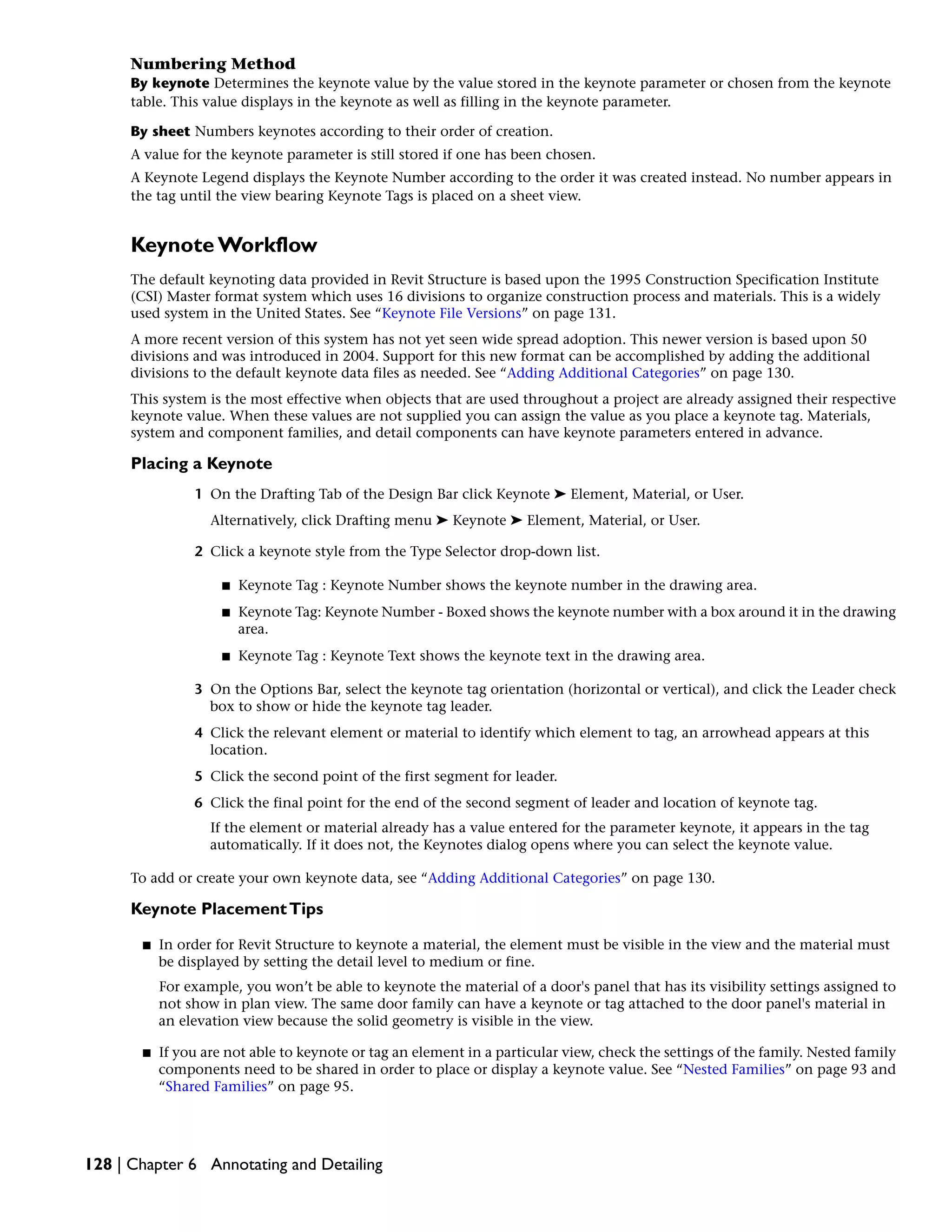 Numbering Method
By keynote Determines the keynote value by the value stored in the keynote parameter or chosen from the keynote
table. This value displays in the keynote as well as filling in the keynote parameter.
By sheet Numbers keynotes according to their order of creation.
A value for the keynote parameter is still stored if one has been chosen.
A Keynote Legend displays the Keynote Number according to the order it was created instead. No number appears in
the tag until the view bearing Keynote Tags is placed on a sheet view.
Keynote Workflow
The default keynoting data provided in Revit Structure is based upon the 1995 Construction Specification Institute
(CSI) Master format system which uses 16 divisions to organize construction process and materials. This is a widely
used system in the United States. See “Keynote File Versions” on page 131.
A more recent version of this system has not yet seen wide spread adoption. This newer version is based upon 50
divisions and was introduced in 2004. Support for this new format can be accomplished by adding the additional
divisions to the default keynote data files as needed. See “Adding Additional Categories” on page 130.
This system is the most effective when objects that are used throughout a project are already assigned their respective
keynote value. When these values are not supplied you can assign the value as you place a keynote tag. Materials,
system and component families, and detail components can have keynote parameters entered in advance.
Placing a Keynote
1 On the Drafting Tab of the Design Bar click Keynote ➤ Element, Material, or User.
Alternatively, click Drafting menu ➤ Keynote ➤ Element, Material, or User.
2 Click a keynote style from the Type Selector drop-down list.
■ Keynote Tag : Keynote Number shows the keynote number in the drawing area.
■ Keynote Tag: Keynote Number - Boxed shows the keynote number with a box around it in the drawing
area.
■ Keynote Tag : Keynote Text shows the keynote text in the drawing area.
3 On the Options Bar, select the keynote tag orientation (horizontal or vertical), and click the Leader check
box to show or hide the keynote tag leader.
4 Click the relevant element or material to identify which element to tag, an arrowhead appears at this
location.
5 Click the second point of the first segment for leader.
6 Click the final point for the end of the second segment of leader and location of keynote tag.
If the element or material already has a value entered for the parameter keynote, it appears in the tag
automatically. If it does not, the Keynotes dialog opens where you can select the keynote value.
To add or create your own keynote data, see “Adding Additional Categories” on page 130.
Keynote PlacementTips
■ In order for Revit Structure to keynote a material, the element must be visible in the view and the material must
be displayed by setting the detail level to medium or fine.
For example, you won’t be able to keynote the material of a door's panel that has its visibility settings assigned to
not show in plan view. The same door family can have a keynote or tag attached to the door panel's material in
an elevation view because the solid geometry is visible in the view.
■ If you are not able to keynote or tag an element in a particular view, check the settings of the family. Nested family
components need to be shared in order to place or display a keynote value. See “Nested Families” on page 93 and
“Shared Families” on page 95.
128 | Chapter 6 Annotating and Detailing
 