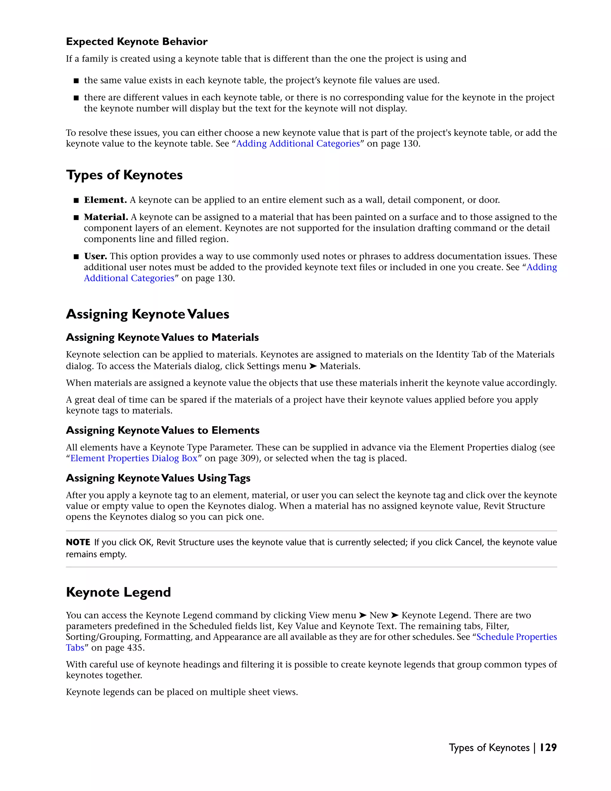 Expected Keynote Behavior
If a family is created using a keynote table that is different than the one the project is using and
■ the same value exists in each keynote table, the project’s keynote file values are used.
■ there are different values in each keynote table, or there is no corresponding value for the keynote in the project
the keynote number will display but the text for the keynote will not display.
To resolve these issues, you can either choose a new keynote value that is part of the project's keynote table, or add the
keynote value to the keynote table. See “Adding Additional Categories” on page 130.
Types of Keynotes
■ Element. A keynote can be applied to an entire element such as a wall, detail component, or door.
■ Material. A keynote can be assigned to a material that has been painted on a surface and to those assigned to the
component layers of an element. Keynotes are not supported for the insulation drafting command or the detail
components line and filled region.
■ User. This option provides a way to use commonly used notes or phrases to address documentation issues. These
additional user notes must be added to the provided keynote text files or included in one you create. See “Adding
Additional Categories” on page 130.
Assigning KeynoteValues
Assigning KeynoteValues to Materials
Keynote selection can be applied to materials. Keynotes are assigned to materials on the Identity Tab of the Materials
dialog. To access the Materials dialog, click Settings menu ➤ Materials.
When materials are assigned a keynote value the objects that use these materials inherit the keynote value accordingly.
A great deal of time can be spared if the materials of a project have their keynote values applied before you apply
keynote tags to materials.
Assigning KeynoteValues to Elements
All elements have a Keynote Type Parameter. These can be supplied in advance via the Element Properties dialog (see
“Element Properties Dialog Box” on page 309), or selected when the tag is placed.
Assigning KeynoteValues UsingTags
After you apply a keynote tag to an element, material, or user you can select the keynote tag and click over the keynote
value or empty value to open the Keynotes dialog. When a material has no assigned keynote value, Revit Structure
opens the Keynotes dialog so you can pick one.
NOTE If you click OK, Revit Structure uses the keynote value that is currently selected; if you click Cancel, the keynote value
remains empty.
Keynote Legend
You can access the Keynote Legend command by clicking View menu ➤ New ➤ Keynote Legend. There are two
parameters predefined in the Scheduled fields list, Key Value and Keynote Text. The remaining tabs, Filter,
Sorting/Grouping, Formatting, and Appearance are all available as they are for other schedules. See “Schedule Properties
Tabs” on page 435.
With careful use of keynote headings and filtering it is possible to create keynote legends that group common types of
keynotes together.
Keynote legends can be placed on multiple sheet views.
Types of Keynotes | 129
 