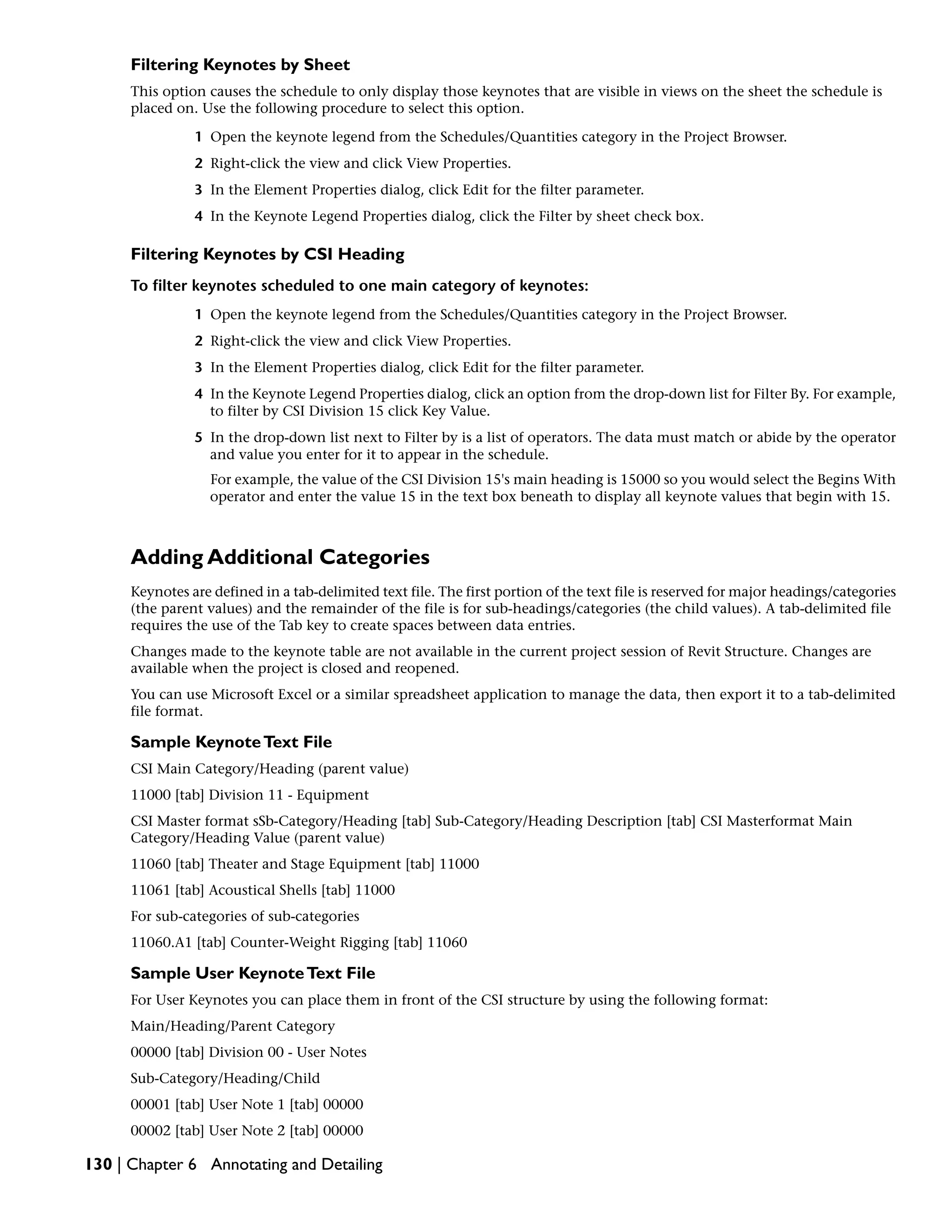 Filtering Keynotes by Sheet
This option causes the schedule to only display those keynotes that are visible in views on the sheet the schedule is
placed on. Use the following procedure to select this option.
1 Open the keynote legend from the Schedules/Quantities category in the Project Browser.
2 Right-click the view and click View Properties.
3 In the Element Properties dialog, click Edit for the filter parameter.
4 In the Keynote Legend Properties dialog, click the Filter by sheet check box.
Filtering Keynotes by CSI Heading
To filter keynotes scheduled to one main category of keynotes:
1 Open the keynote legend from the Schedules/Quantities category in the Project Browser.
2 Right-click the view and click View Properties.
3 In the Element Properties dialog, click Edit for the filter parameter.
4 In the Keynote Legend Properties dialog, click an option from the drop-down list for Filter By. For example,
to filter by CSI Division 15 click Key Value.
5 In the drop-down list next to Filter by is a list of operators. The data must match or abide by the operator
and value you enter for it to appear in the schedule.
For example, the value of the CSI Division 15's main heading is 15000 so you would select the Begins With
operator and enter the value 15 in the text box beneath to display all keynote values that begin with 15.
Adding Additional Categories
Keynotes are defined in a tab-delimited text file. The first portion of the text file is reserved for major headings/categories
(the parent values) and the remainder of the file is for sub-headings/categories (the child values). A tab-delimited file
requires the use of the Tab key to create spaces between data entries.
Changes made to the keynote table are not available in the current project session of Revit Structure. Changes are
available when the project is closed and reopened.
You can use Microsoft Excel or a similar spreadsheet application to manage the data, then export it to a tab-delimited
file format.
Sample KeynoteText File
CSI Main Category/Heading (parent value)
11000 [tab] Division 11 - Equipment
CSI Master format sSb-Category/Heading [tab] Sub-Category/Heading Description [tab] CSI Masterformat Main
Category/Heading Value (parent value)
11060 [tab] Theater and Stage Equipment [tab] 11000
11061 [tab] Acoustical Shells [tab] 11000
For sub-categories of sub-categories
11060.A1 [tab] Counter-Weight Rigging [tab] 11060
Sample User KeynoteText File
For User Keynotes you can place them in front of the CSI structure by using the following format:
Main/Heading/Parent Category
00000 [tab] Division 00 - User Notes
Sub-Category/Heading/Child
00001 [tab] User Note 1 [tab] 00000
00002 [tab] User Note 2 [tab] 00000
130 | Chapter 6 Annotating and Detailing
 