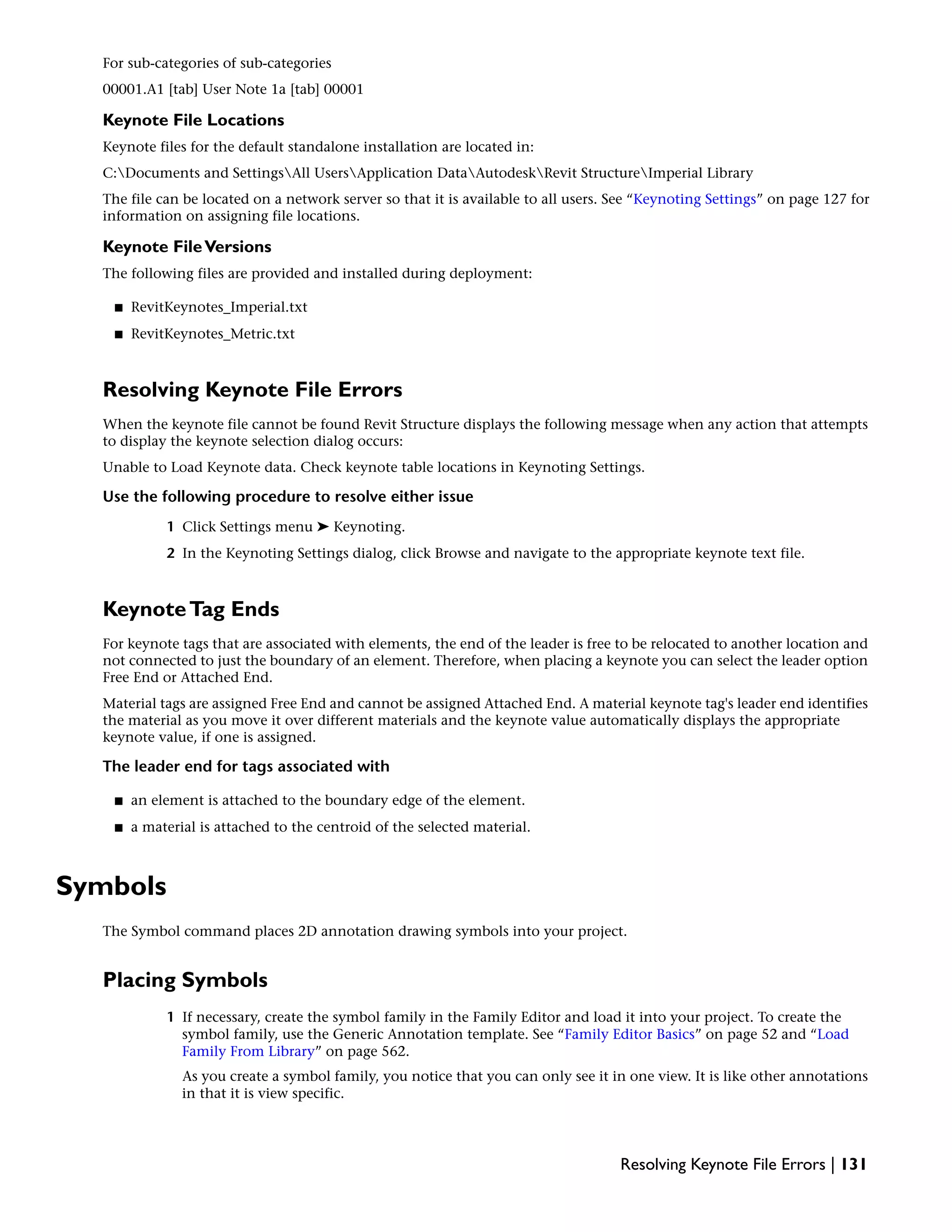 For sub-categories of sub-categories
00001.A1 [tab] User Note 1a [tab] 00001
Keynote File Locations
Keynote files for the default standalone installation are located in:
C:Documents and SettingsAll UsersApplication DataAutodeskRevit StructureImperial Library
The file can be located on a network server so that it is available to all users. See “Keynoting Settings” on page 127 for
information on assigning file locations.
Keynote FileVersions
The following files are provided and installed during deployment:
■ RevitKeynotes_Imperial.txt
■ RevitKeynotes_Metric.txt
Resolving Keynote File Errors
When the keynote file cannot be found Revit Structure displays the following message when any action that attempts
to display the keynote selection dialog occurs:
Unable to Load Keynote data. Check keynote table locations in Keynoting Settings.
Use the following procedure to resolve either issue
1 Click Settings menu ➤ Keynoting.
2 In the Keynoting Settings dialog, click Browse and navigate to the appropriate keynote text file.
KeynoteTag Ends
For keynote tags that are associated with elements, the end of the leader is free to be relocated to another location and
not connected to just the boundary of an element. Therefore, when placing a keynote you can select the leader option
Free End or Attached End.
Material tags are assigned Free End and cannot be assigned Attached End. A material keynote tag's leader end identifies
the material as you move it over different materials and the keynote value automatically displays the appropriate
keynote value, if one is assigned.
The leader end for tags associated with
■ an element is attached to the boundary edge of the element.
■ a material is attached to the centroid of the selected material.
Symbols
The Symbol command places 2D annotation drawing symbols into your project.
Placing Symbols
1 If necessary, create the symbol family in the Family Editor and load it into your project. To create the
symbol family, use the Generic Annotation template. See “Family Editor Basics” on page 52 and “Load
Family From Library” on page 562.
As you create a symbol family, you notice that you can only see it in one view. It is like other annotations
in that it is view specific.
Resolving Keynote File Errors | 131
 