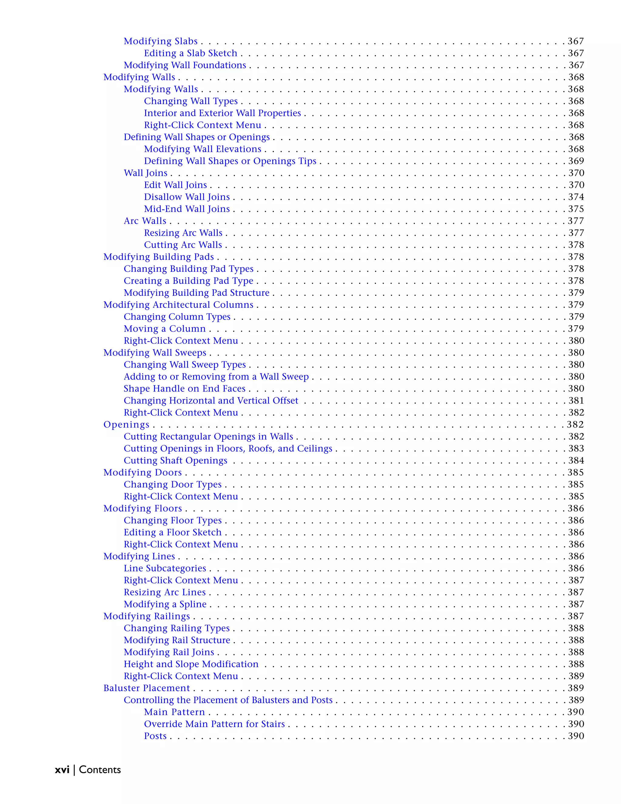 Modifying Slabs . . . . . . . . . . . . . . . . . . . . . . . . . . . . . . . . . . . . . . . . . . . . . . . 367
Editing a Slab Sketch . . . . . . . . . . . . . . . . . . . . . . . . . . . . . . . . . . . . . . . . . . 367
Modifying Wall Foundations . . . . . . . . . . . . . . . . . . . . . . . . . . . . . . . . . . . . . . . . . 367
Modifying Walls . . . . . . . . . . . . . . . . . . . . . . . . . . . . . . . . . . . . . . . . . . . . . . . . . . 368
Modifying Walls . . . . . . . . . . . . . . . . . . . . . . . . . . . . . . . . . . . . . . . . . . . . . . . 368
Changing Wall Types . . . . . . . . . . . . . . . . . . . . . . . . . . . . . . . . . . . . . . . . . . 368
Interior and Exterior Wall Properties . . . . . . . . . . . . . . . . . . . . . . . . . . . . . . . . . . 368
Right-Click Context Menu . . . . . . . . . . . . . . . . . . . . . . . . . . . . . . . . . . . . . . . 368
Defining Wall Shapes or Openings . . . . . . . . . . . . . . . . . . . . . . . . . . . . . . . . . . . . . . 368
Modifying Wall Elevations . . . . . . . . . . . . . . . . . . . . . . . . . . . . . . . . . . . . . . . 368
Defining Wall Shapes or Openings Tips . . . . . . . . . . . . . . . . . . . . . . . . . . . . . . . . 369
Wall Joins . . . . . . . . . . . . . . . . . . . . . . . . . . . . . . . . . . . . . . . . . . . . . . . . . . . 370
Edit Wall Joins . . . . . . . . . . . . . . . . . . . . . . . . . . . . . . . . . . . . . . . . . . . . . . 370
Disallow Wall Joins . . . . . . . . . . . . . . . . . . . . . . . . . . . . . . . . . . . . . . . . . . . 374
Mid-End Wall Joins . . . . . . . . . . . . . . . . . . . . . . . . . . . . . . . . . . . . . . . . . . . 375
Arc Walls . . . . . . . . . . . . . . . . . . . . . . . . . . . . . . . . . . . . . . . . . . . . . . . . . . . 377
Resizing Arc Walls . . . . . . . . . . . . . . . . . . . . . . . . . . . . . . . . . . . . . . . . . . . . 377
Cutting Arc Walls . . . . . . . . . . . . . . . . . . . . . . . . . . . . . . . . . . . . . . . . . . . . 378
Modifying Building Pads . . . . . . . . . . . . . . . . . . . . . . . . . . . . . . . . . . . . . . . . . . . . . 378
Changing Building Pad Types . . . . . . . . . . . . . . . . . . . . . . . . . . . . . . . . . . . . . . . . 378
Creating a Building Pad Type . . . . . . . . . . . . . . . . . . . . . . . . . . . . . . . . . . . . . . . . 378
Modifying Building Pad Structure . . . . . . . . . . . . . . . . . . . . . . . . . . . . . . . . . . . . . . 379
Modifying Architectural Columns . . . . . . . . . . . . . . . . . . . . . . . . . . . . . . . . . . . . . . . . 379
Changing Column Types . . . . . . . . . . . . . . . . . . . . . . . . . . . . . . . . . . . . . . . . . . . 379
Moving a Column . . . . . . . . . . . . . . . . . . . . . . . . . . . . . . . . . . . . . . . . . . . . . . 379
Right-Click Context Menu . . . . . . . . . . . . . . . . . . . . . . . . . . . . . . . . . . . . . . . . . . 380
Modifying Wall Sweeps . . . . . . . . . . . . . . . . . . . . . . . . . . . . . . . . . . . . . . . . . . . . . . 380
Changing Wall Sweep Types . . . . . . . . . . . . . . . . . . . . . . . . . . . . . . . . . . . . . . . . . 380
Adding to or Removing from a Wall Sweep . . . . . . . . . . . . . . . . . . . . . . . . . . . . . . . . . 380
Shape Handle on End Faces . . . . . . . . . . . . . . . . . . . . . . . . . . . . . . . . . . . . . . . . . 380
Changing Horizontal and Vertical Offset . . . . . . . . . . . . . . . . . . . . . . . . . . . . . . . . . . 381
Right-Click Context Menu . . . . . . . . . . . . . . . . . . . . . . . . . . . . . . . . . . . . . . . . . . 382
Openings . . . . . . . . . . . . . . . . . . . . . . . . . . . . . . . . . . . . . . . . . . . . . . . . . . . . . 382
Cutting Rectangular Openings in Walls . . . . . . . . . . . . . . . . . . . . . . . . . . . . . . . . . . . 382
Cutting Openings in Floors, Roofs, and Ceilings . . . . . . . . . . . . . . . . . . . . . . . . . . . . . . 383
Cutting Shaft Openings . . . . . . . . . . . . . . . . . . . . . . . . . . . . . . . . . . . . . . . . . . . 384
Modifying Doors . . . . . . . . . . . . . . . . . . . . . . . . . . . . . . . . . . . . . . . . . . . . . . . . . 385
Changing Door Types . . . . . . . . . . . . . . . . . . . . . . . . . . . . . . . . . . . . . . . . . . . . 385
Right-Click Context Menu . . . . . . . . . . . . . . . . . . . . . . . . . . . . . . . . . . . . . . . . . . 385
Modifying Floors . . . . . . . . . . . . . . . . . . . . . . . . . . . . . . . . . . . . . . . . . . . . . . . . . 386
Changing Floor Types . . . . . . . . . . . . . . . . . . . . . . . . . . . . . . . . . . . . . . . . . . . . 386
Editing a Floor Sketch . . . . . . . . . . . . . . . . . . . . . . . . . . . . . . . . . . . . . . . . . . . . 386
Right-Click Context Menu . . . . . . . . . . . . . . . . . . . . . . . . . . . . . . . . . . . . . . . . . . 386
Modifying Lines . . . . . . . . . . . . . . . . . . . . . . . . . . . . . . . . . . . . . . . . . . . . . . . . . . 386
Line Subcategories . . . . . . . . . . . . . . . . . . . . . . . . . . . . . . . . . . . . . . . . . . . . . . 386
Right-Click Context Menu . . . . . . . . . . . . . . . . . . . . . . . . . . . . . . . . . . . . . . . . . . 387
Resizing Arc Lines . . . . . . . . . . . . . . . . . . . . . . . . . . . . . . . . . . . . . . . . . . . . . . 387
Modifying a Spline . . . . . . . . . . . . . . . . . . . . . . . . . . . . . . . . . . . . . . . . . . . . . . 387
Modifying Railings . . . . . . . . . . . . . . . . . . . . . . . . . . . . . . . . . . . . . . . . . . . . . . . . 387
Changing Railing Types . . . . . . . . . . . . . . . . . . . . . . . . . . . . . . . . . . . . . . . . . . . 388
Modifying Rail Structure . . . . . . . . . . . . . . . . . . . . . . . . . . . . . . . . . . . . . . . . . . . 388
Modifying Rail Joins . . . . . . . . . . . . . . . . . . . . . . . . . . . . . . . . . . . . . . . . . . . . . 388
Height and Slope Modification . . . . . . . . . . . . . . . . . . . . . . . . . . . . . . . . . . . . . . . 388
Right-Click Context Menu . . . . . . . . . . . . . . . . . . . . . . . . . . . . . . . . . . . . . . . . . . 389
Baluster Placement . . . . . . . . . . . . . . . . . . . . . . . . . . . . . . . . . . . . . . . . . . . . . . . . 389
Controlling the Placement of Balusters and Posts . . . . . . . . . . . . . . . . . . . . . . . . . . . . . . 389
Main Pattern . . . . . . . . . . . . . . . . . . . . . . . . . . . . . . . . . . . . . . . . . . . . . . 390
Override Main Pattern for Stairs . . . . . . . . . . . . . . . . . . . . . . . . . . . . . . . . . . . . 390
Posts . . . . . . . . . . . . . . . . . . . . . . . . . . . . . . . . . . . . . . . . . . . . . . . . . . . 390
xvi | Contents
 