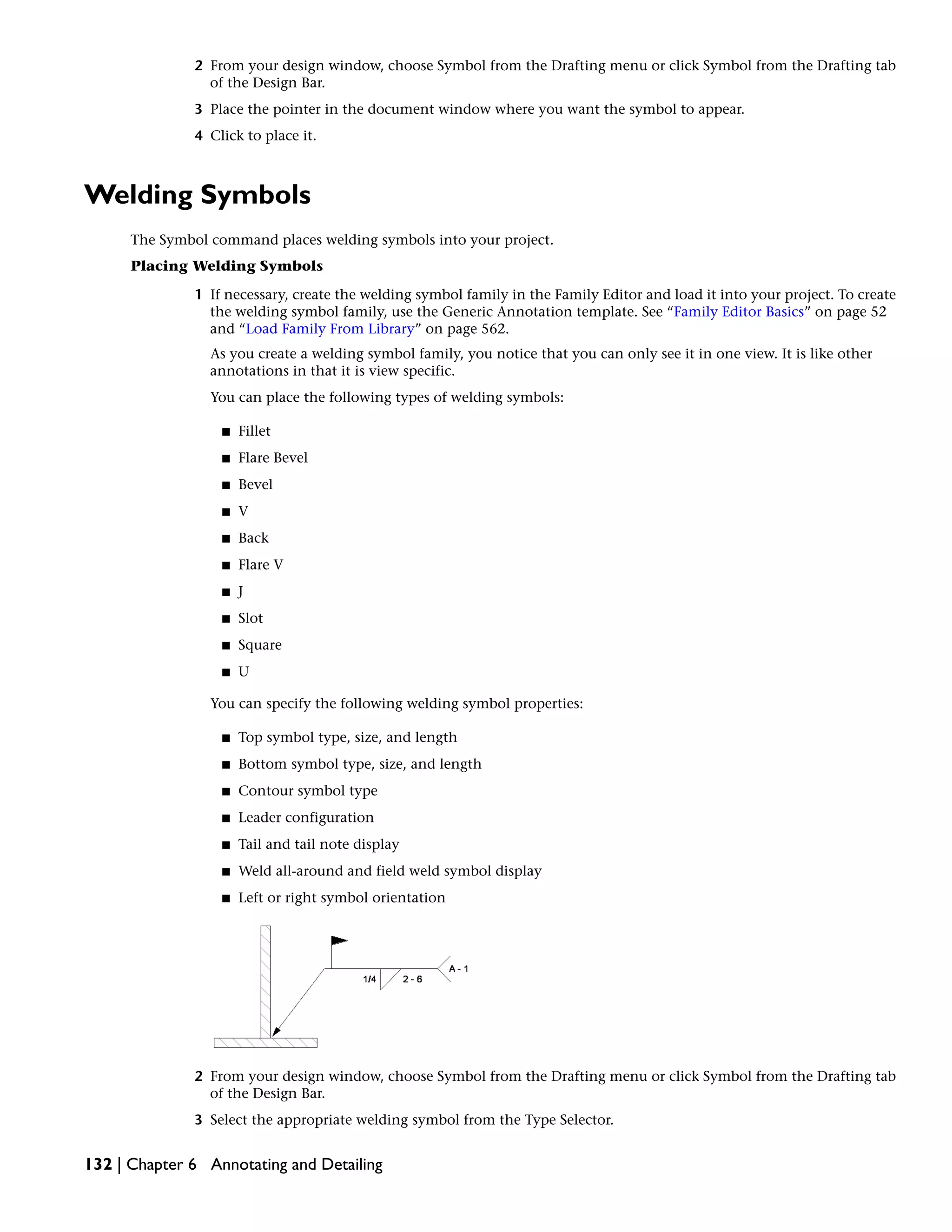 2 From your design window, choose Symbol from the Drafting menu or click Symbol from the Drafting tab
of the Design Bar.
3 Place the pointer in the document window where you want the symbol to appear.
4 Click to place it.
Welding Symbols
The Symbol command places welding symbols into your project.
Placing Welding Symbols
1 If necessary, create the welding symbol family in the Family Editor and load it into your project. To create
the welding symbol family, use the Generic Annotation template. See “Family Editor Basics” on page 52
and “Load Family From Library” on page 562.
As you create a welding symbol family, you notice that you can only see it in one view. It is like other
annotations in that it is view specific.
You can place the following types of welding symbols:
■ Fillet
■ Flare Bevel
■ Bevel
■ V
■ Back
■ Flare V
■ J
■ Slot
■ Square
■ U
You can specify the following welding symbol properties:
■ Top symbol type, size, and length
■ Bottom symbol type, size, and length
■ Contour symbol type
■ Leader configuration
■ Tail and tail note display
■ Weld all-around and field weld symbol display
■ Left or right symbol orientation
2 From your design window, choose Symbol from the Drafting menu or click Symbol from the Drafting tab
of the Design Bar.
3 Select the appropriate welding symbol from the Type Selector.
132 | Chapter 6 Annotating and Detailing
 