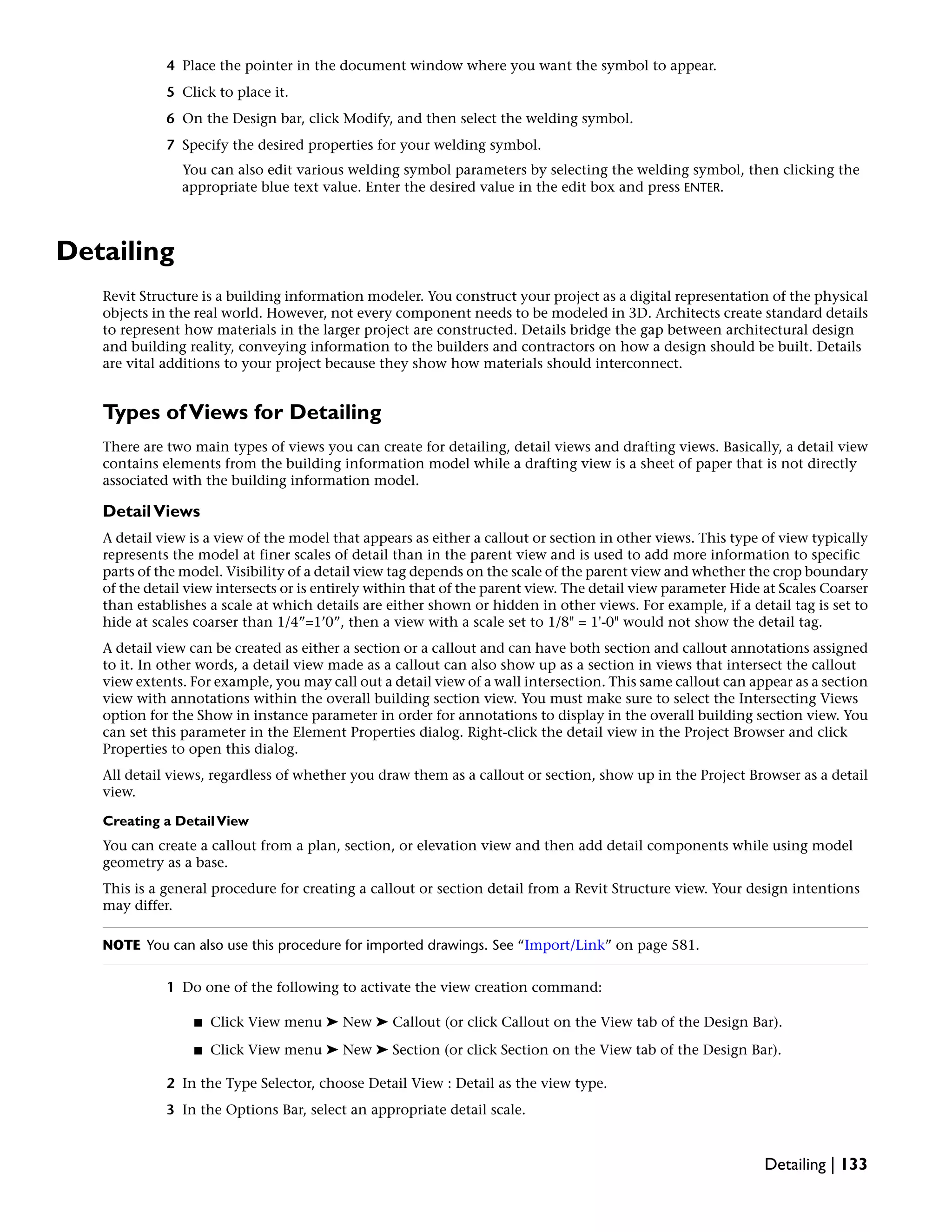 4 Place the pointer in the document window where you want the symbol to appear.
5 Click to place it.
6 On the Design bar, click Modify, and then select the welding symbol.
7 Specify the desired properties for your welding symbol.
You can also edit various welding symbol parameters by selecting the welding symbol, then clicking the
appropriate blue text value. Enter the desired value in the edit box and press ENTER.
Detailing
Revit Structure is a building information modeler. You construct your project as a digital representation of the physical
objects in the real world. However, not every component needs to be modeled in 3D. Architects create standard details
to represent how materials in the larger project are constructed. Details bridge the gap between architectural design
and building reality, conveying information to the builders and contractors on how a design should be built. Details
are vital additions to your project because they show how materials should interconnect.
Types ofViews for Detailing
There are two main types of views you can create for detailing, detail views and drafting views. Basically, a detail view
contains elements from the building information model while a drafting view is a sheet of paper that is not directly
associated with the building information model.
DetailViews
A detail view is a view of the model that appears as either a callout or section in other views. This type of view typically
represents the model at finer scales of detail than in the parent view and is used to add more information to specific
parts of the model. Visibility of a detail view tag depends on the scale of the parent view and whether the crop boundary
of the detail view intersects or is entirely within that of the parent view. The detail view parameter Hide at Scales Coarser
than establishes a scale at which details are either shown or hidden in other views. For example, if a detail tag is set to
hide at scales coarser than 1/4”=1’0”, then a view with a scale set to 1/8" = 1'-0" would not show the detail tag.
A detail view can be created as either a section or a callout and can have both section and callout annotations assigned
to it. In other words, a detail view made as a callout can also show up as a section in views that intersect the callout
view extents. For example, you may call out a detail view of a wall intersection. This same callout can appear as a section
view with annotations within the overall building section view. You must make sure to select the Intersecting Views
option for the Show in instance parameter in order for annotations to display in the overall building section view. You
can set this parameter in the Element Properties dialog. Right-click the detail view in the Project Browser and click
Properties to open this dialog.
All detail views, regardless of whether you draw them as a callout or section, show up in the Project Browser as a detail
view.
Creating a DetailView
You can create a callout from a plan, section, or elevation view and then add detail components while using model
geometry as a base.
This is a general procedure for creating a callout or section detail from a Revit Structure view. Your design intentions
may differ.
NOTE You can also use this procedure for imported drawings. See “Import/Link” on page 581.
1 Do one of the following to activate the view creation command:
■ Click View menu ➤ New ➤ Callout (or click Callout on the View tab of the Design Bar).
■ Click View menu ➤ New ➤ Section (or click Section on the View tab of the Design Bar).
2 In the Type Selector, choose Detail View : Detail as the view type.
3 In the Options Bar, select an appropriate detail scale.
Detailing | 133
 