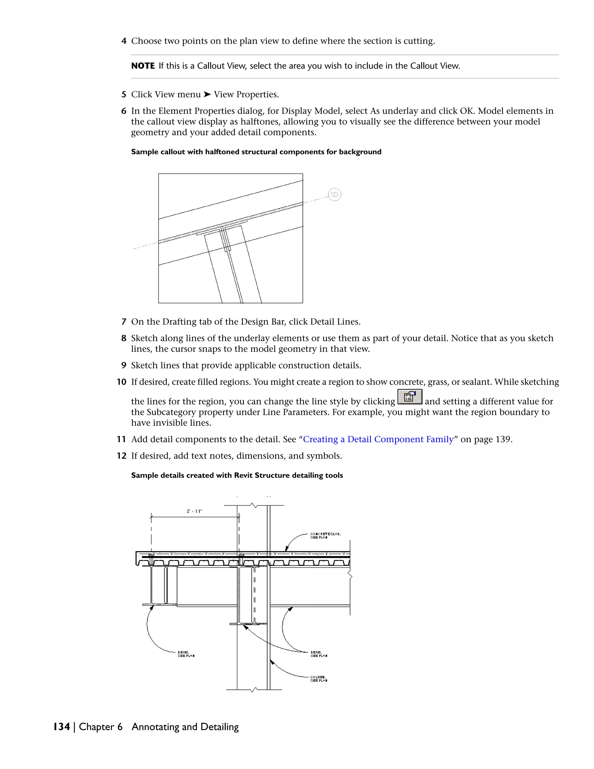 4 Choose two points on the plan view to define where the section is cutting.
NOTE If this is a Callout View, select the area you wish to include in the Callout View.
5 Click View menu ➤ View Properties.
6 In the Element Properties dialog, for Display Model, select As underlay and click OK. Model elements in
the callout view display as halftones, allowing you to visually see the difference between your model
geometry and your added detail components.
Sample callout with halftoned structural components for background
7 On the Drafting tab of the Design Bar, click Detail Lines.
8 Sketch along lines of the underlay elements or use them as part of your detail. Notice that as you sketch
lines, the cursor snaps to the model geometry in that view.
9 Sketch lines that provide applicable construction details.
10 If desired, create filled regions. You might create a region to show concrete, grass, or sealant. While sketching
the lines for the region, you can change the line style by clicking and setting a different value for
the Subcategory property under Line Parameters. For example, you might want the region boundary to
have invisible lines.
11 Add detail components to the detail. See “Creating a Detail Component Family” on page 139.
12 If desired, add text notes, dimensions, and symbols.
Sample details created with Revit Structure detailing tools
134 | Chapter 6 Annotating and Detailing
 