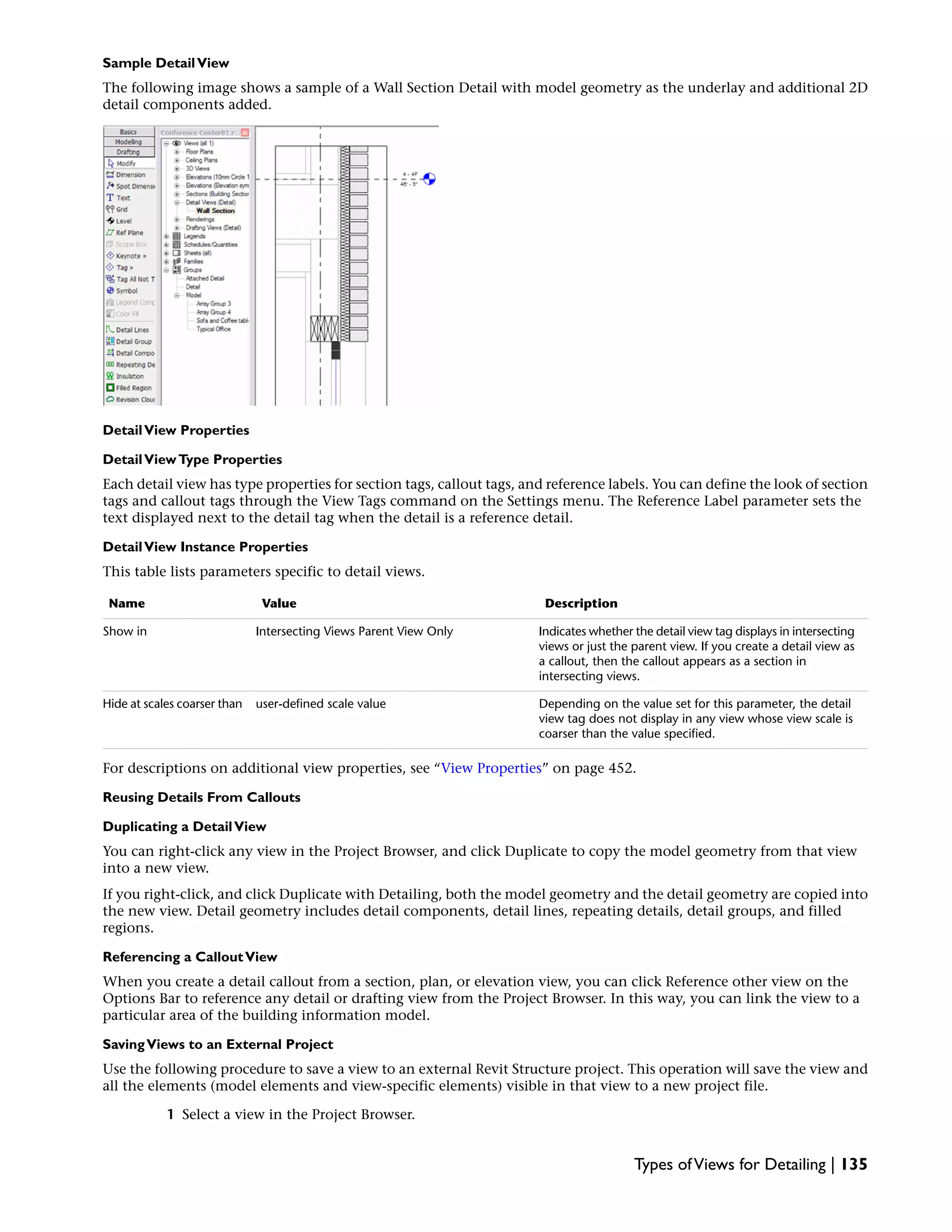Sample DetailView
The following image shows a sample of a Wall Section Detail with model geometry as the underlay and additional 2D
detail components added.
DetailView Properties
DetailViewType Properties
Each detail view has type properties for section tags, callout tags, and reference labels. You can define the look of section
tags and callout tags through the View Tags command on the Settings menu. The Reference Label parameter sets the
text displayed next to the detail tag when the detail is a reference detail.
DetailView Instance Properties
This table lists parameters specific to detail views.
DescriptionValueName
Indicates whether the detail view tag displays in intersecting
views or just the parent view. If you create a detail view as
a callout, then the callout appears as a section in
intersecting views.
Intersecting Views Parent View OnlyShow in
Depending on the value set for this parameter, the detail
view tag does not display in any view whose view scale is
coarser than the value specified.
user-defined scale valueHide at scales coarser than
For descriptions on additional view properties, see “View Properties” on page 452.
Reusing Details From Callouts
Duplicating a DetailView
You can right-click any view in the Project Browser, and click Duplicate to copy the model geometry from that view
into a new view.
If you right-click, and click Duplicate with Detailing, both the model geometry and the detail geometry are copied into
the new view. Detail geometry includes detail components, detail lines, repeating details, detail groups, and filled
regions.
Referencing a CalloutView
When you create a detail callout from a section, plan, or elevation view, you can click Reference other view on the
Options Bar to reference any detail or drafting view from the Project Browser. In this way, you can link the view to a
particular area of the building information model.
SavingViews to an External Project
Use the following procedure to save a view to an external Revit Structure project. This operation will save the view and
all the elements (model elements and view-specific elements) visible in that view to a new project file.
1 Select a view in the Project Browser.
Types ofViews for Detailing | 135
 