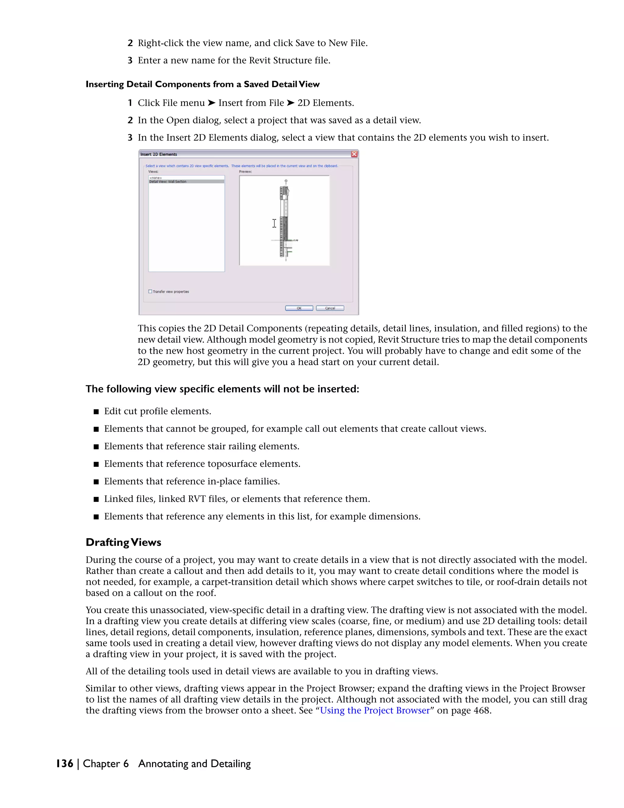 2 Right-click the view name, and click Save to New File.
3 Enter a new name for the Revit Structure file.
Inserting Detail Components from a Saved DetailView
1 Click File menu ➤ Insert from File ➤ 2D Elements.
2 In the Open dialog, select a project that was saved as a detail view.
3 In the Insert 2D Elements dialog, select a view that contains the 2D elements you wish to insert.
This copies the 2D Detail Components (repeating details, detail lines, insulation, and filled regions) to the
new detail view. Although model geometry is not copied, Revit Structure tries to map the detail components
to the new host geometry in the current project. You will probably have to change and edit some of the
2D geometry, but this will give you a head start on your current detail.
The following view specific elements will not be inserted:
■ Edit cut profile elements.
■ Elements that cannot be grouped, for example call out elements that create callout views.
■ Elements that reference stair railing elements.
■ Elements that reference toposurface elements.
■ Elements that reference in-place families.
■ Linked files, linked RVT files, or elements that reference them.
■ Elements that reference any elements in this list, for example dimensions.
DraftingViews
During the course of a project, you may want to create details in a view that is not directly associated with the model.
Rather than create a callout and then add details to it, you may want to create detail conditions where the model is
not needed, for example, a carpet-transition detail which shows where carpet switches to tile, or roof-drain details not
based on a callout on the roof.
You create this unassociated, view-specific detail in a drafting view. The drafting view is not associated with the model.
In a drafting view you create details at differing view scales (coarse, fine, or medium) and use 2D detailing tools: detail
lines, detail regions, detail components, insulation, reference planes, dimensions, symbols and text. These are the exact
same tools used in creating a detail view, however drafting views do not display any model elements. When you create
a drafting view in your project, it is saved with the project.
All of the detailing tools used in detail views are available to you in drafting views.
Similar to other views, drafting views appear in the Project Browser; expand the drafting views in the Project Browser
to list the names of all drafting view details in the project. Although not associated with the model, you can still drag
the drafting views from the browser onto a sheet. See “Using the Project Browser” on page 468.
136 | Chapter 6 Annotating and Detailing
 