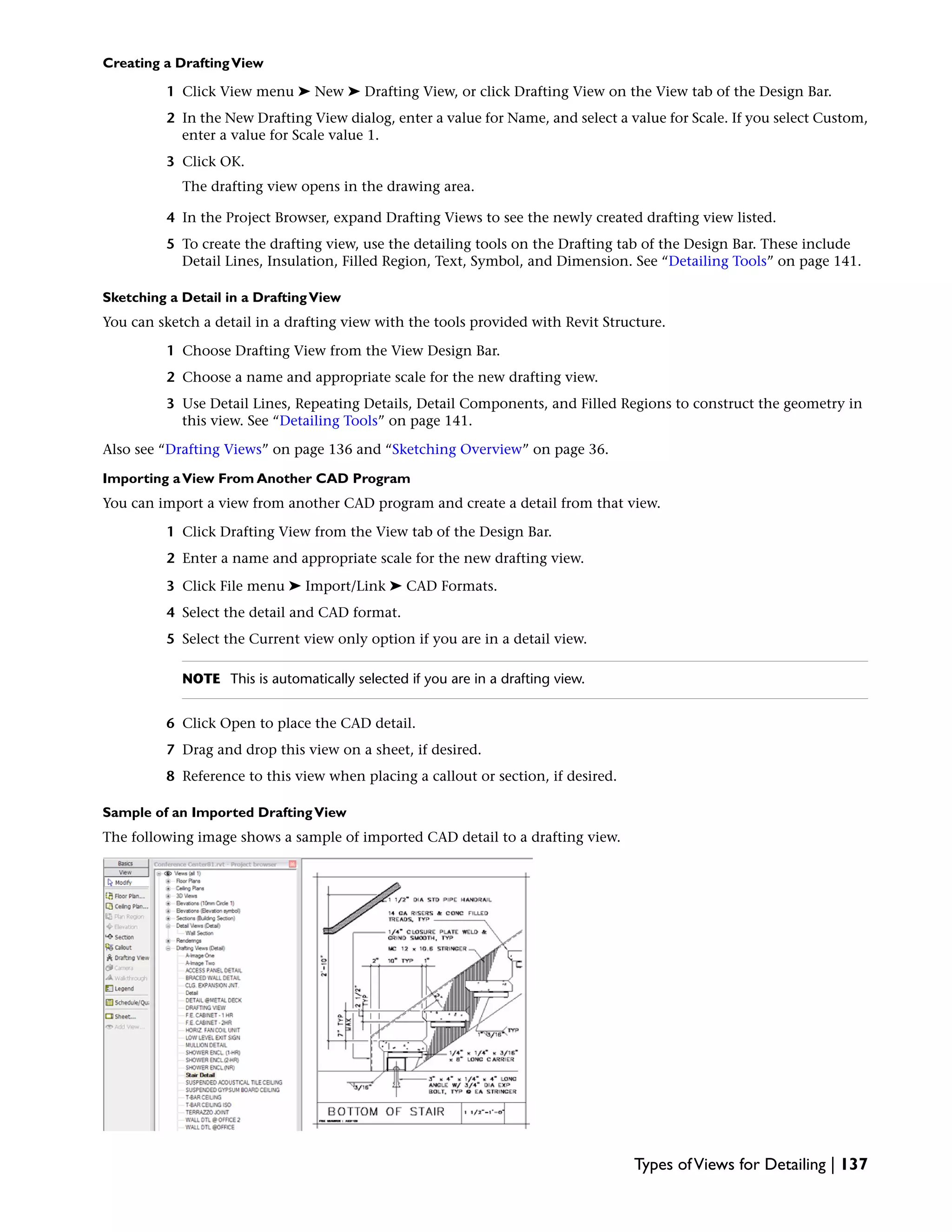 Creating a DraftingView
1 Click View menu ➤ New ➤ Drafting View, or click Drafting View on the View tab of the Design Bar.
2 In the New Drafting View dialog, enter a value for Name, and select a value for Scale. If you select Custom,
enter a value for Scale value 1.
3 Click OK.
The drafting view opens in the drawing area.
4 In the Project Browser, expand Drafting Views to see the newly created drafting view listed.
5 To create the drafting view, use the detailing tools on the Drafting tab of the Design Bar. These include
Detail Lines, Insulation, Filled Region, Text, Symbol, and Dimension. See “Detailing Tools” on page 141.
Sketching a Detail in a DraftingView
You can sketch a detail in a drafting view with the tools provided with Revit Structure.
1 Choose Drafting View from the View Design Bar.
2 Choose a name and appropriate scale for the new drafting view.
3 Use Detail Lines, Repeating Details, Detail Components, and Filled Regions to construct the geometry in
this view. See “Detailing Tools” on page 141.
Also see “Drafting Views” on page 136 and “Sketching Overview” on page 36.
Importing aView From Another CAD Program
You can import a view from another CAD program and create a detail from that view.
1 Click Drafting View from the View tab of the Design Bar.
2 Enter a name and appropriate scale for the new drafting view.
3 Click File menu ➤ Import/Link ➤ CAD Formats.
4 Select the detail and CAD format.
5 Select the Current view only option if you are in a detail view.
NOTE This is automatically selected if you are in a drafting view.
6 Click Open to place the CAD detail.
7 Drag and drop this view on a sheet, if desired.
8 Reference to this view when placing a callout or section, if desired.
Sample of an Imported DraftingView
The following image shows a sample of imported CAD detail to a drafting view.
Types ofViews for Detailing | 137
 