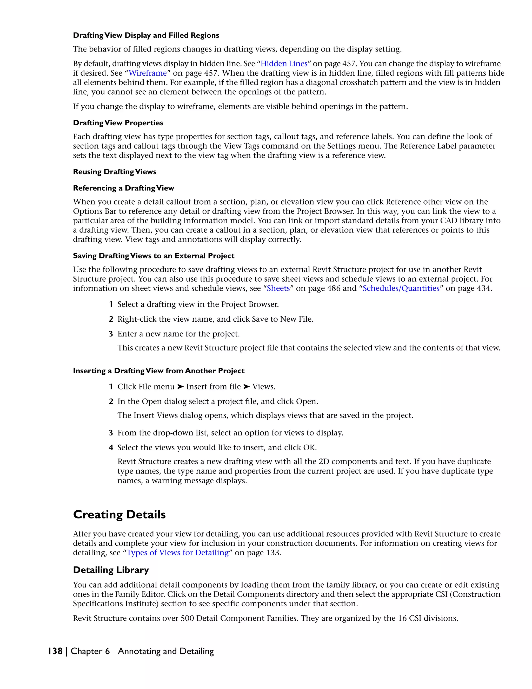 DraftingView Display and Filled Regions
The behavior of filled regions changes in drafting views, depending on the display setting.
By default, drafting views display in hidden line. See “Hidden Lines” on page 457. You can change the display to wireframe
if desired. See “Wireframe” on page 457. When the drafting view is in hidden line, filled regions with fill patterns hide
all elements behind them. For example, if the filled region has a diagonal crosshatch pattern and the view is in hidden
line, you cannot see an element between the openings of the pattern.
If you change the display to wireframe, elements are visible behind openings in the pattern.
DraftingView Properties
Each drafting view has type properties for section tags, callout tags, and reference labels. You can define the look of
section tags and callout tags through the View Tags command on the Settings menu. The Reference Label parameter
sets the text displayed next to the view tag when the drafting view is a reference view.
Reusing DraftingViews
Referencing a DraftingView
When you create a detail callout from a section, plan, or elevation view you can click Reference other view on the
Options Bar to reference any detail or drafting view from the Project Browser. In this way, you can link the view to a
particular area of the building information model. You can link or import standard details from your CAD library into
a drafting view. Then, you can create a callout in a section, plan, or elevation view that references or points to this
drafting view. View tags and annotations will display correctly.
Saving DraftingViews to an External Project
Use the following procedure to save drafting views to an external Revit Structure project for use in another Revit
Structure project. You can also use this procedure to save sheet views and schedule views to an external project. For
information on sheet views and schedule views, see “Sheets” on page 486 and “Schedules/Quantities” on page 434.
1 Select a drafting view in the Project Browser.
2 Right-click the view name, and click Save to New File.
3 Enter a new name for the project.
This creates a new Revit Structure project file that contains the selected view and the contents of that view.
Inserting a DraftingView from Another Project
1 Click File menu ➤ Insert from file ➤ Views.
2 In the Open dialog select a project file, and click Open.
The Insert Views dialog opens, which displays views that are saved in the project.
3 From the drop-down list, select an option for views to display.
4 Select the views you would like to insert, and click OK.
Revit Structure creates a new drafting view with all the 2D components and text. If you have duplicate
type names, the type name and properties from the current project are used. If you have duplicate type
names, a warning message displays.
Creating Details
After you have created your view for detailing, you can use additional resources provided with Revit Structure to create
details and complete your view for inclusion in your construction documents. For information on creating views for
detailing, see “Types of Views for Detailing” on page 133.
Detailing Library
You can add additional detail components by loading them from the family library, or you can create or edit existing
ones in the Family Editor. Click on the Detail Components directory and then select the appropriate CSI (Construction
Specifications Institute) section to see specific components under that section.
Revit Structure contains over 500 Detail Component Families. They are organized by the 16 CSI divisions.
138 | Chapter 6 Annotating and Detailing
 