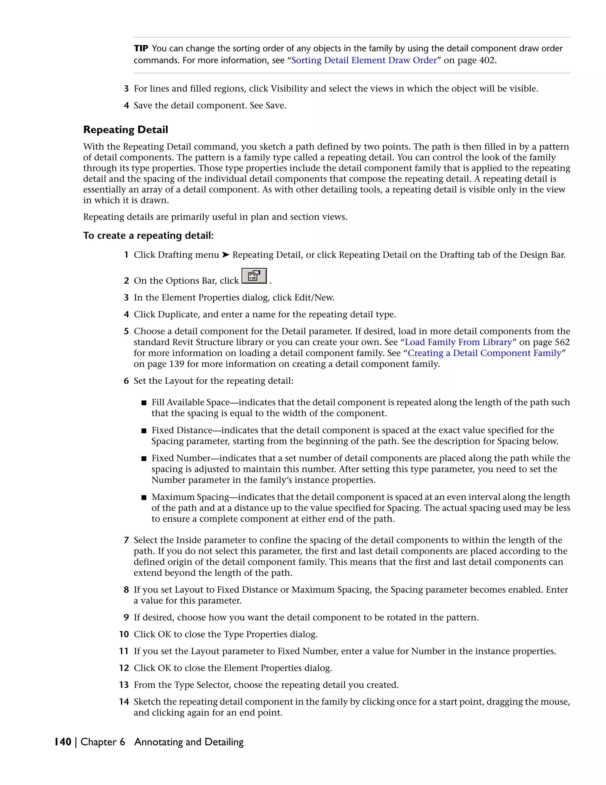 TIP You can change the sorting order of any objects in the family by using the detail component draw order
commands. For more information, see “Sorting Detail Element Draw Order” on page 402.
3 For lines and filled regions, click Visibility and select the views in which the object will be visible.
4 Save the detail component. See Save.
Repeating Detail
With the Repeating Detail command, you sketch a path defined by two points. The path is then filled in by a pattern
of detail components. The pattern is a family type called a repeating detail. You can control the look of the family
through its type properties. Those type properties include the detail component family that is applied to the repeating
detail and the spacing of the individual detail components that compose the repeating detail. A repeating detail is
essentially an array of a detail component. As with other detailing tools, a repeating detail is visible only in the view
in which it is drawn.
Repeating details are primarily useful in plan and section views.
To create a repeating detail:
1 Click Drafting menu ➤ Repeating Detail, or click Repeating Detail on the Drafting tab of the Design Bar.
2 On the Options Bar, click .
3 In the Element Properties dialog, click Edit/New.
4 Click Duplicate, and enter a name for the repeating detail type.
5 Choose a detail component for the Detail parameter. If desired, load in more detail components from the
standard Revit Structure library or you can create your own. See “Load Family From Library” on page 562
for more information on loading a detail component family. See “Creating a Detail Component Family”
on page 139 for more information on creating a detail component family.
6 Set the Layout for the repeating detail:
■ Fill Available Space—indicates that the detail component is repeated along the length of the path such
that the spacing is equal to the width of the component.
■ Fixed Distance—indicates that the detail component is spaced at the exact value specified for the
Spacing parameter, starting from the beginning of the path. See the description for Spacing below.
■ Fixed Number—indicates that a set number of detail components are placed along the path while the
spacing is adjusted to maintain this number. After setting this type parameter, you need to set the
Number parameter in the family’s instance properties.
■ Maximum Spacing—indicates that the detail component is spaced at an even interval along the length
of the path and at a distance up to the value specified for Spacing. The actual spacing used may be less
to ensure a complete component at either end of the path.
7 Select the Inside parameter to confine the spacing of the detail components to within the length of the
path. If you do not select this parameter, the first and last detail components are placed according to the
defined origin of the detail component family. This means that the first and last detail components can
extend beyond the length of the path.
8 If you set Layout to Fixed Distance or Maximum Spacing, the Spacing parameter becomes enabled. Enter
a value for this parameter.
9 If desired, choose how you want the detail component to be rotated in the pattern.
10 Click OK to close the Type Properties dialog.
11 If you set the Layout parameter to Fixed Number, enter a value for Number in the instance properties.
12 Click OK to close the Element Properties dialog.
13 From the Type Selector, choose the repeating detail you created.
14 Sketch the repeating detail component in the family by clicking once for a start point, dragging the mouse,
and clicking again for an end point.
140 | Chapter 6 Annotating and Detailing
 