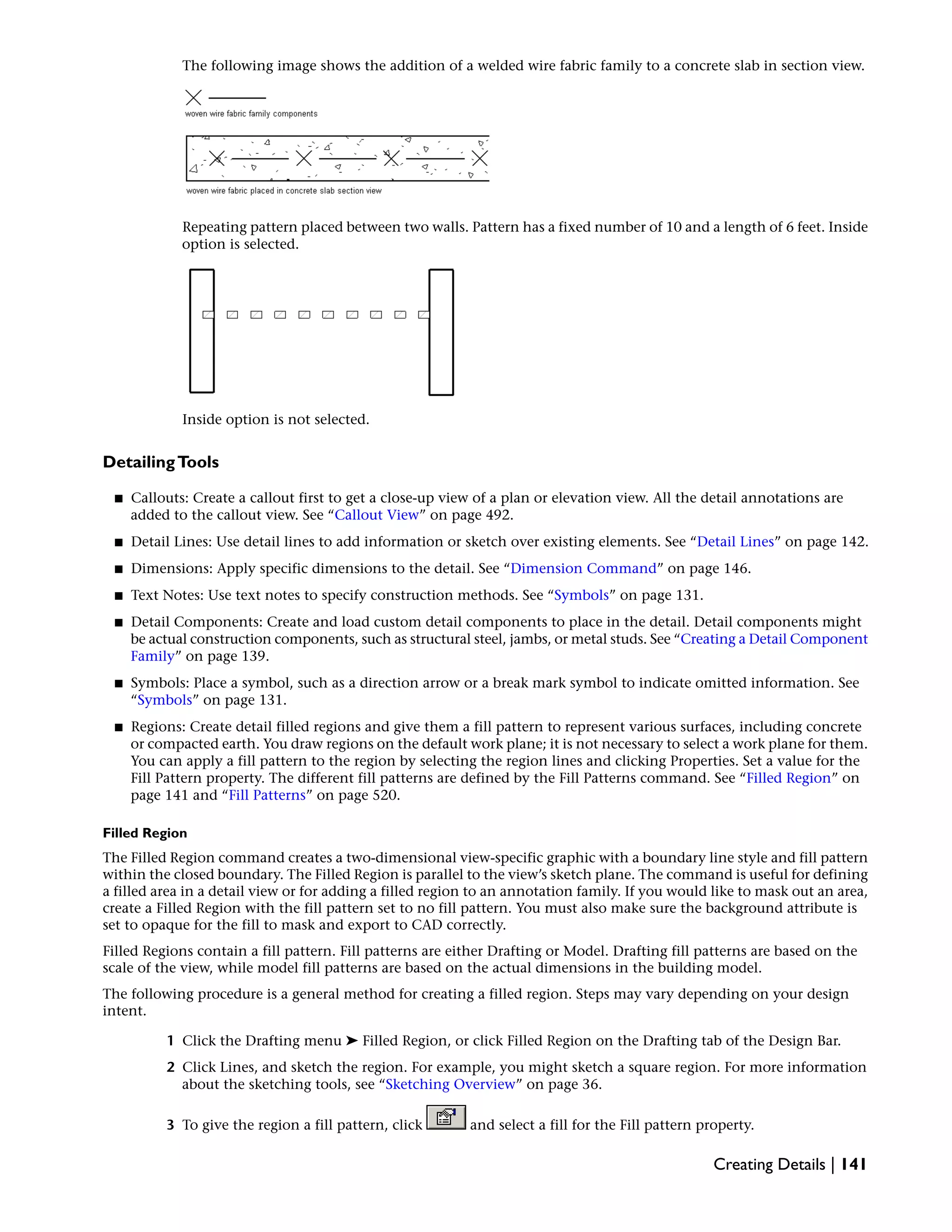 The following image shows the addition of a welded wire fabric family to a concrete slab in section view.
Repeating pattern placed between two walls. Pattern has a fixed number of 10 and a length of 6 feet. Inside
option is selected.
Inside option is not selected.
DetailingTools
■ Callouts: Create a callout first to get a close-up view of a plan or elevation view. All the detail annotations are
added to the callout view. See “Callout View” on page 492.
■ Detail Lines: Use detail lines to add information or sketch over existing elements. See “Detail Lines” on page 142.
■ Dimensions: Apply specific dimensions to the detail. See “Dimension Command” on page 146.
■ Text Notes: Use text notes to specify construction methods. See “Symbols” on page 131.
■ Detail Components: Create and load custom detail components to place in the detail. Detail components might
be actual construction components, such as structural steel, jambs, or metal studs. See “Creating a Detail Component
Family” on page 139.
■ Symbols: Place a symbol, such as a direction arrow or a break mark symbol to indicate omitted information. See
“Symbols” on page 131.
■ Regions: Create detail filled regions and give them a fill pattern to represent various surfaces, including concrete
or compacted earth. You draw regions on the default work plane; it is not necessary to select a work plane for them.
You can apply a fill pattern to the region by selecting the region lines and clicking Properties. Set a value for the
Fill Pattern property. The different fill patterns are defined by the Fill Patterns command. See “Filled Region” on
page 141 and “Fill Patterns” on page 520.
Filled Region
The Filled Region command creates a two-dimensional view-specific graphic with a boundary line style and fill pattern
within the closed boundary. The Filled Region is parallel to the view’s sketch plane. The command is useful for defining
a filled area in a detail view or for adding a filled region to an annotation family. If you would like to mask out an area,
create a Filled Region with the fill pattern set to no fill pattern. You must also make sure the background attribute is
set to opaque for the fill to mask and export to CAD correctly.
Filled Regions contain a fill pattern. Fill patterns are either Drafting or Model. Drafting fill patterns are based on the
scale of the view, while model fill patterns are based on the actual dimensions in the building model.
The following procedure is a general method for creating a filled region. Steps may vary depending on your design
intent.
1 Click the Drafting menu ➤ Filled Region, or click Filled Region on the Drafting tab of the Design Bar.
2 Click Lines, and sketch the region. For example, you might sketch a square region. For more information
about the sketching tools, see “Sketching Overview” on page 36.
3 To give the region a fill pattern, click and select a fill for the Fill pattern property.
Creating Details | 141
 