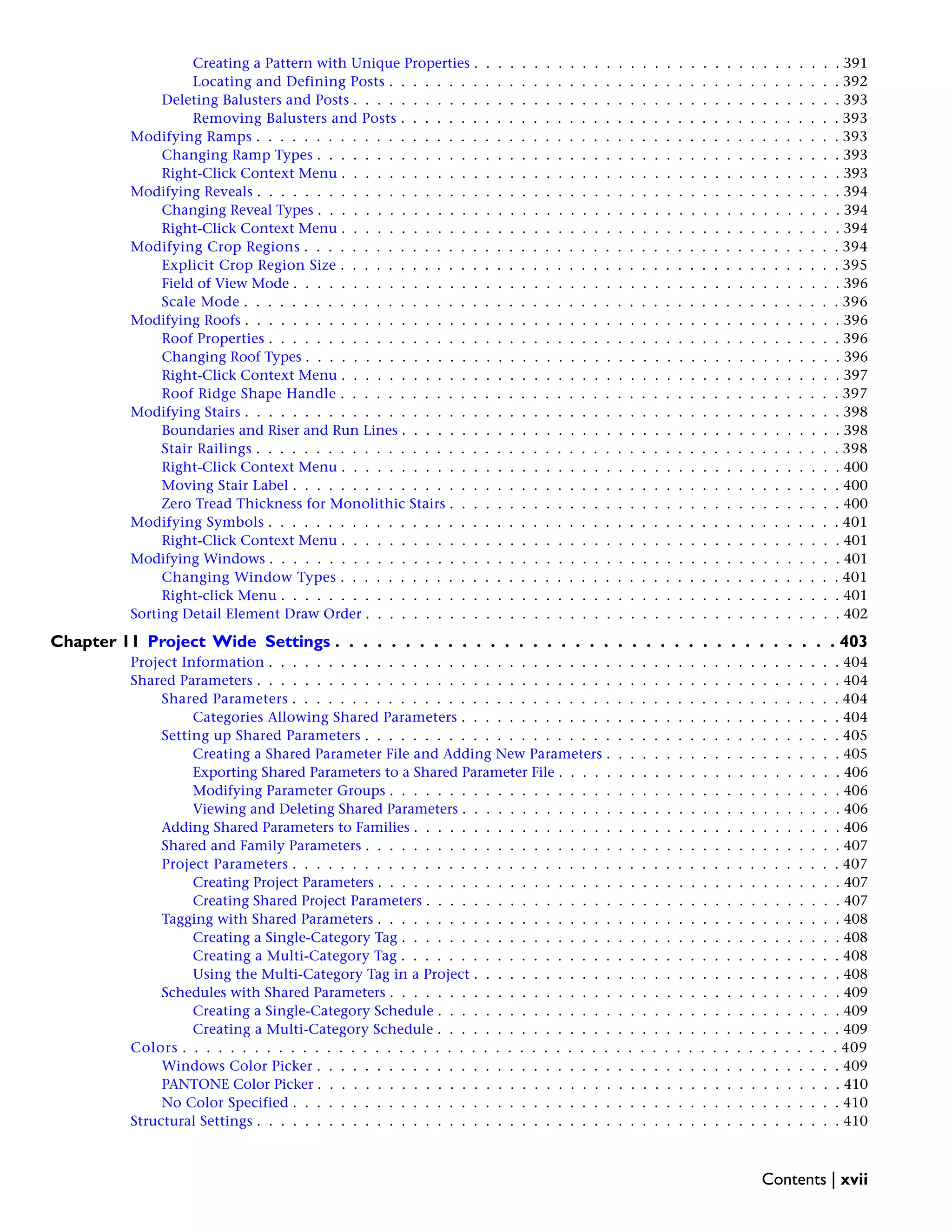Creating a Pattern with Unique Properties . . . . . . . . . . . . . . . . . . . . . . . . . . . . . . . 391
Locating and Defining Posts . . . . . . . . . . . . . . . . . . . . . . . . . . . . . . . . . . . . . . 392
Deleting Balusters and Posts . . . . . . . . . . . . . . . . . . . . . . . . . . . . . . . . . . . . . . . . . 393
Removing Balusters and Posts . . . . . . . . . . . . . . . . . . . . . . . . . . . . . . . . . . . . . 393
Modifying Ramps . . . . . . . . . . . . . . . . . . . . . . . . . . . . . . . . . . . . . . . . . . . . . . . . . 393
Changing Ramp Types . . . . . . . . . . . . . . . . . . . . . . . . . . . . . . . . . . . . . . . . . . . . 393
Right-Click Context Menu . . . . . . . . . . . . . . . . . . . . . . . . . . . . . . . . . . . . . . . . . . 393
Modifying Reveals . . . . . . . . . . . . . . . . . . . . . . . . . . . . . . . . . . . . . . . . . . . . . . . . . 394
Changing Reveal Types . . . . . . . . . . . . . . . . . . . . . . . . . . . . . . . . . . . . . . . . . . . . 394
Right-Click Context Menu . . . . . . . . . . . . . . . . . . . . . . . . . . . . . . . . . . . . . . . . . . 394
Modifying Crop Regions . . . . . . . . . . . . . . . . . . . . . . . . . . . . . . . . . . . . . . . . . . . . . 394
Explicit Crop Region Size . . . . . . . . . . . . . . . . . . . . . . . . . . . . . . . . . . . . . . . . . . 395
Field of View Mode . . . . . . . . . . . . . . . . . . . . . . . . . . . . . . . . . . . . . . . . . . . . . . 396
Scale Mode . . . . . . . . . . . . . . . . . . . . . . . . . . . . . . . . . . . . . . . . . . . . . . . . . . 396
Modifying Roofs . . . . . . . . . . . . . . . . . . . . . . . . . . . . . . . . . . . . . . . . . . . . . . . . . . 396
Roof Properties . . . . . . . . . . . . . . . . . . . . . . . . . . . . . . . . . . . . . . . . . . . . . . . . 396
Changing Roof Types . . . . . . . . . . . . . . . . . . . . . . . . . . . . . . . . . . . . . . . . . . . . . 396
Right-Click Context Menu . . . . . . . . . . . . . . . . . . . . . . . . . . . . . . . . . . . . . . . . . . 397
Roof Ridge Shape Handle . . . . . . . . . . . . . . . . . . . . . . . . . . . . . . . . . . . . . . . . . . 397
Modifying Stairs . . . . . . . . . . . . . . . . . . . . . . . . . . . . . . . . . . . . . . . . . . . . . . . . . . 398
Boundaries and Riser and Run Lines . . . . . . . . . . . . . . . . . . . . . . . . . . . . . . . . . . . . . 398
Stair Railings . . . . . . . . . . . . . . . . . . . . . . . . . . . . . . . . . . . . . . . . . . . . . . . . . 398
Right-Click Context Menu . . . . . . . . . . . . . . . . . . . . . . . . . . . . . . . . . . . . . . . . . . 400
Moving Stair Label . . . . . . . . . . . . . . . . . . . . . . . . . . . . . . . . . . . . . . . . . . . . . . 400
Zero Tread Thickness for Monolithic Stairs . . . . . . . . . . . . . . . . . . . . . . . . . . . . . . . . . 400
Modifying Symbols . . . . . . . . . . . . . . . . . . . . . . . . . . . . . . . . . . . . . . . . . . . . . . . . 401
Right-Click Context Menu . . . . . . . . . . . . . . . . . . . . . . . . . . . . . . . . . . . . . . . . . . 401
Modifying Windows . . . . . . . . . . . . . . . . . . . . . . . . . . . . . . . . . . . . . . . . . . . . . . . . 401
Changing Window Types . . . . . . . . . . . . . . . . . . . . . . . . . . . . . . . . . . . . . . . . . . 401
Right-click Menu . . . . . . . . . . . . . . . . . . . . . . . . . . . . . . . . . . . . . . . . . . . . . . . 401
Sorting Detail Element Draw Order . . . . . . . . . . . . . . . . . . . . . . . . . . . . . . . . . . . . . . . . 402
Chapter 11 Project Wide Settings . . . . . . . . . . . . . . . . . . . . . . . . . . . . . . . . . . . . 403
Project Information . . . . . . . . . . . . . . . . . . . . . . . . . . . . . . . . . . . . . . . . . . . . . . . . 404
Shared Parameters . . . . . . . . . . . . . . . . . . . . . . . . . . . . . . . . . . . . . . . . . . . . . . . . . 404
Shared Parameters . . . . . . . . . . . . . . . . . . . . . . . . . . . . . . . . . . . . . . . . . . . . . . 404
Categories Allowing Shared Parameters . . . . . . . . . . . . . . . . . . . . . . . . . . . . . . . . 404
Setting up Shared Parameters . . . . . . . . . . . . . . . . . . . . . . . . . . . . . . . . . . . . . . . . 405
Creating a Shared Parameter File and Adding New Parameters . . . . . . . . . . . . . . . . . . . . 405
Exporting Shared Parameters to a Shared Parameter File . . . . . . . . . . . . . . . . . . . . . . . . 406
Modifying Parameter Groups . . . . . . . . . . . . . . . . . . . . . . . . . . . . . . . . . . . . . . 406
Viewing and Deleting Shared Parameters . . . . . . . . . . . . . . . . . . . . . . . . . . . . . . . . 406
Adding Shared Parameters to Families . . . . . . . . . . . . . . . . . . . . . . . . . . . . . . . . . . . . 406
Shared and Family Parameters . . . . . . . . . . . . . . . . . . . . . . . . . . . . . . . . . . . . . . . . 407
Project Parameters . . . . . . . . . . . . . . . . . . . . . . . . . . . . . . . . . . . . . . . . . . . . . . 407
Creating Project Parameters . . . . . . . . . . . . . . . . . . . . . . . . . . . . . . . . . . . . . . . 407
Creating Shared Project Parameters . . . . . . . . . . . . . . . . . . . . . . . . . . . . . . . . . . . 407
Tagging with Shared Parameters . . . . . . . . . . . . . . . . . . . . . . . . . . . . . . . . . . . . . . . 408
Creating a Single-Category Tag . . . . . . . . . . . . . . . . . . . . . . . . . . . . . . . . . . . . . 408
Creating a Multi-Category Tag . . . . . . . . . . . . . . . . . . . . . . . . . . . . . . . . . . . . . 408
Using the Multi-Category Tag in a Project . . . . . . . . . . . . . . . . . . . . . . . . . . . . . . . 408
Schedules with Shared Parameters . . . . . . . . . . . . . . . . . . . . . . . . . . . . . . . . . . . . . . 409
Creating a Single-Category Schedule . . . . . . . . . . . . . . . . . . . . . . . . . . . . . . . . . . 409
Creating a Multi-Category Schedule . . . . . . . . . . . . . . . . . . . . . . . . . . . . . . . . . . 409
Colors . . . . . . . . . . . . . . . . . . . . . . . . . . . . . . . . . . . . . . . . . . . . . . . . . . . . . . . 409
Windows Color Picker . . . . . . . . . . . . . . . . . . . . . . . . . . . . . . . . . . . . . . . . . . . . 409
PANTONE Color Picker . . . . . . . . . . . . . . . . . . . . . . . . . . . . . . . . . . . . . . . . . . . . 410
No Color Specified . . . . . . . . . . . . . . . . . . . . . . . . . . . . . . . . . . . . . . . . . . . . . . 410
Structural Settings . . . . . . . . . . . . . . . . . . . . . . . . . . . . . . . . . . . . . . . . . . . . . . . . . 410
Contents | xvii
 