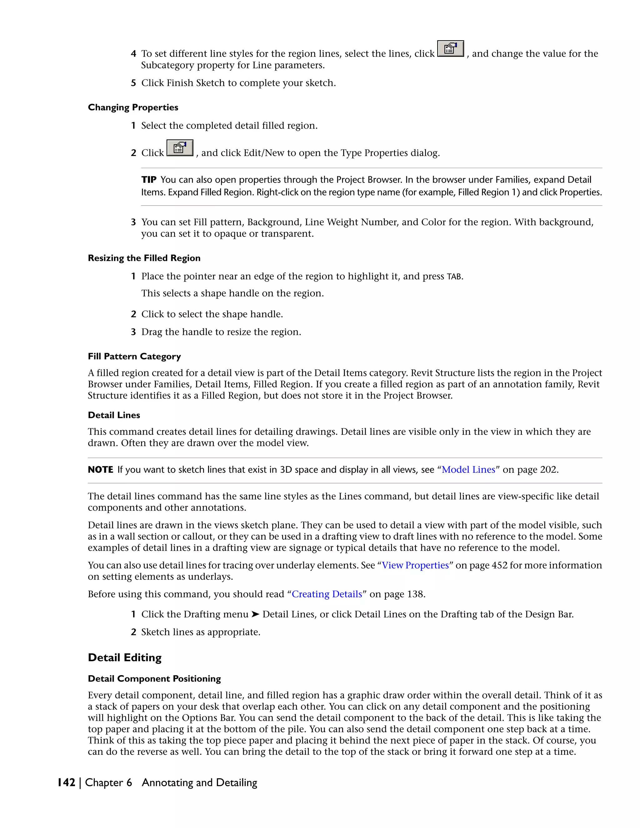 4 To set different line styles for the region lines, select the lines, click , and change the value for the
Subcategory property for Line parameters.
5 Click Finish Sketch to complete your sketch.
Changing Properties
1 Select the completed detail filled region.
2 Click , and click Edit/New to open the Type Properties dialog.
TIP You can also open properties through the Project Browser. In the browser under Families, expand Detail
Items. Expand Filled Region. Right-click on the region type name (for example, Filled Region 1) and click Properties.
3 You can set Fill pattern, Background, Line Weight Number, and Color for the region. With background,
you can set it to opaque or transparent.
Resizing the Filled Region
1 Place the pointer near an edge of the region to highlight it, and press TAB.
This selects a shape handle on the region.
2 Click to select the shape handle.
3 Drag the handle to resize the region.
Fill Pattern Category
A filled region created for a detail view is part of the Detail Items category. Revit Structure lists the region in the Project
Browser under Families, Detail Items, Filled Region. If you create a filled region as part of an annotation family, Revit
Structure identifies it as a Filled Region, but does not store it in the Project Browser.
Detail Lines
This command creates detail lines for detailing drawings. Detail lines are visible only in the view in which they are
drawn. Often they are drawn over the model view.
NOTE If you want to sketch lines that exist in 3D space and display in all views, see “Model Lines” on page 202.
The detail lines command has the same line styles as the Lines command, but detail lines are view-specific like detail
components and other annotations.
Detail lines are drawn in the views sketch plane. They can be used to detail a view with part of the model visible, such
as in a wall section or callout, or they can be used in a drafting view to draft lines with no reference to the model. Some
examples of detail lines in a drafting view are signage or typical details that have no reference to the model.
You can also use detail lines for tracing over underlay elements. See “View Properties” on page 452 for more information
on setting elements as underlays.
Before using this command, you should read “Creating Details” on page 138.
1 Click the Drafting menu ➤ Detail Lines, or click Detail Lines on the Drafting tab of the Design Bar.
2 Sketch lines as appropriate.
Detail Editing
Detail Component Positioning
Every detail component, detail line, and filled region has a graphic draw order within the overall detail. Think of it as
a stack of papers on your desk that overlap each other. You can click on any detail component and the positioning
will highlight on the Options Bar. You can send the detail component to the back of the detail. This is like taking the
top paper and placing it at the bottom of the pile. You can also send the detail component one step back at a time.
Think of this as taking the top piece paper and placing it behind the next piece of paper in the stack. Of course, you
can do the reverse as well. You can bring the detail to the top of the stack or bring it forward one step at a time.
142 | Chapter 6 Annotating and Detailing
 