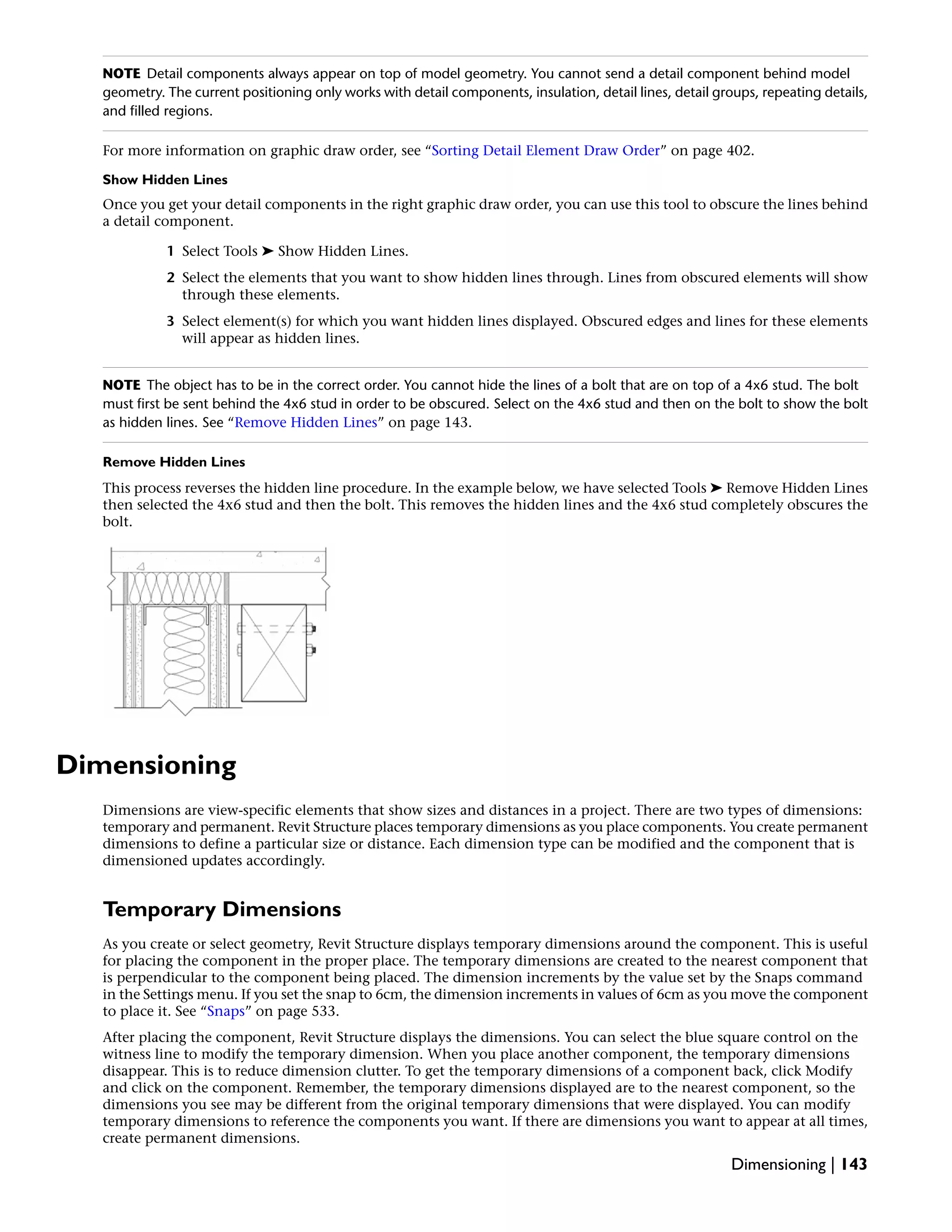 NOTE Detail components always appear on top of model geometry. You cannot send a detail component behind model
geometry. The current positioning only works with detail components, insulation, detail lines, detail groups, repeating details,
and filled regions.
For more information on graphic draw order, see “Sorting Detail Element Draw Order” on page 402.
Show Hidden Lines
Once you get your detail components in the right graphic draw order, you can use this tool to obscure the lines behind
a detail component.
1 Select Tools ➤ Show Hidden Lines.
2 Select the elements that you want to show hidden lines through. Lines from obscured elements will show
through these elements.
3 Select element(s) for which you want hidden lines displayed. Obscured edges and lines for these elements
will appear as hidden lines.
NOTE The object has to be in the correct order. You cannot hide the lines of a bolt that are on top of a 4x6 stud. The bolt
must first be sent behind the 4x6 stud in order to be obscured. Select on the 4x6 stud and then on the bolt to show the bolt
as hidden lines. See “Remove Hidden Lines” on page 143.
Remove Hidden Lines
This process reverses the hidden line procedure. In the example below, we have selected Tools ➤ Remove Hidden Lines
then selected the 4x6 stud and then the bolt. This removes the hidden lines and the 4x6 stud completely obscures the
bolt.
Dimensioning
Dimensions are view-specific elements that show sizes and distances in a project. There are two types of dimensions:
temporary and permanent. Revit Structure places temporary dimensions as you place components. You create permanent
dimensions to define a particular size or distance. Each dimension type can be modified and the component that is
dimensioned updates accordingly.
Temporary Dimensions
As you create or select geometry, Revit Structure displays temporary dimensions around the component. This is useful
for placing the component in the proper place. The temporary dimensions are created to the nearest component that
is perpendicular to the component being placed. The dimension increments by the value set by the Snaps command
in the Settings menu. If you set the snap to 6cm, the dimension increments in values of 6cm as you move the component
to place it. See “Snaps” on page 533.
After placing the component, Revit Structure displays the dimensions. You can select the blue square control on the
witness line to modify the temporary dimension. When you place another component, the temporary dimensions
disappear. This is to reduce dimension clutter. To get the temporary dimensions of a component back, click Modify
and click on the component. Remember, the temporary dimensions displayed are to the nearest component, so the
dimensions you see may be different from the original temporary dimensions that were displayed. You can modify
temporary dimensions to reference the components you want. If there are dimensions you want to appear at all times,
create permanent dimensions.
Dimensioning | 143
 