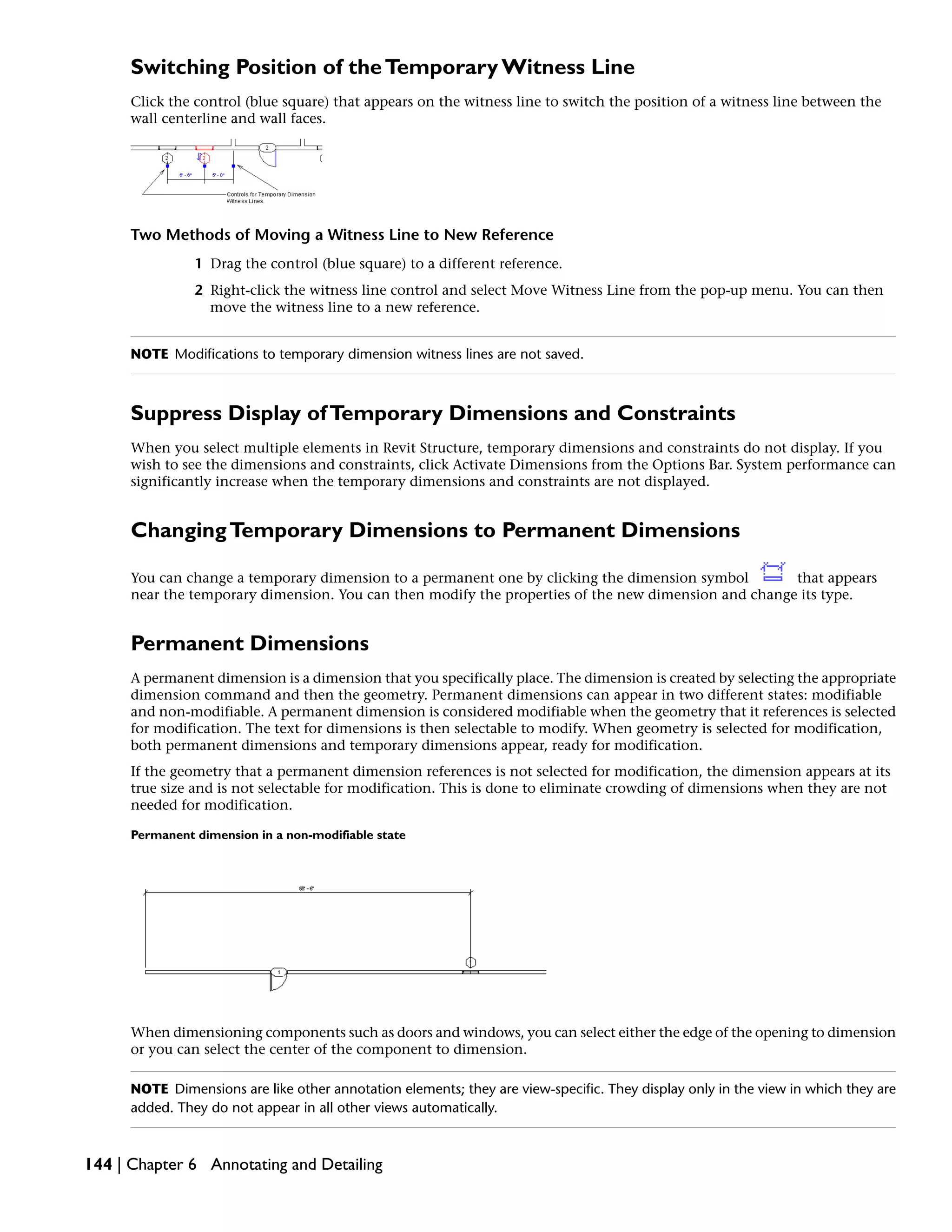 Switching Position of theTemporary Witness Line
Click the control (blue square) that appears on the witness line to switch the position of a witness line between the
wall centerline and wall faces.
Two Methods of Moving a Witness Line to New Reference
1 Drag the control (blue square) to a different reference.
2 Right-click the witness line control and select Move Witness Line from the pop-up menu. You can then
move the witness line to a new reference.
NOTE Modifications to temporary dimension witness lines are not saved.
Suppress Display ofTemporary Dimensions and Constraints
When you select multiple elements in Revit Structure, temporary dimensions and constraints do not display. If you
wish to see the dimensions and constraints, click Activate Dimensions from the Options Bar. System performance can
significantly increase when the temporary dimensions and constraints are not displayed.
ChangingTemporary Dimensions to Permanent Dimensions
You can change a temporary dimension to a permanent one by clicking the dimension symbol that appears
near the temporary dimension. You can then modify the properties of the new dimension and change its type.
Permanent Dimensions
A permanent dimension is a dimension that you specifically place. The dimension is created by selecting the appropriate
dimension command and then the geometry. Permanent dimensions can appear in two different states: modifiable
and non-modifiable. A permanent dimension is considered modifiable when the geometry that it references is selected
for modification. The text for dimensions is then selectable to modify. When geometry is selected for modification,
both permanent dimensions and temporary dimensions appear, ready for modification.
If the geometry that a permanent dimension references is not selected for modification, the dimension appears at its
true size and is not selectable for modification. This is done to eliminate crowding of dimensions when they are not
needed for modification.
Permanent dimension in a non-modifiable state
When dimensioning components such as doors and windows, you can select either the edge of the opening to dimension
or you can select the center of the component to dimension.
NOTE Dimensions are like other annotation elements; they are view-specific. They display only in the view in which they are
added. They do not appear in all other views automatically.
144 | Chapter 6 Annotating and Detailing
 