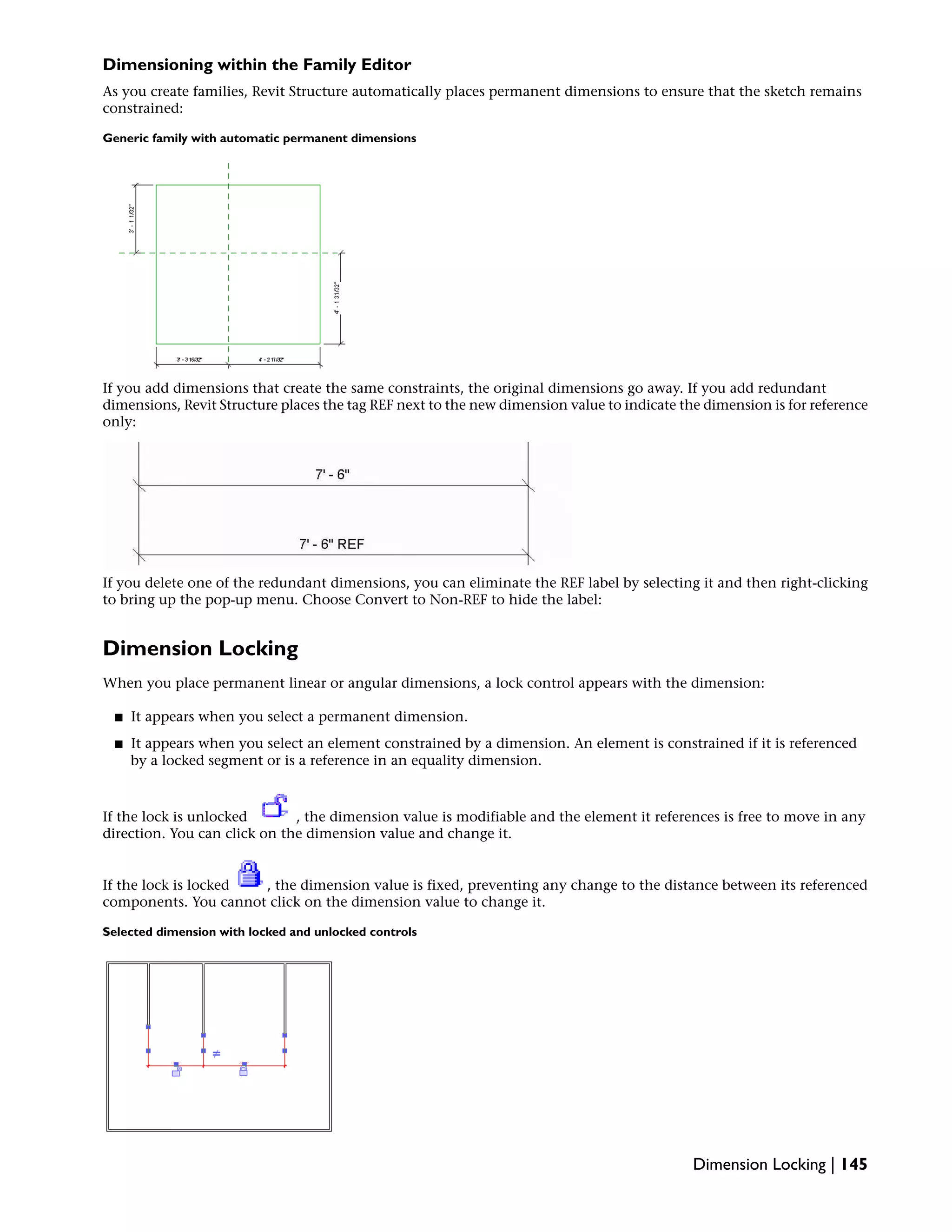 Dimensioning within the Family Editor
As you create families, Revit Structure automatically places permanent dimensions to ensure that the sketch remains
constrained:
Generic family with automatic permanent dimensions
If you add dimensions that create the same constraints, the original dimensions go away. If you add redundant
dimensions, Revit Structure places the tag REF next to the new dimension value to indicate the dimension is for reference
only:
If you delete one of the redundant dimensions, you can eliminate the REF label by selecting it and then right-clicking
to bring up the pop-up menu. Choose Convert to Non-REF to hide the label:
Dimension Locking
When you place permanent linear or angular dimensions, a lock control appears with the dimension:
■ It appears when you select a permanent dimension.
■ It appears when you select an element constrained by a dimension. An element is constrained if it is referenced
by a locked segment or is a reference in an equality dimension.
If the lock is unlocked , the dimension value is modifiable and the element it references is free to move in any
direction. You can click on the dimension value and change it.
If the lock is locked , the dimension value is fixed, preventing any change to the distance between its referenced
components. You cannot click on the dimension value to change it.
Selected dimension with locked and unlocked controls
Dimension Locking | 145
 