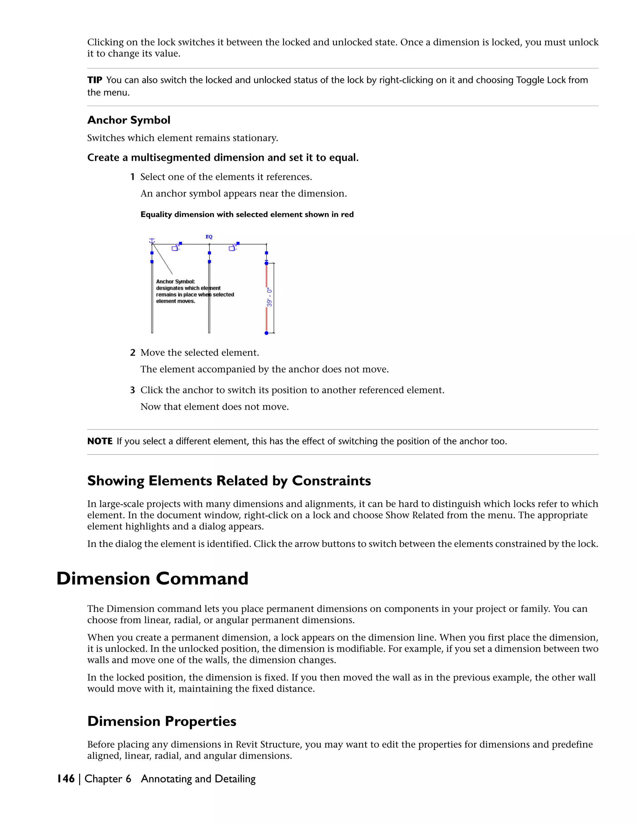 Clicking on the lock switches it between the locked and unlocked state. Once a dimension is locked, you must unlock
it to change its value.
TIP You can also switch the locked and unlocked status of the lock by right-clicking on it and choosing Toggle Lock from
the menu.
Anchor Symbol
Switches which element remains stationary.
Create a multisegmented dimension and set it to equal.
1 Select one of the elements it references.
An anchor symbol appears near the dimension.
Equality dimension with selected element shown in red
2 Move the selected element.
The element accompanied by the anchor does not move.
3 Click the anchor to switch its position to another referenced element.
Now that element does not move.
NOTE If you select a different element, this has the effect of switching the position of the anchor too.
Showing Elements Related by Constraints
In large-scale projects with many dimensions and alignments, it can be hard to distinguish which locks refer to which
element. In the document window, right-click on a lock and choose Show Related from the menu. The appropriate
element highlights and a dialog appears.
In the dialog the element is identified. Click the arrow buttons to switch between the elements constrained by the lock.
Dimension Command
The Dimension command lets you place permanent dimensions on components in your project or family. You can
choose from linear, radial, or angular permanent dimensions.
When you create a permanent dimension, a lock appears on the dimension line. When you first place the dimension,
it is unlocked. In the unlocked position, the dimension is modifiable. For example, if you set a dimension between two
walls and move one of the walls, the dimension changes.
In the locked position, the dimension is fixed. If you then moved the wall as in the previous example, the other wall
would move with it, maintaining the fixed distance.
Dimension Properties
Before placing any dimensions in Revit Structure, you may want to edit the properties for dimensions and predefine
aligned, linear, radial, and angular dimensions.
146 | Chapter 6 Annotating and Detailing
 