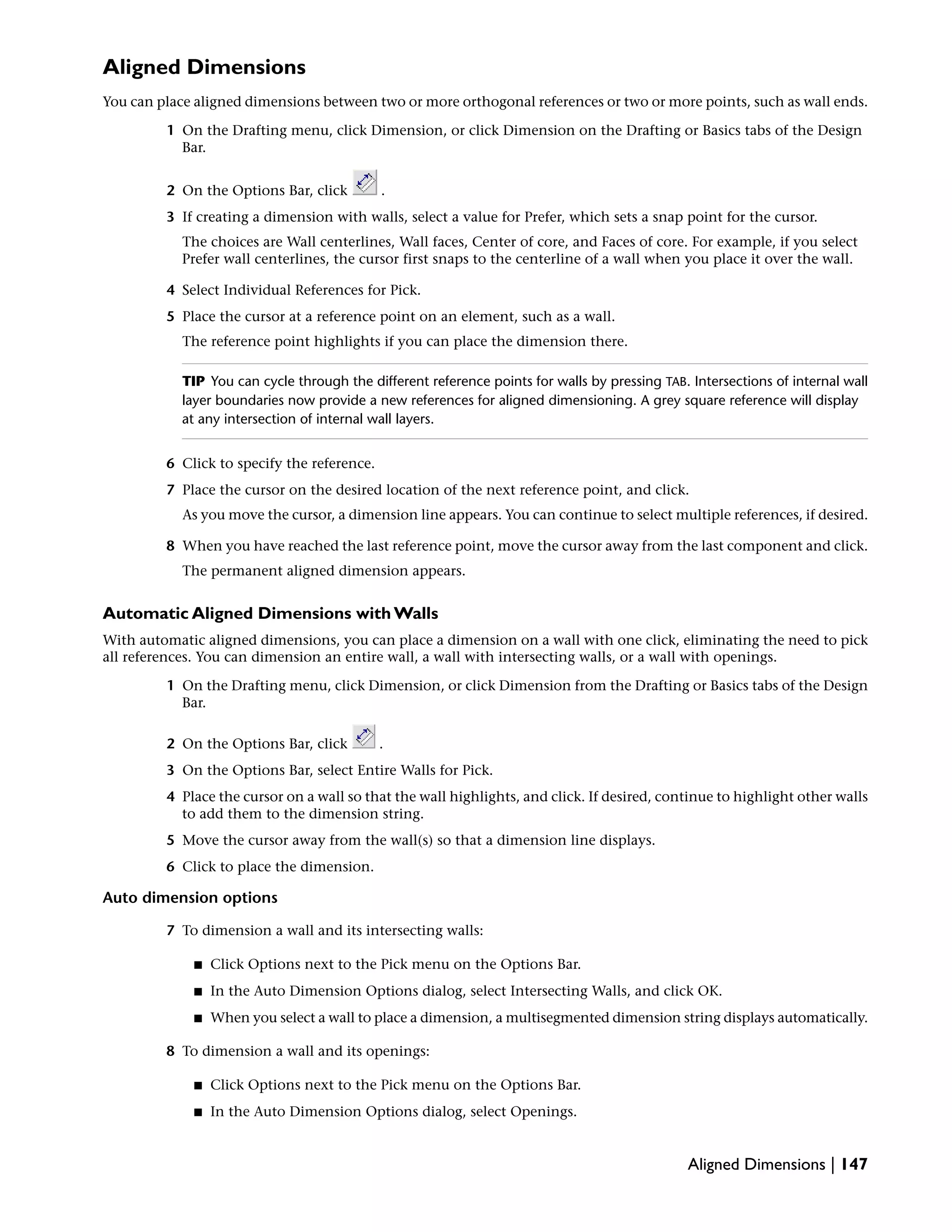 Aligned Dimensions
You can place aligned dimensions between two or more orthogonal references or two or more points, such as wall ends.
1 On the Drafting menu, click Dimension, or click Dimension on the Drafting or Basics tabs of the Design
Bar.
2 On the Options Bar, click .
3 If creating a dimension with walls, select a value for Prefer, which sets a snap point for the cursor.
The choices are Wall centerlines, Wall faces, Center of core, and Faces of core. For example, if you select
Prefer wall centerlines, the cursor first snaps to the centerline of a wall when you place it over the wall.
4 Select Individual References for Pick.
5 Place the cursor at a reference point on an element, such as a wall.
The reference point highlights if you can place the dimension there.
TIP You can cycle through the different reference points for walls by pressing TAB. Intersections of internal wall
layer boundaries now provide a new references for aligned dimensioning. A grey square reference will display
at any intersection of internal wall layers.
6 Click to specify the reference.
7 Place the cursor on the desired location of the next reference point, and click.
As you move the cursor, a dimension line appears. You can continue to select multiple references, if desired.
8 When you have reached the last reference point, move the cursor away from the last component and click.
The permanent aligned dimension appears.
Automatic Aligned Dimensions with Walls
With automatic aligned dimensions, you can place a dimension on a wall with one click, eliminating the need to pick
all references. You can dimension an entire wall, a wall with intersecting walls, or a wall with openings.
1 On the Drafting menu, click Dimension, or click Dimension from the Drafting or Basics tabs of the Design
Bar.
2 On the Options Bar, click .
3 On the Options Bar, select Entire Walls for Pick.
4 Place the cursor on a wall so that the wall highlights, and click. If desired, continue to highlight other walls
to add them to the dimension string.
5 Move the cursor away from the wall(s) so that a dimension line displays.
6 Click to place the dimension.
Auto dimension options
7 To dimension a wall and its intersecting walls:
■ Click Options next to the Pick menu on the Options Bar.
■ In the Auto Dimension Options dialog, select Intersecting Walls, and click OK.
■ When you select a wall to place a dimension, a multisegmented dimension string displays automatically.
8 To dimension a wall and its openings:
■ Click Options next to the Pick menu on the Options Bar.
■ In the Auto Dimension Options dialog, select Openings.
Aligned Dimensions | 147
 