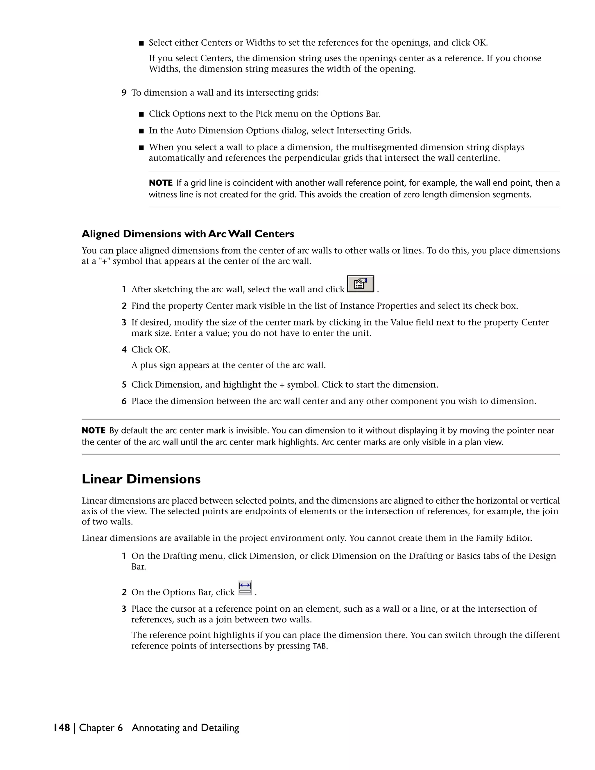 ■ Select either Centers or Widths to set the references for the openings, and click OK.
If you select Centers, the dimension string uses the openings center as a reference. If you choose
Widths, the dimension string measures the width of the opening.
9 To dimension a wall and its intersecting grids:
■ Click Options next to the Pick menu on the Options Bar.
■ In the Auto Dimension Options dialog, select Intersecting Grids.
■ When you select a wall to place a dimension, the multisegmented dimension string displays
automatically and references the perpendicular grids that intersect the wall centerline.
NOTE If a grid line is coincident with another wall reference point, for example, the wall end point, then a
witness line is not created for the grid. This avoids the creation of zero length dimension segments.
Aligned Dimensions with Arc Wall Centers
You can place aligned dimensions from the center of arc walls to other walls or lines. To do this, you place dimensions
at a "+" symbol that appears at the center of the arc wall.
1 After sketching the arc wall, select the wall and click .
2 Find the property Center mark visible in the list of Instance Properties and select its check box.
3 If desired, modify the size of the center mark by clicking in the Value field next to the property Center
mark size. Enter a value; you do not have to enter the unit.
4 Click OK.
A plus sign appears at the center of the arc wall.
5 Click Dimension, and highlight the + symbol. Click to start the dimension.
6 Place the dimension between the arc wall center and any other component you wish to dimension.
NOTE By default the arc center mark is invisible. You can dimension to it without displaying it by moving the pointer near
the center of the arc wall until the arc center mark highlights. Arc center marks are only visible in a plan view.
Linear Dimensions
Linear dimensions are placed between selected points, and the dimensions are aligned to either the horizontal or vertical
axis of the view. The selected points are endpoints of elements or the intersection of references, for example, the join
of two walls.
Linear dimensions are available in the project environment only. You cannot create them in the Family Editor.
1 On the Drafting menu, click Dimension, or click Dimension on the Drafting or Basics tabs of the Design
Bar.
2 On the Options Bar, click .
3 Place the cursor at a reference point on an element, such as a wall or a line, or at the intersection of
references, such as a join between two walls.
The reference point highlights if you can place the dimension there. You can switch through the different
reference points of intersections by pressing TAB.
148 | Chapter 6 Annotating and Detailing
 