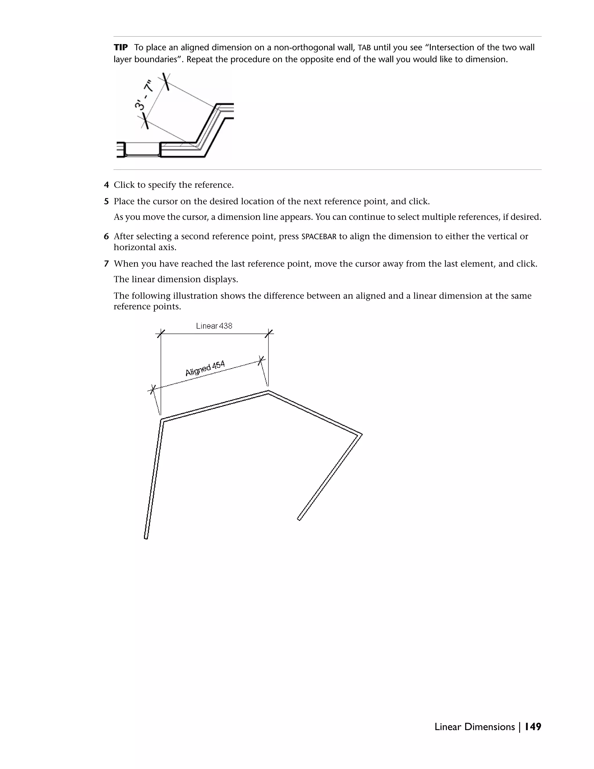 TIP To place an aligned dimension on a non-orthogonal wall, TAB until you see “Intersection of the two wall
layer boundaries”. Repeat the procedure on the opposite end of the wall you would like to dimension.
4 Click to specify the reference.
5 Place the cursor on the desired location of the next reference point, and click.
As you move the cursor, a dimension line appears. You can continue to select multiple references, if desired.
6 After selecting a second reference point, press SPACEBAR to align the dimension to either the vertical or
horizontal axis.
7 When you have reached the last reference point, move the cursor away from the last element, and click.
The linear dimension displays.
The following illustration shows the difference between an aligned and a linear dimension at the same
reference points.
Linear Dimensions | 149
 
