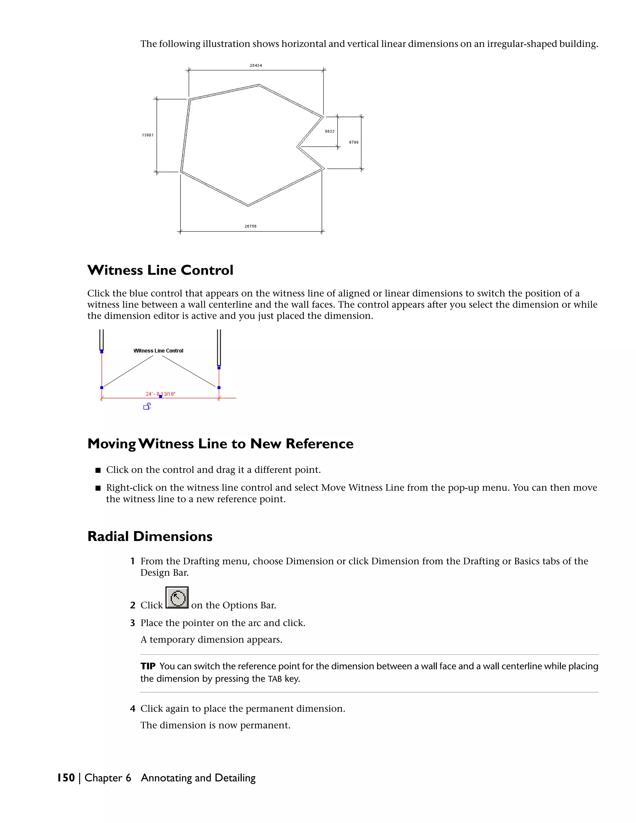 The following illustration shows horizontal and vertical linear dimensions on an irregular-shaped building.
Witness Line Control
Click the blue control that appears on the witness line of aligned or linear dimensions to switch the position of a
witness line between a wall centerline and the wall faces. The control appears after you select the dimension or while
the dimension editor is active and you just placed the dimension.
Moving Witness Line to New Reference
■ Click on the control and drag it a different point.
■ Right-click on the witness line control and select Move Witness Line from the pop-up menu. You can then move
the witness line to a new reference point.
Radial Dimensions
1 From the Drafting menu, choose Dimension or click Dimension from the Drafting or Basics tabs of the
Design Bar.
2 Click on the Options Bar.
3 Place the pointer on the arc and click.
A temporary dimension appears.
TIP You can switch the reference point for the dimension between a wall face and a wall centerline while placing
the dimension by pressing the TAB key.
4 Click again to place the permanent dimension.
The dimension is now permanent.
150 | Chapter 6 Annotating and Detailing
 