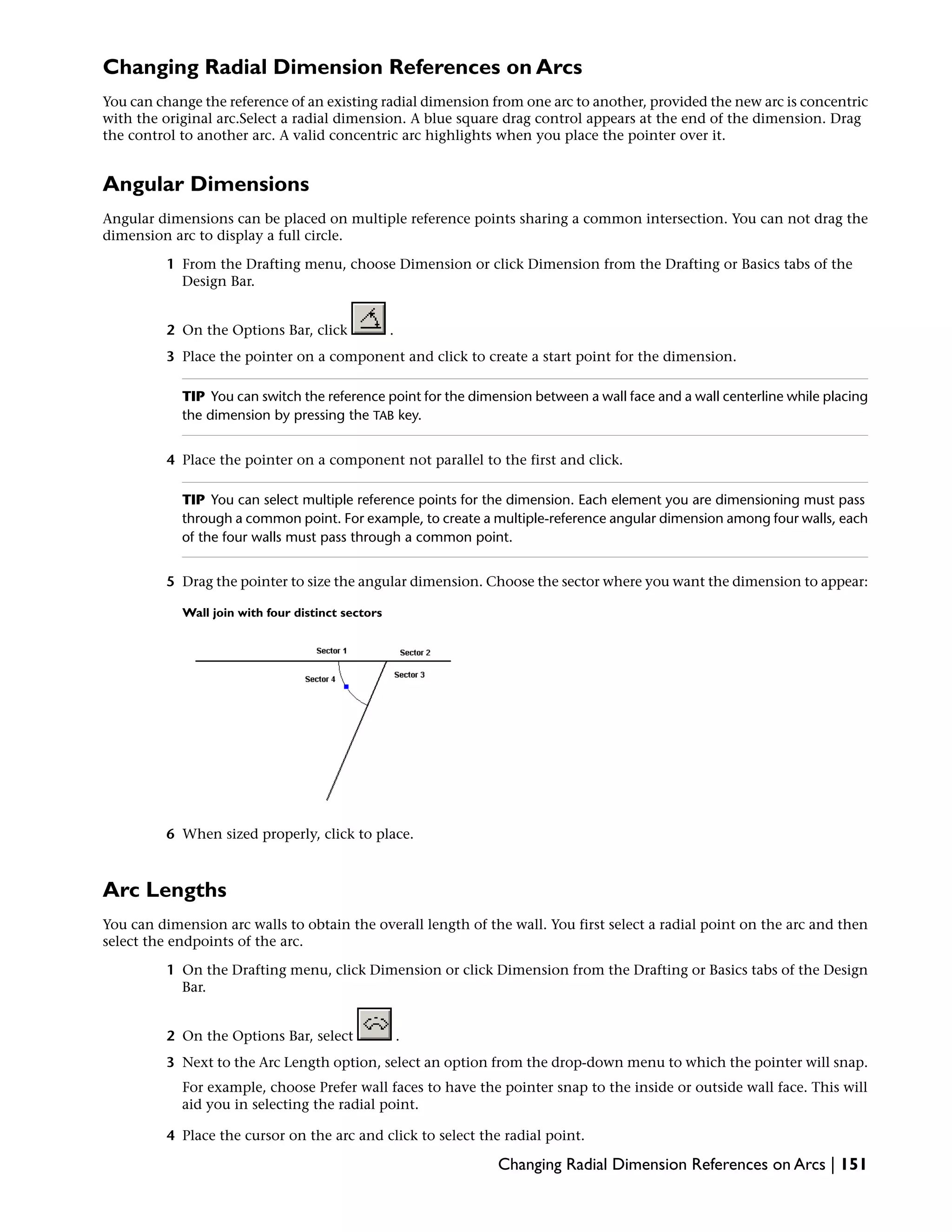 Changing Radial Dimension References on Arcs
You can change the reference of an existing radial dimension from one arc to another, provided the new arc is concentric
with the original arc.Select a radial dimension. A blue square drag control appears at the end of the dimension. Drag
the control to another arc. A valid concentric arc highlights when you place the pointer over it.
Angular Dimensions
Angular dimensions can be placed on multiple reference points sharing a common intersection. You can not drag the
dimension arc to display a full circle.
1 From the Drafting menu, choose Dimension or click Dimension from the Drafting or Basics tabs of the
Design Bar.
2 On the Options Bar, click .
3 Place the pointer on a component and click to create a start point for the dimension.
TIP You can switch the reference point for the dimension between a wall face and a wall centerline while placing
the dimension by pressing the TAB key.
4 Place the pointer on a component not parallel to the first and click.
TIP You can select multiple reference points for the dimension. Each element you are dimensioning must pass
through a common point. For example, to create a multiple-reference angular dimension among four walls, each
of the four walls must pass through a common point.
5 Drag the pointer to size the angular dimension. Choose the sector where you want the dimension to appear:
Wall join with four distinct sectors
6 When sized properly, click to place.
Arc Lengths
You can dimension arc walls to obtain the overall length of the wall. You first select a radial point on the arc and then
select the endpoints of the arc.
1 On the Drafting menu, click Dimension or click Dimension from the Drafting or Basics tabs of the Design
Bar.
2 On the Options Bar, select .
3 Next to the Arc Length option, select an option from the drop-down menu to which the pointer will snap.
For example, choose Prefer wall faces to have the pointer snap to the inside or outside wall face. This will
aid you in selecting the radial point.
4 Place the cursor on the arc and click to select the radial point.
Changing Radial Dimension References on Arcs | 151
 