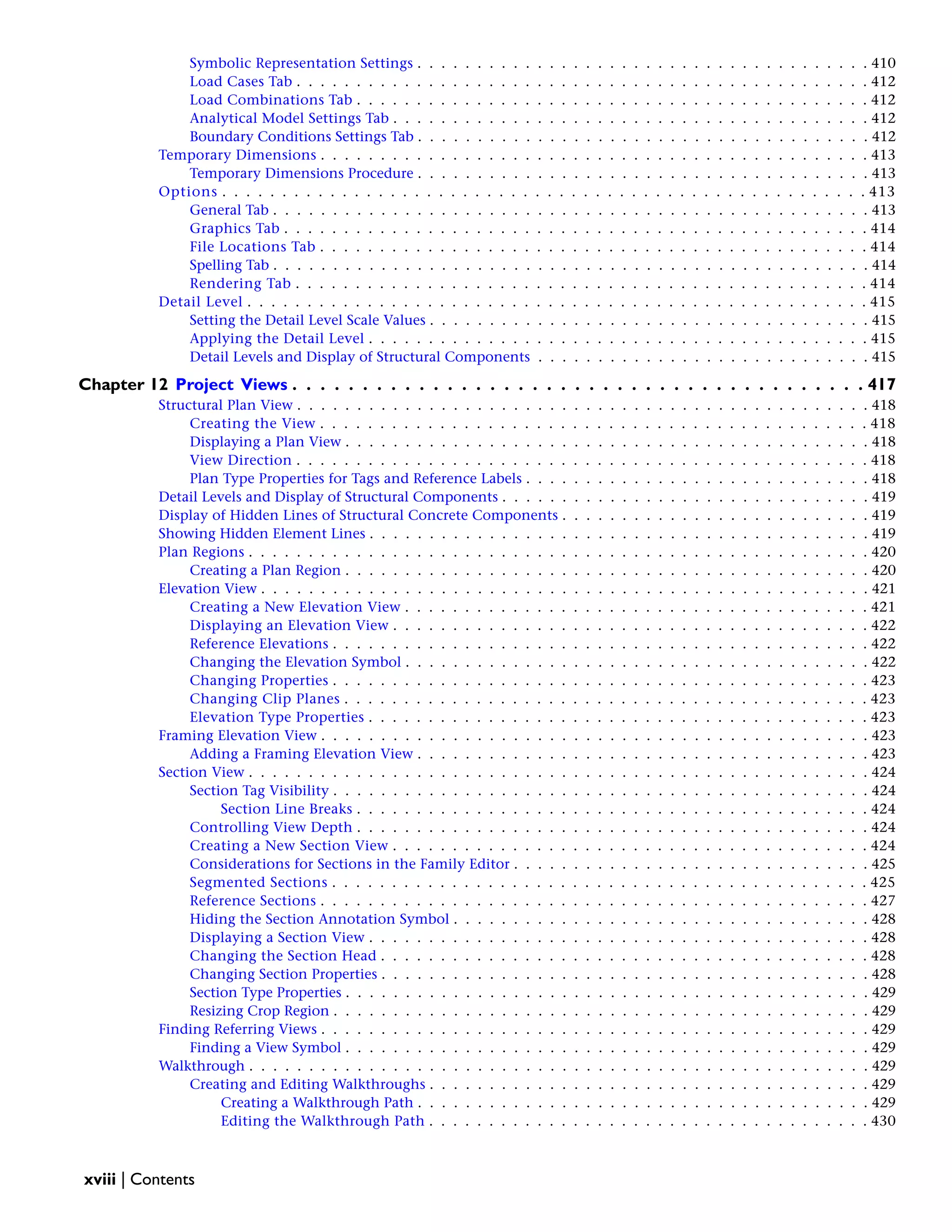 Symbolic Representation Settings . . . . . . . . . . . . . . . . . . . . . . . . . . . . . . . . . . . . . . 410
Load Cases Tab . . . . . . . . . . . . . . . . . . . . . . . . . . . . . . . . . . . . . . . . . . . . . . . . 412
Load Combinations Tab . . . . . . . . . . . . . . . . . . . . . . . . . . . . . . . . . . . . . . . . . . . 412
Analytical Model Settings Tab . . . . . . . . . . . . . . . . . . . . . . . . . . . . . . . . . . . . . . . . 412
Boundary Conditions Settings Tab . . . . . . . . . . . . . . . . . . . . . . . . . . . . . . . . . . . . . . 412
Temporary Dimensions . . . . . . . . . . . . . . . . . . . . . . . . . . . . . . . . . . . . . . . . . . . . . . 413
Temporary Dimensions Procedure . . . . . . . . . . . . . . . . . . . . . . . . . . . . . . . . . . . . . . 413
Options . . . . . . . . . . . . . . . . . . . . . . . . . . . . . . . . . . . . . . . . . . . . . . . . . . . . . . 413
General Tab . . . . . . . . . . . . . . . . . . . . . . . . . . . . . . . . . . . . . . . . . . . . . . . . . . 413
Graphics Tab . . . . . . . . . . . . . . . . . . . . . . . . . . . . . . . . . . . . . . . . . . . . . . . . . 414
File Locations Tab . . . . . . . . . . . . . . . . . . . . . . . . . . . . . . . . . . . . . . . . . . . . . . 414
Spelling Tab . . . . . . . . . . . . . . . . . . . . . . . . . . . . . . . . . . . . . . . . . . . . . . . . . . 414
Rendering Tab . . . . . . . . . . . . . . . . . . . . . . . . . . . . . . . . . . . . . . . . . . . . . . . . 414
Detail Level . . . . . . . . . . . . . . . . . . . . . . . . . . . . . . . . . . . . . . . . . . . . . . . . . . . . 415
Setting the Detail Level Scale Values . . . . . . . . . . . . . . . . . . . . . . . . . . . . . . . . . . . . . 415
Applying the Detail Level . . . . . . . . . . . . . . . . . . . . . . . . . . . . . . . . . . . . . . . . . . 415
Detail Levels and Display of Structural Components . . . . . . . . . . . . . . . . . . . . . . . . . . . . 415
Chapter 12 Project Views . . . . . . . . . . . . . . . . . . . . . . . . . . . . . . . . . . . . . . . . . 417
Structural Plan View . . . . . . . . . . . . . . . . . . . . . . . . . . . . . . . . . . . . . . . . . . . . . . . . 418
Creating the View . . . . . . . . . . . . . . . . . . . . . . . . . . . . . . . . . . . . . . . . . . . . . . 418
Displaying a Plan View . . . . . . . . . . . . . . . . . . . . . . . . . . . . . . . . . . . . . . . . . . . . 418
View Direction . . . . . . . . . . . . . . . . . . . . . . . . . . . . . . . . . . . . . . . . . . . . . . . . 418
Plan Type Properties for Tags and Reference Labels . . . . . . . . . . . . . . . . . . . . . . . . . . . . . 418
Detail Levels and Display of Structural Components . . . . . . . . . . . . . . . . . . . . . . . . . . . . . . . 419
Display of Hidden Lines of Structural Concrete Components . . . . . . . . . . . . . . . . . . . . . . . . . . 419
Showing Hidden Element Lines . . . . . . . . . . . . . . . . . . . . . . . . . . . . . . . . . . . . . . . . . . 419
Plan Regions . . . . . . . . . . . . . . . . . . . . . . . . . . . . . . . . . . . . . . . . . . . . . . . . . . . . 420
Creating a Plan Region . . . . . . . . . . . . . . . . . . . . . . . . . . . . . . . . . . . . . . . . . . . . 420
Elevation View . . . . . . . . . . . . . . . . . . . . . . . . . . . . . . . . . . . . . . . . . . . . . . . . . . . 421
Creating a New Elevation View . . . . . . . . . . . . . . . . . . . . . . . . . . . . . . . . . . . . . . . 421
Displaying an Elevation View . . . . . . . . . . . . . . . . . . . . . . . . . . . . . . . . . . . . . . . . 422
Reference Elevations . . . . . . . . . . . . . . . . . . . . . . . . . . . . . . . . . . . . . . . . . . . . . 422
Changing the Elevation Symbol . . . . . . . . . . . . . . . . . . . . . . . . . . . . . . . . . . . . . . . 422
Changing Properties . . . . . . . . . . . . . . . . . . . . . . . . . . . . . . . . . . . . . . . . . . . . . 423
Changing Clip Planes . . . . . . . . . . . . . . . . . . . . . . . . . . . . . . . . . . . . . . . . . . . . 423
Elevation Type Properties . . . . . . . . . . . . . . . . . . . . . . . . . . . . . . . . . . . . . . . . . . 423
Framing Elevation View . . . . . . . . . . . . . . . . . . . . . . . . . . . . . . . . . . . . . . . . . . . . . . 423
Adding a Framing Elevation View . . . . . . . . . . . . . . . . . . . . . . . . . . . . . . . . . . . . . . 423
Section View . . . . . . . . . . . . . . . . . . . . . . . . . . . . . . . . . . . . . . . . . . . . . . . . . . . . 424
Section Tag Visibility . . . . . . . . . . . . . . . . . . . . . . . . . . . . . . . . . . . . . . . . . . . . . 424
Section Line Breaks . . . . . . . . . . . . . . . . . . . . . . . . . . . . . . . . . . . . . . . . . . . 424
Controlling View Depth . . . . . . . . . . . . . . . . . . . . . . . . . . . . . . . . . . . . . . . . . . . 424
Creating a New Section View . . . . . . . . . . . . . . . . . . . . . . . . . . . . . . . . . . . . . . . . 424
Considerations for Sections in the Family Editor . . . . . . . . . . . . . . . . . . . . . . . . . . . . . . 425
Segmented Sections . . . . . . . . . . . . . . . . . . . . . . . . . . . . . . . . . . . . . . . . . . . . . 425
Reference Sections . . . . . . . . . . . . . . . . . . . . . . . . . . . . . . . . . . . . . . . . . . . . . . 427
Hiding the Section Annotation Symbol . . . . . . . . . . . . . . . . . . . . . . . . . . . . . . . . . . . 428
Displaying a Section View . . . . . . . . . . . . . . . . . . . . . . . . . . . . . . . . . . . . . . . . . . 428
Changing the Section Head . . . . . . . . . . . . . . . . . . . . . . . . . . . . . . . . . . . . . . . . . 428
Changing Section Properties . . . . . . . . . . . . . . . . . . . . . . . . . . . . . . . . . . . . . . . . . 428
Section Type Properties . . . . . . . . . . . . . . . . . . . . . . . . . . . . . . . . . . . . . . . . . . . . 429
Resizing Crop Region . . . . . . . . . . . . . . . . . . . . . . . . . . . . . . . . . . . . . . . . . . . . . 429
Finding Referring Views . . . . . . . . . . . . . . . . . . . . . . . . . . . . . . . . . . . . . . . . . . . . . . 429
Finding a View Symbol . . . . . . . . . . . . . . . . . . . . . . . . . . . . . . . . . . . . . . . . . . . . 429
Walkthrough . . . . . . . . . . . . . . . . . . . . . . . . . . . . . . . . . . . . . . . . . . . . . . . . . . . . 429
Creating and Editing Walkthroughs . . . . . . . . . . . . . . . . . . . . . . . . . . . . . . . . . . . . . 429
Creating a Walkthrough Path . . . . . . . . . . . . . . . . . . . . . . . . . . . . . . . . . . . . . . 429
Editing the Walkthrough Path . . . . . . . . . . . . . . . . . . . . . . . . . . . . . . . . . . . . . 430
xviii | Contents
 