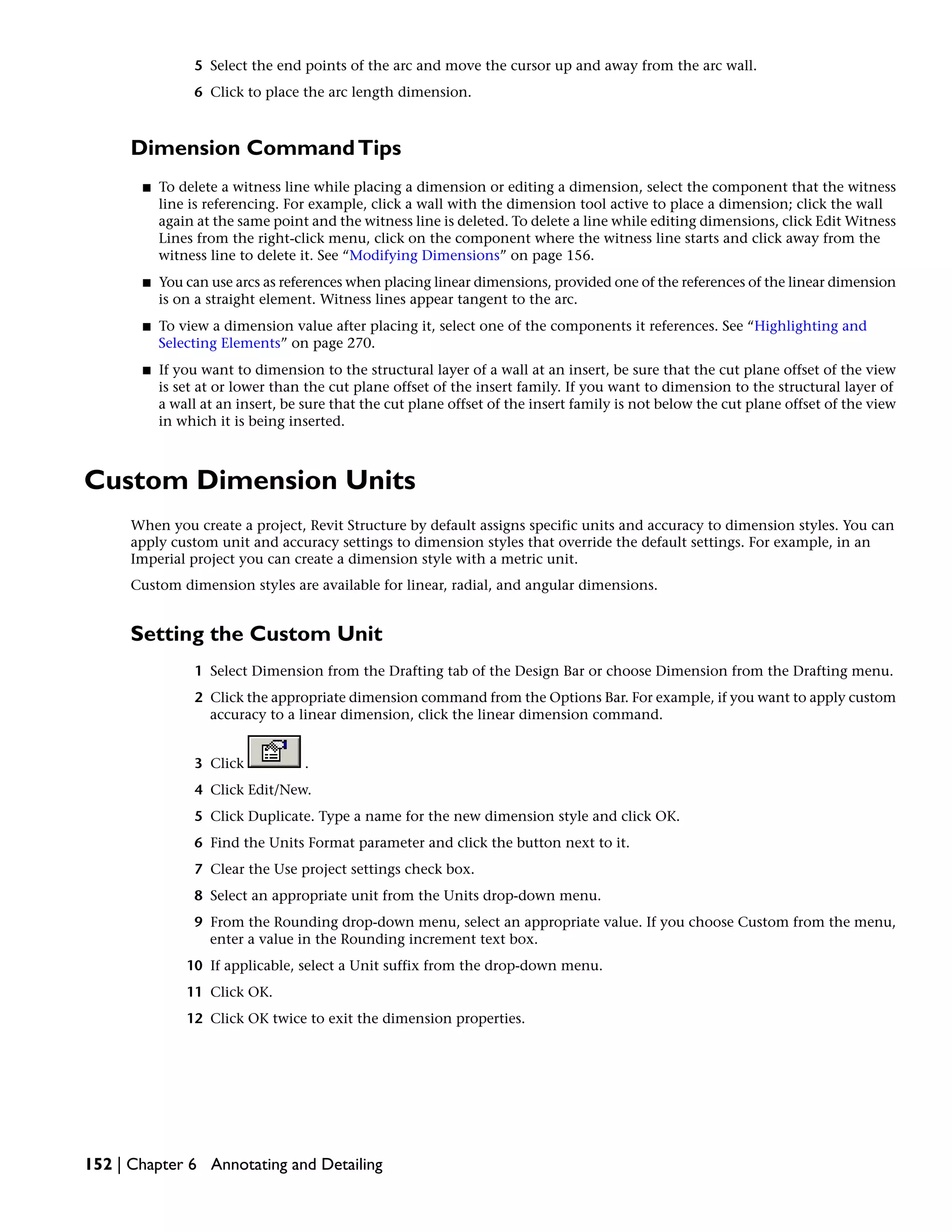 5 Select the end points of the arc and move the cursor up and away from the arc wall.
6 Click to place the arc length dimension.
Dimension CommandTips
■ To delete a witness line while placing a dimension or editing a dimension, select the component that the witness
line is referencing. For example, click a wall with the dimension tool active to place a dimension; click the wall
again at the same point and the witness line is deleted. To delete a line while editing dimensions, click Edit Witness
Lines from the right-click menu, click on the component where the witness line starts and click away from the
witness line to delete it. See “Modifying Dimensions” on page 156.
■ You can use arcs as references when placing linear dimensions, provided one of the references of the linear dimension
is on a straight element. Witness lines appear tangent to the arc.
■ To view a dimension value after placing it, select one of the components it references. See “Highlighting and
Selecting Elements” on page 270.
■ If you want to dimension to the structural layer of a wall at an insert, be sure that the cut plane offset of the view
is set at or lower than the cut plane offset of the insert family. If you want to dimension to the structural layer of
a wall at an insert, be sure that the cut plane offset of the insert family is not below the cut plane offset of the view
in which it is being inserted.
Custom Dimension Units
When you create a project, Revit Structure by default assigns specific units and accuracy to dimension styles. You can
apply custom unit and accuracy settings to dimension styles that override the default settings. For example, in an
Imperial project you can create a dimension style with a metric unit.
Custom dimension styles are available for linear, radial, and angular dimensions.
Setting the Custom Unit
1 Select Dimension from the Drafting tab of the Design Bar or choose Dimension from the Drafting menu.
2 Click the appropriate dimension command from the Options Bar. For example, if you want to apply custom
accuracy to a linear dimension, click the linear dimension command.
3 Click .
4 Click Edit/New.
5 Click Duplicate. Type a name for the new dimension style and click OK.
6 Find the Units Format parameter and click the button next to it.
7 Clear the Use project settings check box.
8 Select an appropriate unit from the Units drop-down menu.
9 From the Rounding drop-down menu, select an appropriate value. If you choose Custom from the menu,
enter a value in the Rounding increment text box.
10 If applicable, select a Unit suffix from the drop-down menu.
11 Click OK.
12 Click OK twice to exit the dimension properties.
152 | Chapter 6 Annotating and Detailing
 