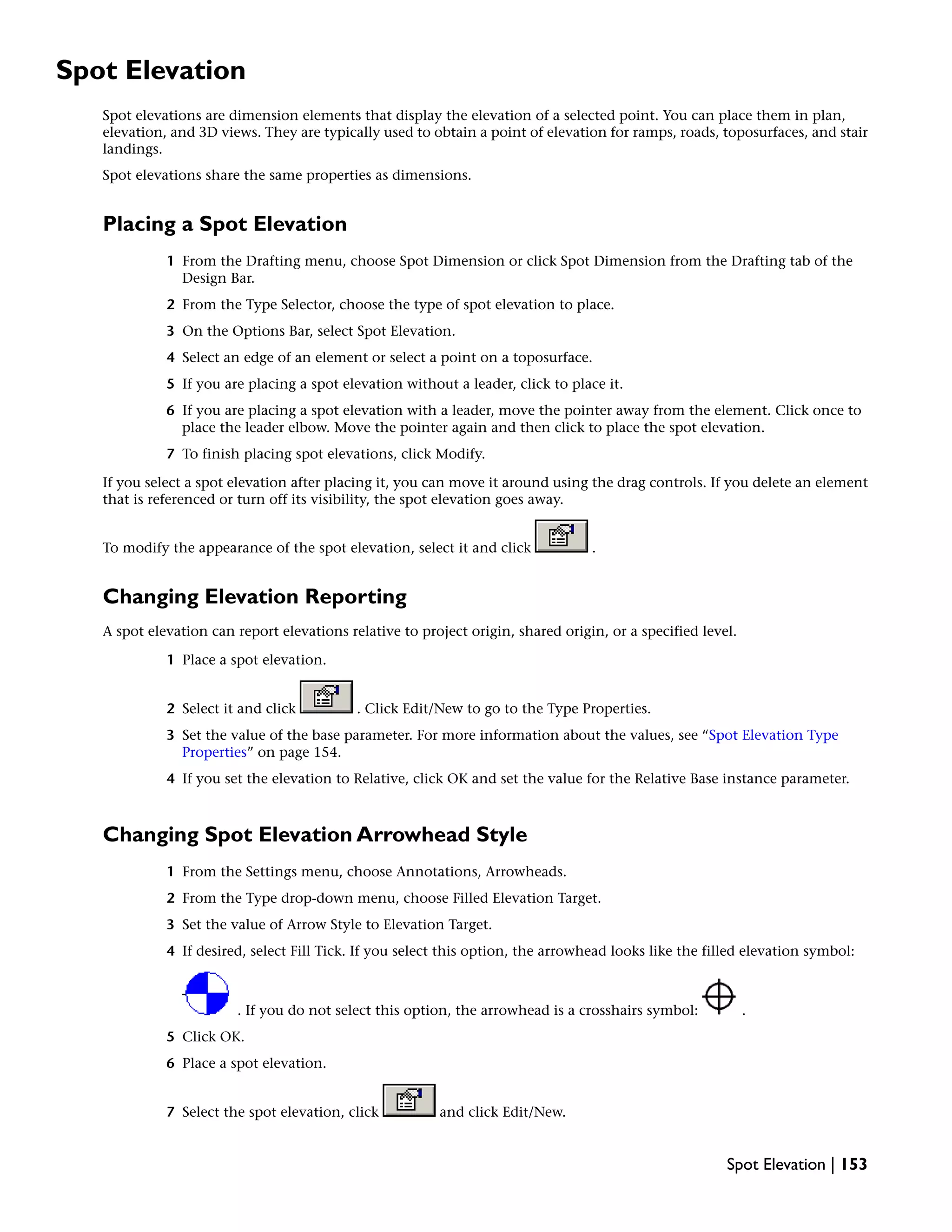 Spot Elevation
Spot elevations are dimension elements that display the elevation of a selected point. You can place them in plan,
elevation, and 3D views. They are typically used to obtain a point of elevation for ramps, roads, toposurfaces, and stair
landings.
Spot elevations share the same properties as dimensions.
Placing a Spot Elevation
1 From the Drafting menu, choose Spot Dimension or click Spot Dimension from the Drafting tab of the
Design Bar.
2 From the Type Selector, choose the type of spot elevation to place.
3 On the Options Bar, select Spot Elevation.
4 Select an edge of an element or select a point on a toposurface.
5 If you are placing a spot elevation without a leader, click to place it.
6 If you are placing a spot elevation with a leader, move the pointer away from the element. Click once to
place the leader elbow. Move the pointer again and then click to place the spot elevation.
7 To finish placing spot elevations, click Modify.
If you select a spot elevation after placing it, you can move it around using the drag controls. If you delete an element
that is referenced or turn off its visibility, the spot elevation goes away.
To modify the appearance of the spot elevation, select it and click .
Changing Elevation Reporting
A spot elevation can report elevations relative to project origin, shared origin, or a specified level.
1 Place a spot elevation.
2 Select it and click . Click Edit/New to go to the Type Properties.
3 Set the value of the base parameter. For more information about the values, see “Spot Elevation Type
Properties” on page 154.
4 If you set the elevation to Relative, click OK and set the value for the Relative Base instance parameter.
Changing Spot Elevation Arrowhead Style
1 From the Settings menu, choose Annotations, Arrowheads.
2 From the Type drop-down menu, choose Filled Elevation Target.
3 Set the value of Arrow Style to Elevation Target.
4 If desired, select Fill Tick. If you select this option, the arrowhead looks like the filled elevation symbol:
. If you do not select this option, the arrowhead is a crosshairs symbol: .
5 Click OK.
6 Place a spot elevation.
7 Select the spot elevation, click and click Edit/New.
Spot Elevation | 153
 