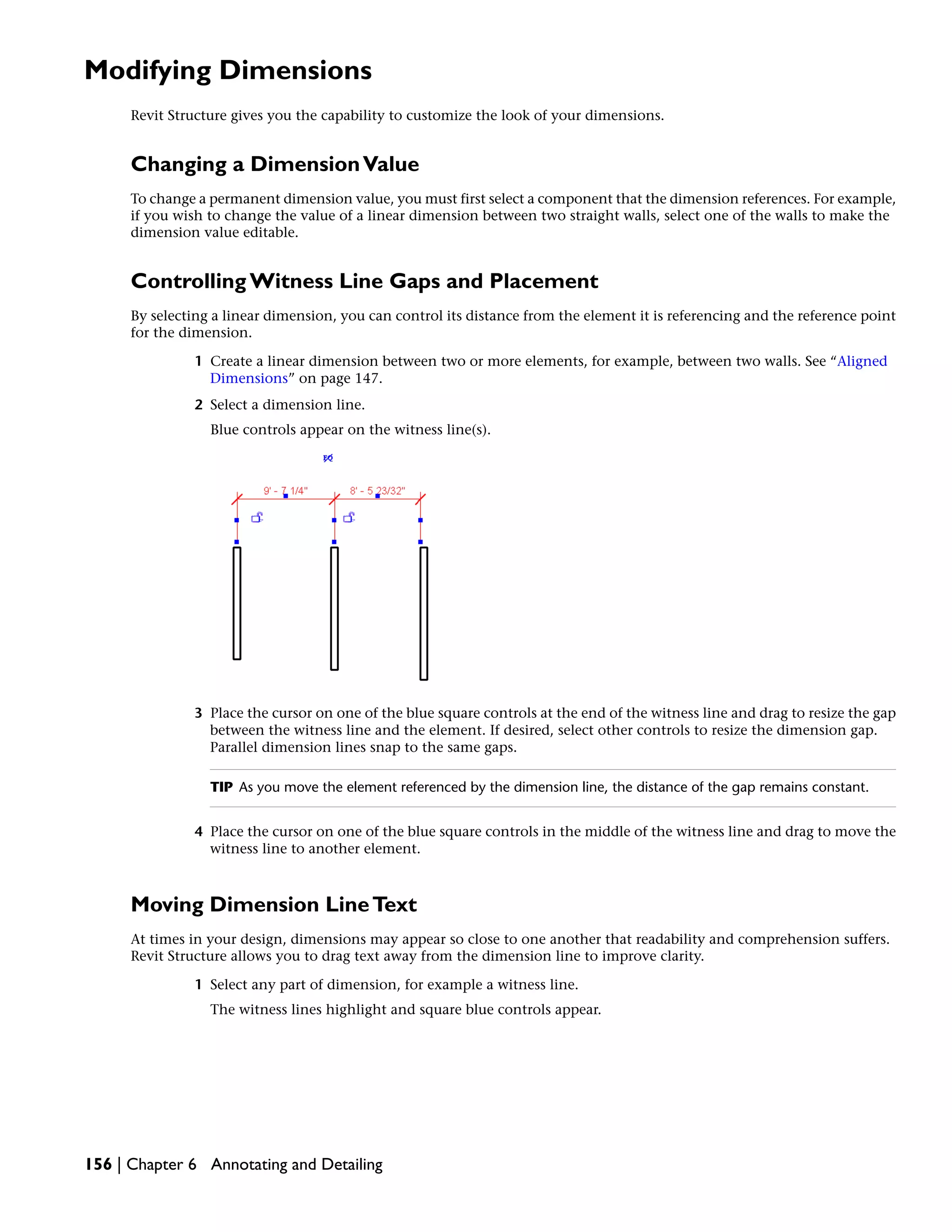Modifying Dimensions
Revit Structure gives you the capability to customize the look of your dimensions.
Changing a DimensionValue
To change a permanent dimension value, you must first select a component that the dimension references. For example,
if you wish to change the value of a linear dimension between two straight walls, select one of the walls to make the
dimension value editable.
Controlling Witness Line Gaps and Placement
By selecting a linear dimension, you can control its distance from the element it is referencing and the reference point
for the dimension.
1 Create a linear dimension between two or more elements, for example, between two walls. See “Aligned
Dimensions” on page 147.
2 Select a dimension line.
Blue controls appear on the witness line(s).
3 Place the cursor on one of the blue square controls at the end of the witness line and drag to resize the gap
between the witness line and the element. If desired, select other controls to resize the dimension gap.
Parallel dimension lines snap to the same gaps.
TIP As you move the element referenced by the dimension line, the distance of the gap remains constant.
4 Place the cursor on one of the blue square controls in the middle of the witness line and drag to move the
witness line to another element.
Moving Dimension LineText
At times in your design, dimensions may appear so close to one another that readability and comprehension suffers.
Revit Structure allows you to drag text away from the dimension line to improve clarity.
1 Select any part of dimension, for example a witness line.
The witness lines highlight and square blue controls appear.
156 | Chapter 6 Annotating and Detailing
 