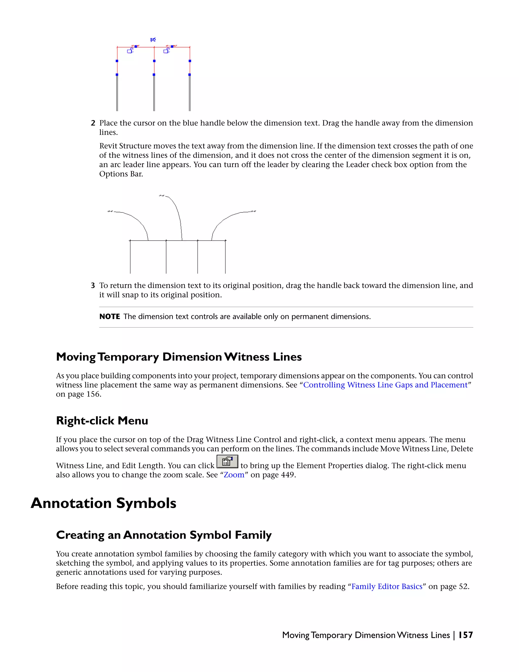 2 Place the cursor on the blue handle below the dimension text. Drag the handle away from the dimension
lines.
Revit Structure moves the text away from the dimension line. If the dimension text crosses the path of one
of the witness lines of the dimension, and it does not cross the center of the dimension segment it is on,
an arc leader line appears. You can turn off the leader by clearing the Leader check box option from the
Options Bar.
3 To return the dimension text to its original position, drag the handle back toward the dimension line, and
it will snap to its original position.
NOTE The dimension text controls are available only on permanent dimensions.
MovingTemporary Dimension Witness Lines
As you place building components into your project, temporary dimensions appear on the components. You can control
witness line placement the same way as permanent dimensions. See “Controlling Witness Line Gaps and Placement”
on page 156.
Right-click Menu
If you place the cursor on top of the Drag Witness Line Control and right-click, a context menu appears. The menu
allows you to select several commands you can perform on the lines. The commands include Move Witness Line, Delete
Witness Line, and Edit Length. You can click to bring up the Element Properties dialog. The right-click menu
also allows you to change the zoom scale. See “Zoom” on page 449.
Annotation Symbols
Creating an Annotation Symbol Family
You create annotation symbol families by choosing the family category with which you want to associate the symbol,
sketching the symbol, and applying values to its properties. Some annotation families are for tag purposes; others are
generic annotations used for varying purposes.
Before reading this topic, you should familiarize yourself with families by reading “Family Editor Basics” on page 52.
Moving Temporary Dimension Witness Lines | 157
 