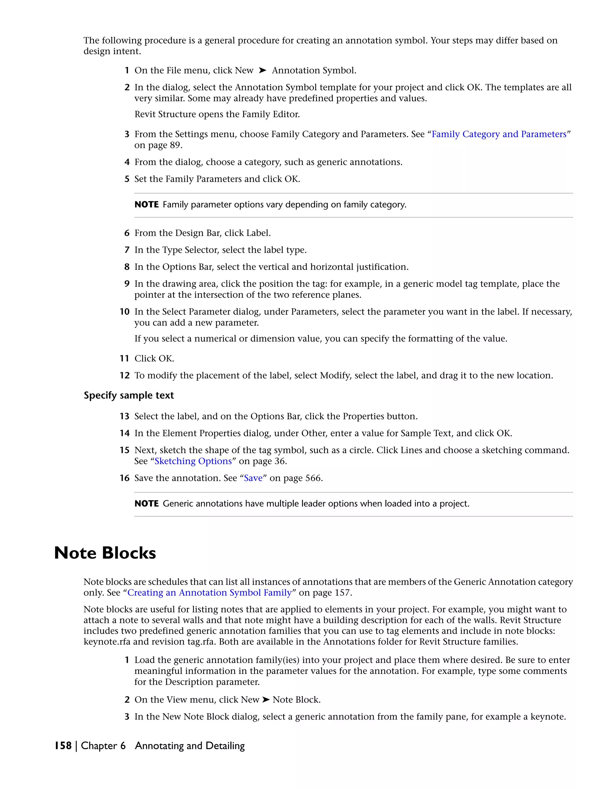 The following procedure is a general procedure for creating an annotation symbol. Your steps may differ based on
design intent.
1 On the File menu, click New ➤ Annotation Symbol.
2 In the dialog, select the Annotation Symbol template for your project and click OK. The templates are all
very similar. Some may already have predefined properties and values.
Revit Structure opens the Family Editor.
3 From the Settings menu, choose Family Category and Parameters. See “Family Category and Parameters”
on page 89.
4 From the dialog, choose a category, such as generic annotations.
5 Set the Family Parameters and click OK.
NOTE Family parameter options vary depending on family category.
6 From the Design Bar, click Label.
7 In the Type Selector, select the label type.
8 In the Options Bar, select the vertical and horizontal justification.
9 In the drawing area, click the position the tag: for example, in a generic model tag template, place the
pointer at the intersection of the two reference planes.
10 In the Select Parameter dialog, under Parameters, select the parameter you want in the label. If necessary,
you can add a new parameter.
If you select a numerical or dimension value, you can specify the formatting of the value.
11 Click OK.
12 To modify the placement of the label, select Modify, select the label, and drag it to the new location.
Specify sample text
13 Select the label, and on the Options Bar, click the Properties button.
14 In the Element Properties dialog, under Other, enter a value for Sample Text, and click OK.
15 Next, sketch the shape of the tag symbol, such as a circle. Click Lines and choose a sketching command.
See “Sketching Options” on page 36.
16 Save the annotation. See “Save” on page 566.
NOTE Generic annotations have multiple leader options when loaded into a project.
Note Blocks
Note blocks are schedules that can list all instances of annotations that are members of the Generic Annotation category
only. See “Creating an Annotation Symbol Family” on page 157.
Note blocks are useful for listing notes that are applied to elements in your project. For example, you might want to
attach a note to several walls and that note might have a building description for each of the walls. Revit Structure
includes two predefined generic annotation families that you can use to tag elements and include in note blocks:
keynote.rfa and revision tag.rfa. Both are available in the Annotations folder for Revit Structure families.
1 Load the generic annotation family(ies) into your project and place them where desired. Be sure to enter
meaningful information in the parameter values for the annotation. For example, type some comments
for the Description parameter.
2 On the View menu, click New ➤ Note Block.
3 In the New Note Block dialog, select a generic annotation from the family pane, for example a keynote.
158 | Chapter 6 Annotating and Detailing
 