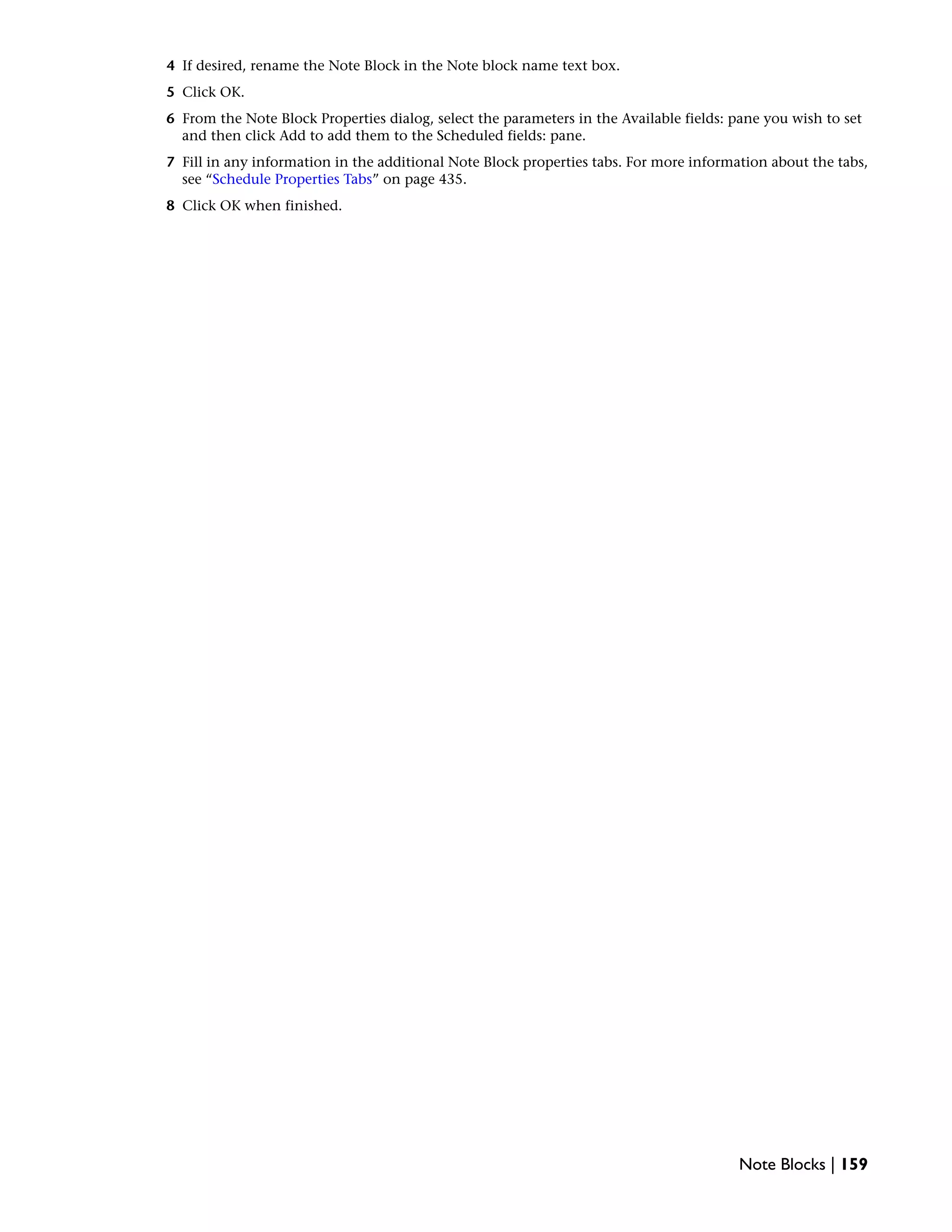 4 If desired, rename the Note Block in the Note block name text box.
5 Click OK.
6 From the Note Block Properties dialog, select the parameters in the Available fields: pane you wish to set
and then click Add to add them to the Scheduled fields: pane.
7 Fill in any information in the additional Note Block properties tabs. For more information about the tabs,
see “Schedule Properties Tabs” on page 435.
8 Click OK when finished.
Note Blocks | 159
 