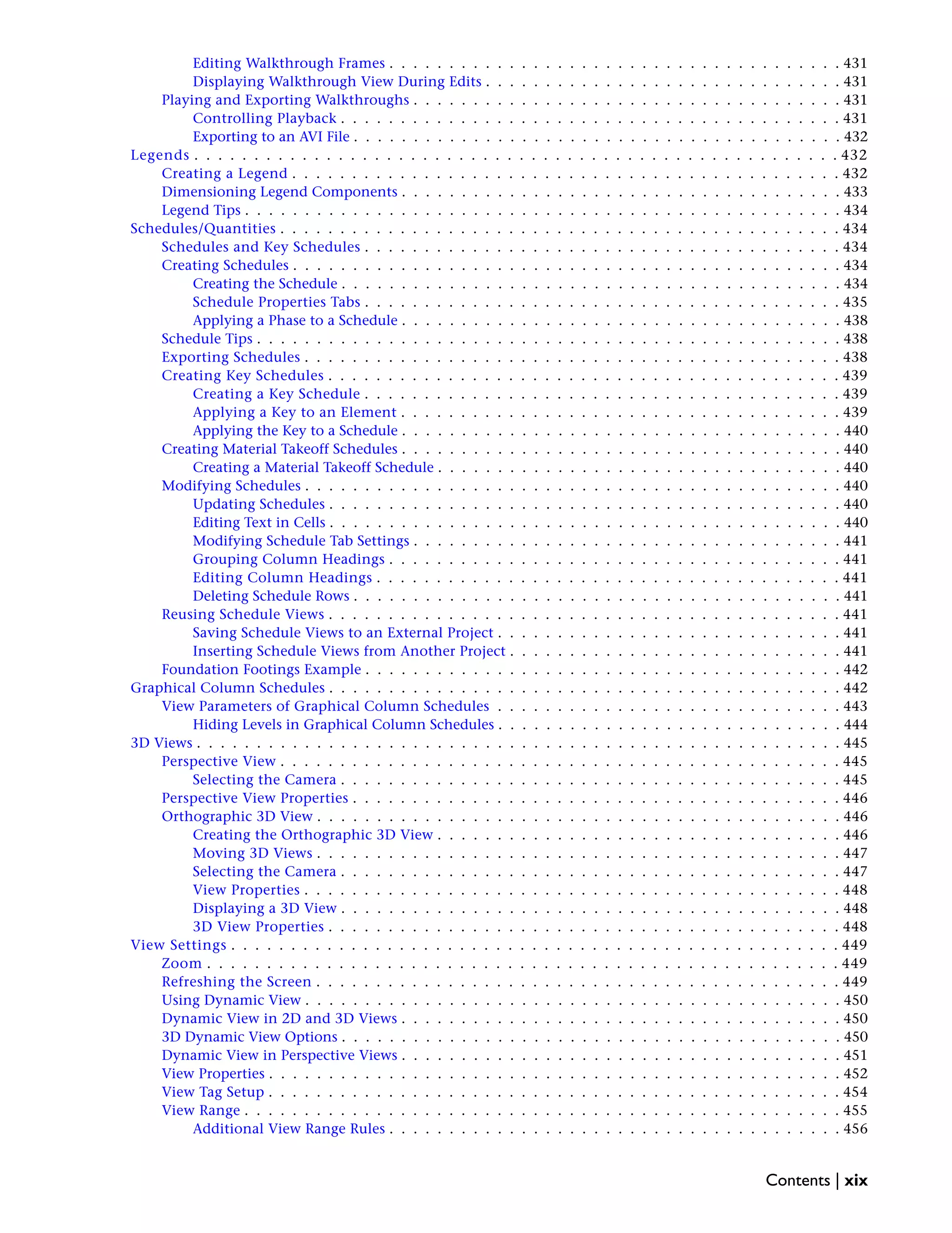 Editing Walkthrough Frames . . . . . . . . . . . . . . . . . . . . . . . . . . . . . . . . . . . . . . 431
Displaying Walkthrough View During Edits . . . . . . . . . . . . . . . . . . . . . . . . . . . . . . 431
Playing and Exporting Walkthroughs . . . . . . . . . . . . . . . . . . . . . . . . . . . . . . . . . . . . 431
Controlling Playback . . . . . . . . . . . . . . . . . . . . . . . . . . . . . . . . . . . . . . . . . . 431
Exporting to an AVI File . . . . . . . . . . . . . . . . . . . . . . . . . . . . . . . . . . . . . . . . . 432
Legends . . . . . . . . . . . . . . . . . . . . . . . . . . . . . . . . . . . . . . . . . . . . . . . . . . . . . . 432
Creating a Legend . . . . . . . . . . . . . . . . . . . . . . . . . . . . . . . . . . . . . . . . . . . . . . 432
Dimensioning Legend Components . . . . . . . . . . . . . . . . . . . . . . . . . . . . . . . . . . . . . 433
Legend Tips . . . . . . . . . . . . . . . . . . . . . . . . . . . . . . . . . . . . . . . . . . . . . . . . . . 434
Schedules/Quantities . . . . . . . . . . . . . . . . . . . . . . . . . . . . . . . . . . . . . . . . . . . . . . . 434
Schedules and Key Schedules . . . . . . . . . . . . . . . . . . . . . . . . . . . . . . . . . . . . . . . . 434
Creating Schedules . . . . . . . . . . . . . . . . . . . . . . . . . . . . . . . . . . . . . . . . . . . . . . 434
Creating the Schedule . . . . . . . . . . . . . . . . . . . . . . . . . . . . . . . . . . . . . . . . . . 434
Schedule Properties Tabs . . . . . . . . . . . . . . . . . . . . . . . . . . . . . . . . . . . . . . . . 435
Applying a Phase to a Schedule . . . . . . . . . . . . . . . . . . . . . . . . . . . . . . . . . . . . . 438
Schedule Tips . . . . . . . . . . . . . . . . . . . . . . . . . . . . . . . . . . . . . . . . . . . . . . . . . 438
Exporting Schedules . . . . . . . . . . . . . . . . . . . . . . . . . . . . . . . . . . . . . . . . . . . . . 438
Creating Key Schedules . . . . . . . . . . . . . . . . . . . . . . . . . . . . . . . . . . . . . . . . . . . 439
Creating a Key Schedule . . . . . . . . . . . . . . . . . . . . . . . . . . . . . . . . . . . . . . . . 439
Applying a Key to an Element . . . . . . . . . . . . . . . . . . . . . . . . . . . . . . . . . . . . . 439
Applying the Key to a Schedule . . . . . . . . . . . . . . . . . . . . . . . . . . . . . . . . . . . . . 440
Creating Material Takeoff Schedules . . . . . . . . . . . . . . . . . . . . . . . . . . . . . . . . . . . . . 440
Creating a Material Takeoff Schedule . . . . . . . . . . . . . . . . . . . . . . . . . . . . . . . . . . 440
Modifying Schedules . . . . . . . . . . . . . . . . . . . . . . . . . . . . . . . . . . . . . . . . . . . . . 440
Updating Schedules . . . . . . . . . . . . . . . . . . . . . . . . . . . . . . . . . . . . . . . . . . . 440
Editing Text in Cells . . . . . . . . . . . . . . . . . . . . . . . . . . . . . . . . . . . . . . . . . . . 440
Modifying Schedule Tab Settings . . . . . . . . . . . . . . . . . . . . . . . . . . . . . . . . . . . . 441
Grouping Column Headings . . . . . . . . . . . . . . . . . . . . . . . . . . . . . . . . . . . . . . 441
Editing Column Headings . . . . . . . . . . . . . . . . . . . . . . . . . . . . . . . . . . . . . . . 441
Deleting Schedule Rows . . . . . . . . . . . . . . . . . . . . . . . . . . . . . . . . . . . . . . . . . 441
Reusing Schedule Views . . . . . . . . . . . . . . . . . . . . . . . . . . . . . . . . . . . . . . . . . . . 441
Saving Schedule Views to an External Project . . . . . . . . . . . . . . . . . . . . . . . . . . . . . 441
Inserting Schedule Views from Another Project . . . . . . . . . . . . . . . . . . . . . . . . . . . . 441
Foundation Footings Example . . . . . . . . . . . . . . . . . . . . . . . . . . . . . . . . . . . . . . . . 442
Graphical Column Schedules . . . . . . . . . . . . . . . . . . . . . . . . . . . . . . . . . . . . . . . . . . . 442
View Parameters of Graphical Column Schedules . . . . . . . . . . . . . . . . . . . . . . . . . . . . . 443
Hiding Levels in Graphical Column Schedules . . . . . . . . . . . . . . . . . . . . . . . . . . . . . 444
3D Views . . . . . . . . . . . . . . . . . . . . . . . . . . . . . . . . . . . . . . . . . . . . . . . . . . . . . . 445
Perspective View . . . . . . . . . . . . . . . . . . . . . . . . . . . . . . . . . . . . . . . . . . . . . . . 445
Selecting the Camera . . . . . . . . . . . . . . . . . . . . . . . . . . . . . . . . . . . . . . . . . . 445
Perspective View Properties . . . . . . . . . . . . . . . . . . . . . . . . . . . . . . . . . . . . . . . . . 446
Orthographic 3D View . . . . . . . . . . . . . . . . . . . . . . . . . . . . . . . . . . . . . . . . . . . . 446
Creating the Orthographic 3D View . . . . . . . . . . . . . . . . . . . . . . . . . . . . . . . . . . 446
Moving 3D Views . . . . . . . . . . . . . . . . . . . . . . . . . . . . . . . . . . . . . . . . . . . . 447
Selecting the Camera . . . . . . . . . . . . . . . . . . . . . . . . . . . . . . . . . . . . . . . . . . 447
View Properties . . . . . . . . . . . . . . . . . . . . . . . . . . . . . . . . . . . . . . . . . . . . . 448
Displaying a 3D View . . . . . . . . . . . . . . . . . . . . . . . . . . . . . . . . . . . . . . . . . . 448
3D View Properties . . . . . . . . . . . . . . . . . . . . . . . . . . . . . . . . . . . . . . . . . . . 448
View Settings . . . . . . . . . . . . . . . . . . . . . . . . . . . . . . . . . . . . . . . . . . . . . . . . . . . 449
Zoom . . . . . . . . . . . . . . . . . . . . . . . . . . . . . . . . . . . . . . . . . . . . . . . . . . . . . 449
Refreshing the Screen . . . . . . . . . . . . . . . . . . . . . . . . . . . . . . . . . . . . . . . . . . . . 449
Using Dynamic View . . . . . . . . . . . . . . . . . . . . . . . . . . . . . . . . . . . . . . . . . . . . . 450
Dynamic View in 2D and 3D Views . . . . . . . . . . . . . . . . . . . . . . . . . . . . . . . . . . . . . 450
3D Dynamic View Options . . . . . . . . . . . . . . . . . . . . . . . . . . . . . . . . . . . . . . . . . . 450
Dynamic View in Perspective Views . . . . . . . . . . . . . . . . . . . . . . . . . . . . . . . . . . . . . 451
View Properties . . . . . . . . . . . . . . . . . . . . . . . . . . . . . . . . . . . . . . . . . . . . . . . . 452
View Tag Setup . . . . . . . . . . . . . . . . . . . . . . . . . . . . . . . . . . . . . . . . . . . . . . . . 454
View Range . . . . . . . . . . . . . . . . . . . . . . . . . . . . . . . . . . . . . . . . . . . . . . . . . . 455
Additional View Range Rules . . . . . . . . . . . . . . . . . . . . . . . . . . . . . . . . . . . . . . 456
Contents | xix
 