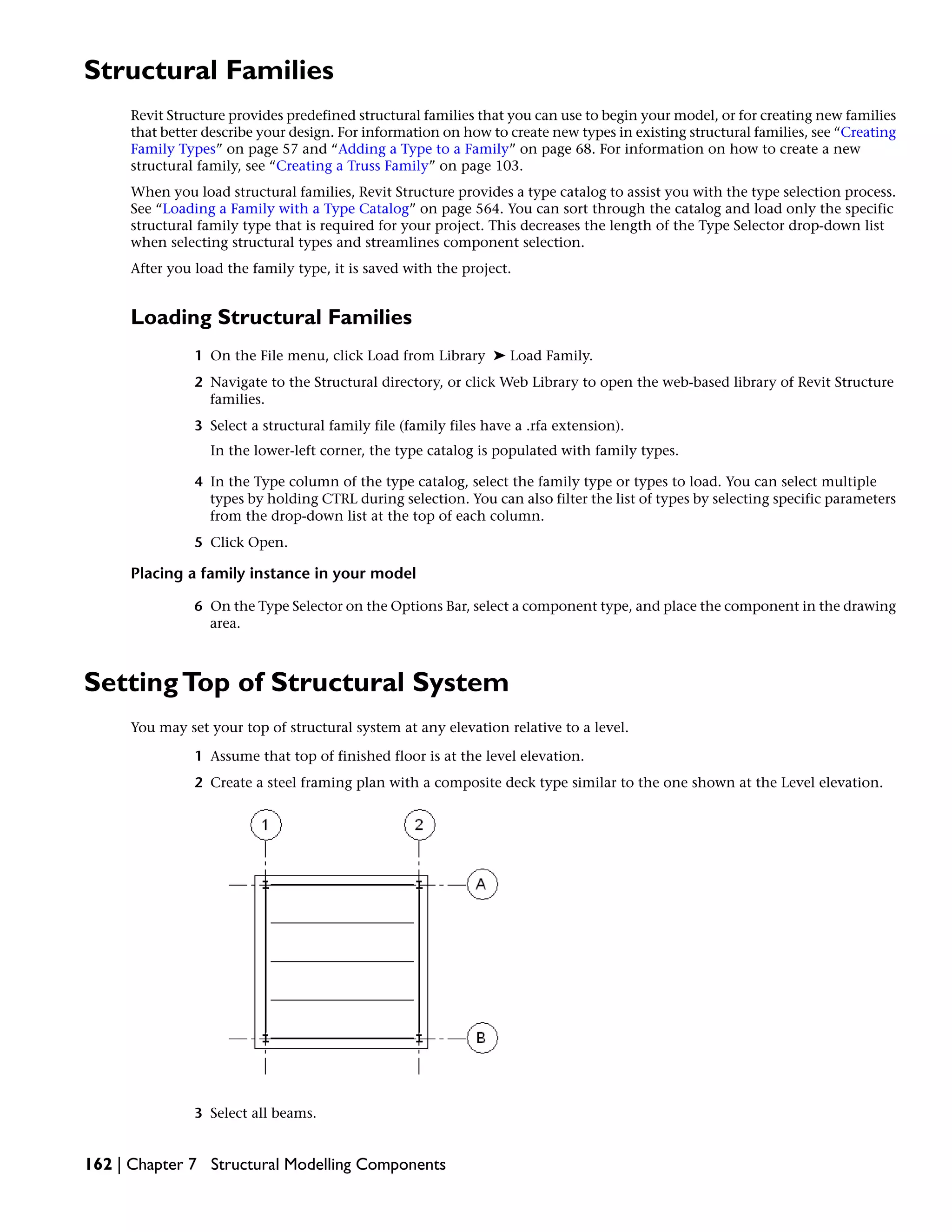 Structural Families
Revit Structure provides predefined structural families that you can use to begin your model, or for creating new families
that better describe your design. For information on how to create new types in existing structural families, see “Creating
Family Types” on page 57 and “Adding a Type to a Family” on page 68. For information on how to create a new
structural family, see “Creating a Truss Family” on page 103.
When you load structural families, Revit Structure provides a type catalog to assist you with the type selection process.
See “Loading a Family with a Type Catalog” on page 564. You can sort through the catalog and load only the specific
structural family type that is required for your project. This decreases the length of the Type Selector drop-down list
when selecting structural types and streamlines component selection.
After you load the family type, it is saved with the project.
Loading Structural Families
1 On the File menu, click Load from Library ➤ Load Family.
2 Navigate to the Structural directory, or click Web Library to open the web-based library of Revit Structure
families.
3 Select a structural family file (family files have a .rfa extension).
In the lower-left corner, the type catalog is populated with family types.
4 In the Type column of the type catalog, select the family type or types to load. You can select multiple
types by holding CTRL during selection. You can also filter the list of types by selecting specific parameters
from the drop-down list at the top of each column.
5 Click Open.
Placing a family instance in your model
6 On the Type Selector on the Options Bar, select a component type, and place the component in the drawing
area.
SettingTop of Structural System
You may set your top of structural system at any elevation relative to a level.
1 Assume that top of finished floor is at the level elevation.
2 Create a steel framing plan with a composite deck type similar to the one shown at the Level elevation.
3 Select all beams.
162 | Chapter 7 Structural Modelling Components
 