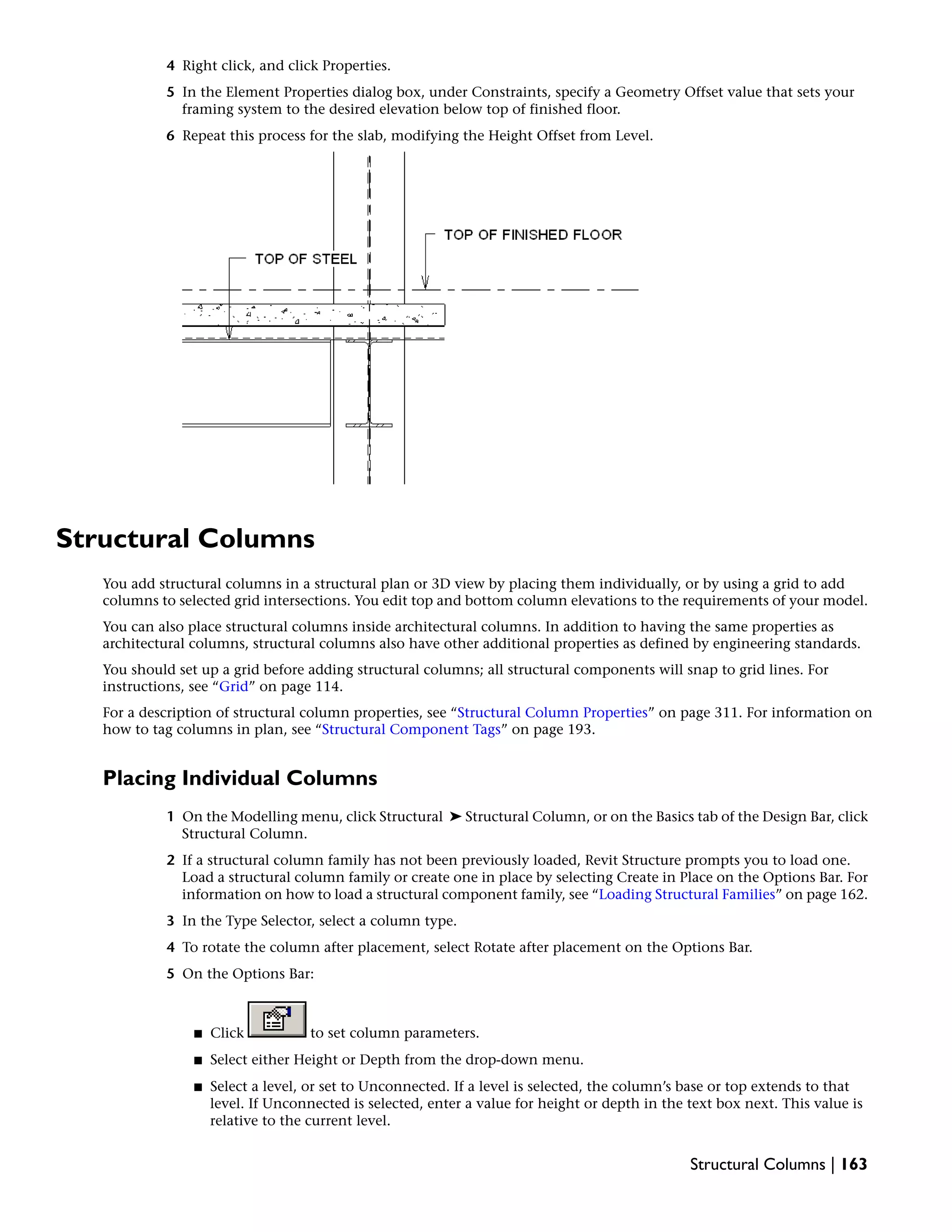 4 Right click, and click Properties.
5 In the Element Properties dialog box, under Constraints, specify a Geometry Offset value that sets your
framing system to the desired elevation below top of finished floor.
6 Repeat this process for the slab, modifying the Height Offset from Level.
Structural Columns
You add structural columns in a structural plan or 3D view by placing them individually, or by using a grid to add
columns to selected grid intersections. You edit top and bottom column elevations to the requirements of your model.
You can also place structural columns inside architectural columns. In addition to having the same properties as
architectural columns, structural columns also have other additional properties as defined by engineering standards.
You should set up a grid before adding structural columns; all structural components will snap to grid lines. For
instructions, see “Grid” on page 114.
For a description of structural column properties, see “Structural Column Properties” on page 311. For information on
how to tag columns in plan, see “Structural Component Tags” on page 193.
Placing Individual Columns
1 On the Modelling menu, click Structural ➤ Structural Column, or on the Basics tab of the Design Bar, click
Structural Column.
2 If a structural column family has not been previously loaded, Revit Structure prompts you to load one.
Load a structural column family or create one in place by selecting Create in Place on the Options Bar. For
information on how to load a structural component family, see “Loading Structural Families” on page 162.
3 In the Type Selector, select a column type.
4 To rotate the column after placement, select Rotate after placement on the Options Bar.
5 On the Options Bar:
■ Click to set column parameters.
■ Select either Height or Depth from the drop-down menu.
■ Select a level, or set to Unconnected. If a level is selected, the column’s base or top extends to that
level. If Unconnected is selected, enter a value for height or depth in the text box next. This value is
relative to the current level.
Structural Columns | 163
 