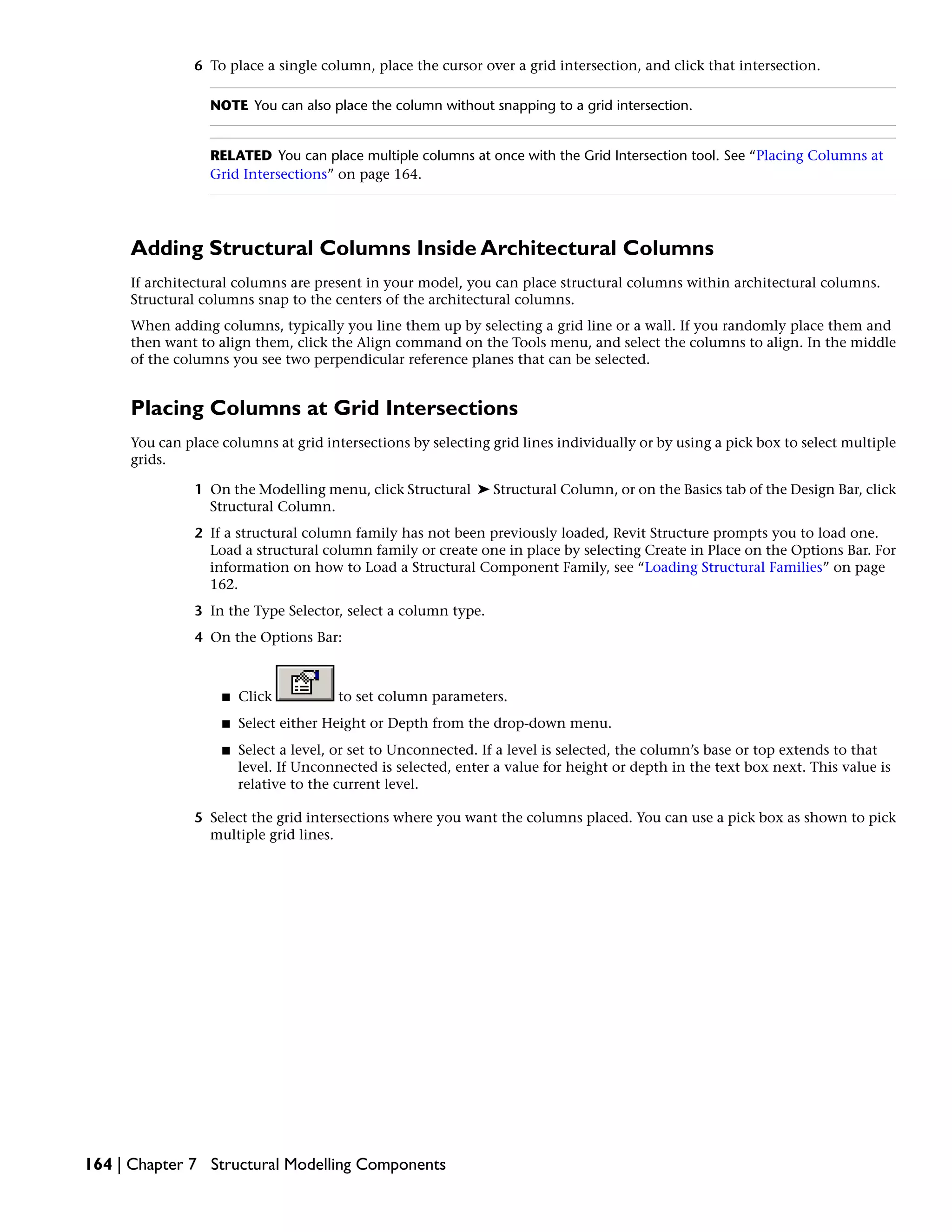 6 To place a single column, place the cursor over a grid intersection, and click that intersection.
NOTE You can also place the column without snapping to a grid intersection.
RELATED You can place multiple columns at once with the Grid Intersection tool. See “Placing Columns at
Grid Intersections” on page 164.
Adding Structural Columns Inside Architectural Columns
If architectural columns are present in your model, you can place structural columns within architectural columns.
Structural columns snap to the centers of the architectural columns.
When adding columns, typically you line them up by selecting a grid line or a wall. If you randomly place them and
then want to align them, click the Align command on the Tools menu, and select the columns to align. In the middle
of the columns you see two perpendicular reference planes that can be selected.
Placing Columns at Grid Intersections
You can place columns at grid intersections by selecting grid lines individually or by using a pick box to select multiple
grids.
1 On the Modelling menu, click Structural ➤ Structural Column, or on the Basics tab of the Design Bar, click
Structural Column.
2 If a structural column family has not been previously loaded, Revit Structure prompts you to load one.
Load a structural column family or create one in place by selecting Create in Place on the Options Bar. For
information on how to Load a Structural Component Family, see “Loading Structural Families” on page
162.
3 In the Type Selector, select a column type.
4 On the Options Bar:
■ Click to set column parameters.
■ Select either Height or Depth from the drop-down menu.
■ Select a level, or set to Unconnected. If a level is selected, the column’s base or top extends to that
level. If Unconnected is selected, enter a value for height or depth in the text box next. This value is
relative to the current level.
5 Select the grid intersections where you want the columns placed. You can use a pick box as shown to pick
multiple grid lines.
164 | Chapter 7 Structural Modelling Components
 