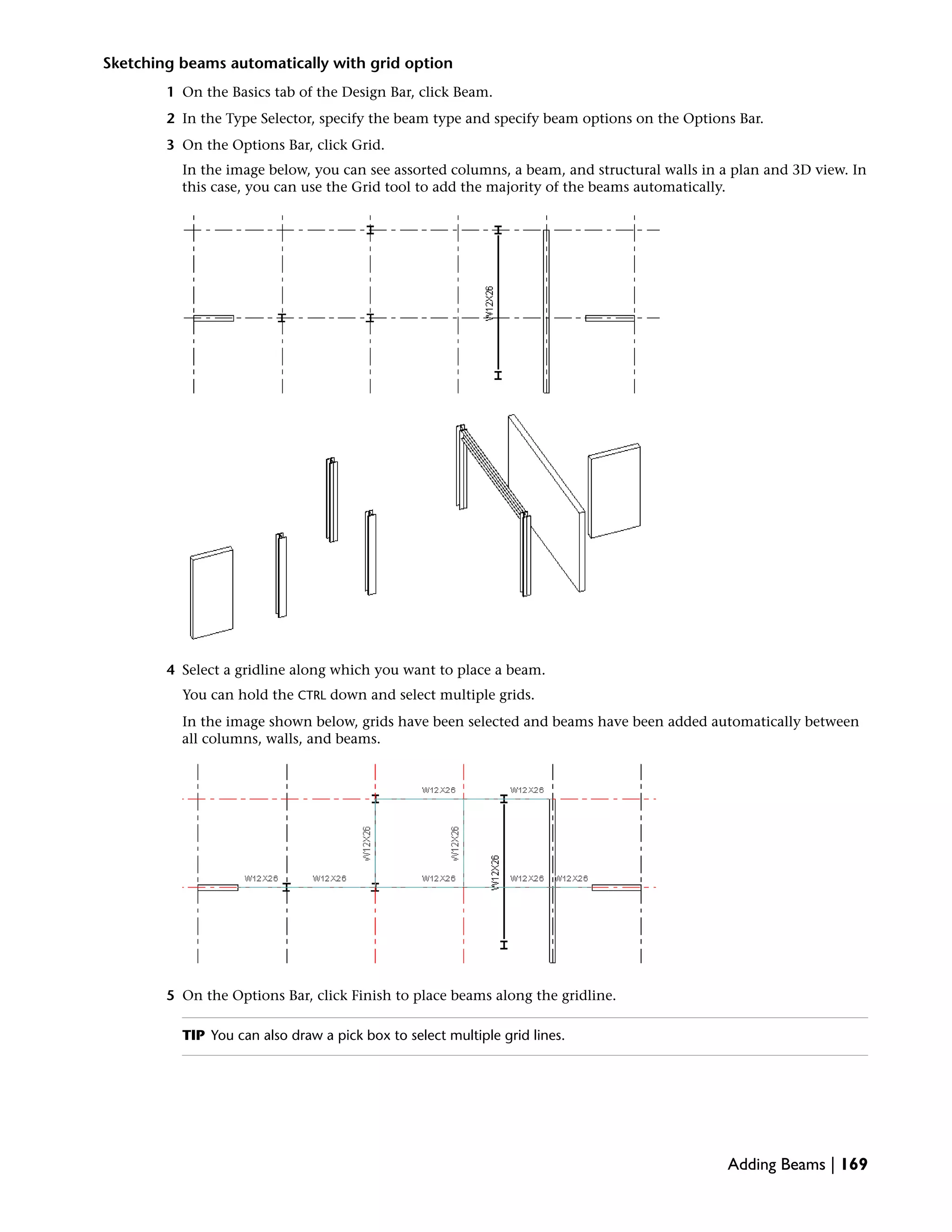 Sketching beams automatically with grid option
1 On the Basics tab of the Design Bar, click Beam.
2 In the Type Selector, specify the beam type and specify beam options on the Options Bar.
3 On the Options Bar, click Grid.
In the image below, you can see assorted columns, a beam, and structural walls in a plan and 3D view. In
this case, you can use the Grid tool to add the majority of the beams automatically.
4 Select a gridline along which you want to place a beam.
You can hold the CTRL down and select multiple grids.
In the image shown below, grids have been selected and beams have been added automatically between
all columns, walls, and beams.
5 On the Options Bar, click Finish to place beams along the gridline.
TIP You can also draw a pick box to select multiple grid lines.
Adding Beams | 169
 
