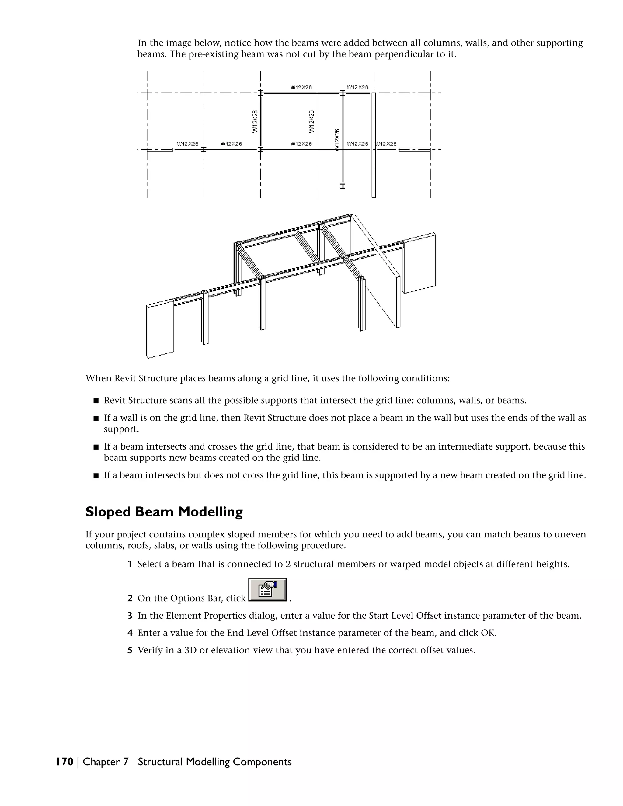 In the image below, notice how the beams were added between all columns, walls, and other supporting
beams. The pre-existing beam was not cut by the beam perpendicular to it.
When Revit Structure places beams along a grid line, it uses the following conditions:
■ Revit Structure scans all the possible supports that intersect the grid line: columns, walls, or beams.
■ If a wall is on the grid line, then Revit Structure does not place a beam in the wall but uses the ends of the wall as
support.
■ If a beam intersects and crosses the grid line, that beam is considered to be an intermediate support, because this
beam supports new beams created on the grid line.
■ If a beam intersects but does not cross the grid line, this beam is supported by a new beam created on the grid line.
Sloped Beam Modelling
If your project contains complex sloped members for which you need to add beams, you can match beams to uneven
columns, roofs, slabs, or walls using the following procedure.
1 Select a beam that is connected to 2 structural members or warped model objects at different heights.
2 On the Options Bar, click .
3 In the Element Properties dialog, enter a value for the Start Level Offset instance parameter of the beam.
4 Enter a value for the End Level Offset instance parameter of the beam, and click OK.
5 Verify in a 3D or elevation view that you have entered the correct offset values.
170 | Chapter 7 Structural Modelling Components
 