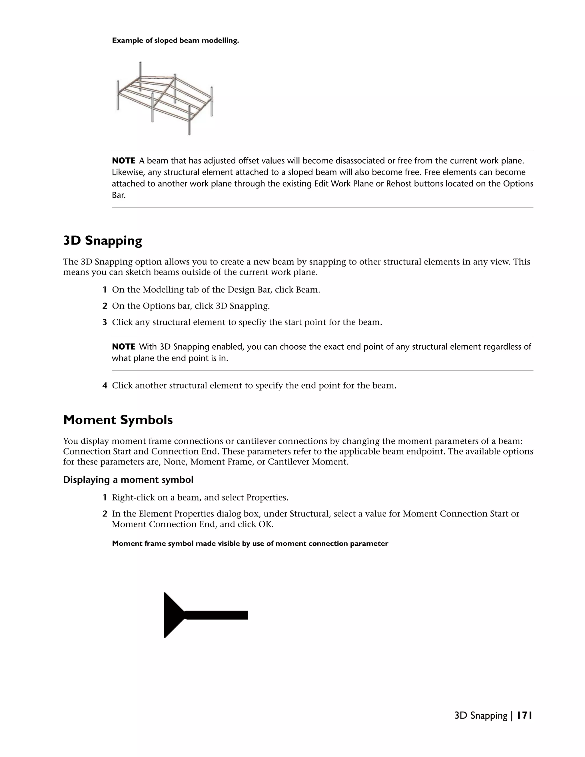Example of sloped beam modelling.
NOTE A beam that has adjusted offset values will become disassociated or free from the current work plane.
Likewise, any structural element attached to a sloped beam will also become free. Free elements can become
attached to another work plane through the existing Edit Work Plane or Rehost buttons located on the Options
Bar.
3D Snapping
The 3D Snapping option allows you to create a new beam by snapping to other structural elements in any view. This
means you can sketch beams outside of the current work plane.
1 On the Modelling tab of the Design Bar, click Beam.
2 On the Options bar, click 3D Snapping.
3 Click any structural element to specfiy the start point for the beam.
NOTE With 3D Snapping enabled, you can choose the exact end point of any structural element regardless of
what plane the end point is in.
4 Click another structural element to specify the end point for the beam.
Moment Symbols
You display moment frame connections or cantilever connections by changing the moment parameters of a beam:
Connection Start and Connection End. These parameters refer to the applicable beam endpoint. The available options
for these parameters are, None, Moment Frame, or Cantilever Moment.
Displaying a moment symbol
1 Right-click on a beam, and select Properties.
2 In the Element Properties dialog box, under Structural, select a value for Moment Connection Start or
Moment Connection End, and click OK.
Moment frame symbol made visible by use of moment connection parameter
3D Snapping | 171
 