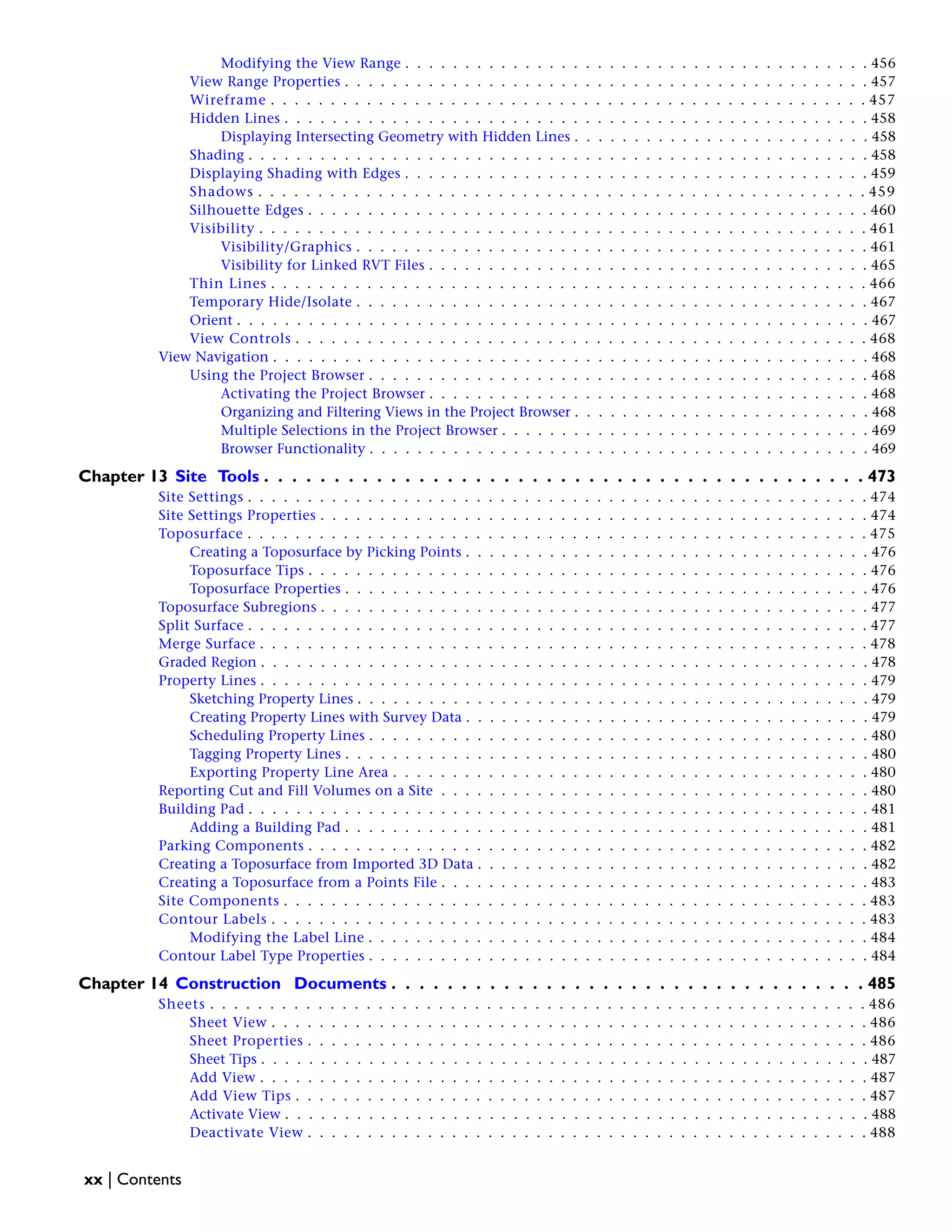 Modifying the View Range . . . . . . . . . . . . . . . . . . . . . . . . . . . . . . . . . . . . . . . 456
View Range Properties . . . . . . . . . . . . . . . . . . . . . . . . . . . . . . . . . . . . . . . . . . . . 457
Wireframe . . . . . . . . . . . . . . . . . . . . . . . . . . . . . . . . . . . . . . . . . . . . . . . . . . 457
Hidden Lines . . . . . . . . . . . . . . . . . . . . . . . . . . . . . . . . . . . . . . . . . . . . . . . . . 458
Displaying Intersecting Geometry with Hidden Lines . . . . . . . . . . . . . . . . . . . . . . . . . 458
Shading . . . . . . . . . . . . . . . . . . . . . . . . . . . . . . . . . . . . . . . . . . . . . . . . . . . . 458
Displaying Shading with Edges . . . . . . . . . . . . . . . . . . . . . . . . . . . . . . . . . . . . . . . 459
Shadows . . . . . . . . . . . . . . . . . . . . . . . . . . . . . . . . . . . . . . . . . . . . . . . . . . . 459
Silhouette Edges . . . . . . . . . . . . . . . . . . . . . . . . . . . . . . . . . . . . . . . . . . . . . . . 460
Visibility . . . . . . . . . . . . . . . . . . . . . . . . . . . . . . . . . . . . . . . . . . . . . . . . . . . 461
Visibility/Graphics . . . . . . . . . . . . . . . . . . . . . . . . . . . . . . . . . . . . . . . . . . . 461
Visibility for Linked RVT Files . . . . . . . . . . . . . . . . . . . . . . . . . . . . . . . . . . . . . 465
Thin Lines . . . . . . . . . . . . . . . . . . . . . . . . . . . . . . . . . . . . . . . . . . . . . . . . . . 466
Temporary Hide/Isolate . . . . . . . . . . . . . . . . . . . . . . . . . . . . . . . . . . . . . . . . . . . 467
Orient . . . . . . . . . . . . . . . . . . . . . . . . . . . . . . . . . . . . . . . . . . . . . . . . . . . . . 467
View Controls . . . . . . . . . . . . . . . . . . . . . . . . . . . . . . . . . . . . . . . . . . . . . . . . 468
View Navigation . . . . . . . . . . . . . . . . . . . . . . . . . . . . . . . . . . . . . . . . . . . . . . . . . . 468
Using the Project Browser . . . . . . . . . . . . . . . . . . . . . . . . . . . . . . . . . . . . . . . . . . 468
Activating the Project Browser . . . . . . . . . . . . . . . . . . . . . . . . . . . . . . . . . . . . . 468
Organizing and Filtering Views in the Project Browser . . . . . . . . . . . . . . . . . . . . . . . . . 468
Multiple Selections in the Project Browser . . . . . . . . . . . . . . . . . . . . . . . . . . . . . . . 469
Browser Functionality . . . . . . . . . . . . . . . . . . . . . . . . . . . . . . . . . . . . . . . . . . 469
Chapter 13 Site Tools . . . . . . . . . . . . . . . . . . . . . . . . . . . . . . . . . . . . . . . . . . . 473
Site Settings . . . . . . . . . . . . . . . . . . . . . . . . . . . . . . . . . . . . . . . . . . . . . . . . . . . . 474
Site Settings Properties . . . . . . . . . . . . . . . . . . . . . . . . . . . . . . . . . . . . . . . . . . . . . . 474
Toposurface . . . . . . . . . . . . . . . . . . . . . . . . . . . . . . . . . . . . . . . . . . . . . . . . . . . . 475
Creating a Toposurface by Picking Points . . . . . . . . . . . . . . . . . . . . . . . . . . . . . . . . . . 476
Toposurface Tips . . . . . . . . . . . . . . . . . . . . . . . . . . . . . . . . . . . . . . . . . . . . . . . 476
Toposurface Properties . . . . . . . . . . . . . . . . . . . . . . . . . . . . . . . . . . . . . . . . . . . . 476
Toposurface Subregions . . . . . . . . . . . . . . . . . . . . . . . . . . . . . . . . . . . . . . . . . . . . . . 477
Split Surface . . . . . . . . . . . . . . . . . . . . . . . . . . . . . . . . . . . . . . . . . . . . . . . . . . . . 477
Merge Surface . . . . . . . . . . . . . . . . . . . . . . . . . . . . . . . . . . . . . . . . . . . . . . . . . . . 478
Graded Region . . . . . . . . . . . . . . . . . . . . . . . . . . . . . . . . . . . . . . . . . . . . . . . . . . . 478
Property Lines . . . . . . . . . . . . . . . . . . . . . . . . . . . . . . . . . . . . . . . . . . . . . . . . . . . 479
Sketching Property Lines . . . . . . . . . . . . . . . . . . . . . . . . . . . . . . . . . . . . . . . . . . . 479
Creating Property Lines with Survey Data . . . . . . . . . . . . . . . . . . . . . . . . . . . . . . . . . . 479
Scheduling Property Lines . . . . . . . . . . . . . . . . . . . . . . . . . . . . . . . . . . . . . . . . . . 480
Tagging Property Lines . . . . . . . . . . . . . . . . . . . . . . . . . . . . . . . . . . . . . . . . . . . . 480
Exporting Property Line Area . . . . . . . . . . . . . . . . . . . . . . . . . . . . . . . . . . . . . . . . 480
Reporting Cut and Fill Volumes on a Site . . . . . . . . . . . . . . . . . . . . . . . . . . . . . . . . . . . . 480
Building Pad . . . . . . . . . . . . . . . . . . . . . . . . . . . . . . . . . . . . . . . . . . . . . . . . . . . . 481
Adding a Building Pad . . . . . . . . . . . . . . . . . . . . . . . . . . . . . . . . . . . . . . . . . . . . 481
Parking Components . . . . . . . . . . . . . . . . . . . . . . . . . . . . . . . . . . . . . . . . . . . . . . . 482
Creating a Toposurface from Imported 3D Data . . . . . . . . . . . . . . . . . . . . . . . . . . . . . . . . . 482
Creating a Toposurface from a Points File . . . . . . . . . . . . . . . . . . . . . . . . . . . . . . . . . . . . 483
Site Components . . . . . . . . . . . . . . . . . . . . . . . . . . . . . . . . . . . . . . . . . . . . . . . . . 483
Contour Labels . . . . . . . . . . . . . . . . . . . . . . . . . . . . . . . . . . . . . . . . . . . . . . . . . . 483
Modifying the Label Line . . . . . . . . . . . . . . . . . . . . . . . . . . . . . . . . . . . . . . . . . . 484
Contour Label Type Properties . . . . . . . . . . . . . . . . . . . . . . . . . . . . . . . . . . . . . . . . . . 484
Chapter 14 Construction Documents . . . . . . . . . . . . . . . . . . . . . . . . . . . . . . . . . . 485
Sheets . . . . . . . . . . . . . . . . . . . . . . . . . . . . . . . . . . . . . . . . . . . . . . . . . . . . . . . 486
Sheet View . . . . . . . . . . . . . . . . . . . . . . . . . . . . . . . . . . . . . . . . . . . . . . . . . . 486
Sheet Properties . . . . . . . . . . . . . . . . . . . . . . . . . . . . . . . . . . . . . . . . . . . . . . . 486
Sheet Tips . . . . . . . . . . . . . . . . . . . . . . . . . . . . . . . . . . . . . . . . . . . . . . . . . . . 487
Add View . . . . . . . . . . . . . . . . . . . . . . . . . . . . . . . . . . . . . . . . . . . . . . . . . . . 487
Add View Tips . . . . . . . . . . . . . . . . . . . . . . . . . . . . . . . . . . . . . . . . . . . . . . . . 487
Activate View . . . . . . . . . . . . . . . . . . . . . . . . . . . . . . . . . . . . . . . . . . . . . . . . . 488
Deactivate View . . . . . . . . . . . . . . . . . . . . . . . . . . . . . . . . . . . . . . . . . . . . . . . 488
xx | Contents
 