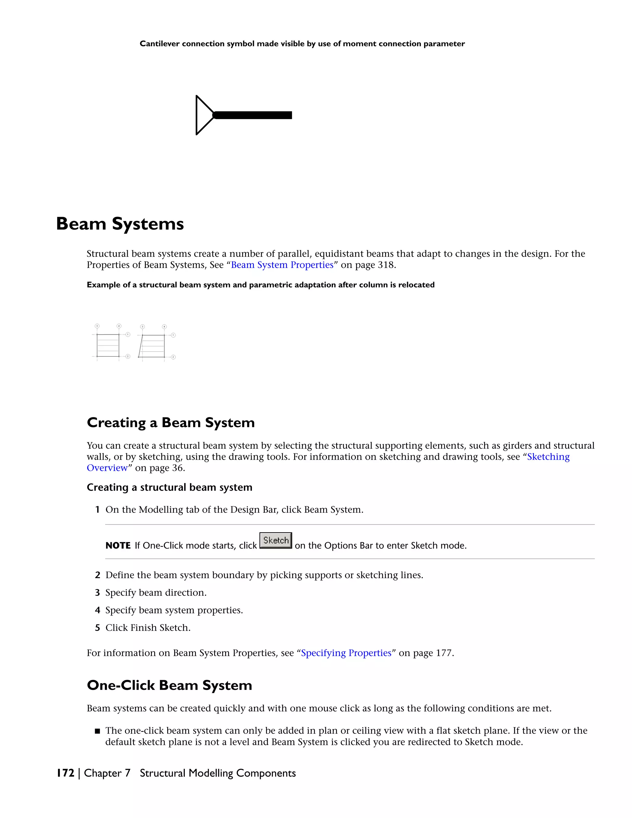 Cantilever connection symbol made visible by use of moment connection parameter
Beam Systems
Structural beam systems create a number of parallel, equidistant beams that adapt to changes in the design. For the
Properties of Beam Systems, See “Beam System Properties” on page 318.
Example of a structural beam system and parametric adaptation after column is relocated
Creating a Beam System
You can create a structural beam system by selecting the structural supporting elements, such as girders and structural
walls, or by sketching, using the drawing tools. For information on sketching and drawing tools, see “Sketching
Overview” on page 36.
Creating a structural beam system
1 On the Modelling tab of the Design Bar, click Beam System.
NOTE If One-Click mode starts, click on the Options Bar to enter Sketch mode.
2 Define the beam system boundary by picking supports or sketching lines.
3 Specify beam direction.
4 Specify beam system properties.
5 Click Finish Sketch.
For information on Beam System Properties, see “Specifying Properties” on page 177.
One-Click Beam System
Beam systems can be created quickly and with one mouse click as long as the following conditions are met.
■ The one-click beam system can only be added in plan or ceiling view with a flat sketch plane. If the view or the
default sketch plane is not a level and Beam System is clicked you are redirected to Sketch mode.
172 | Chapter 7 Structural Modelling Components
 