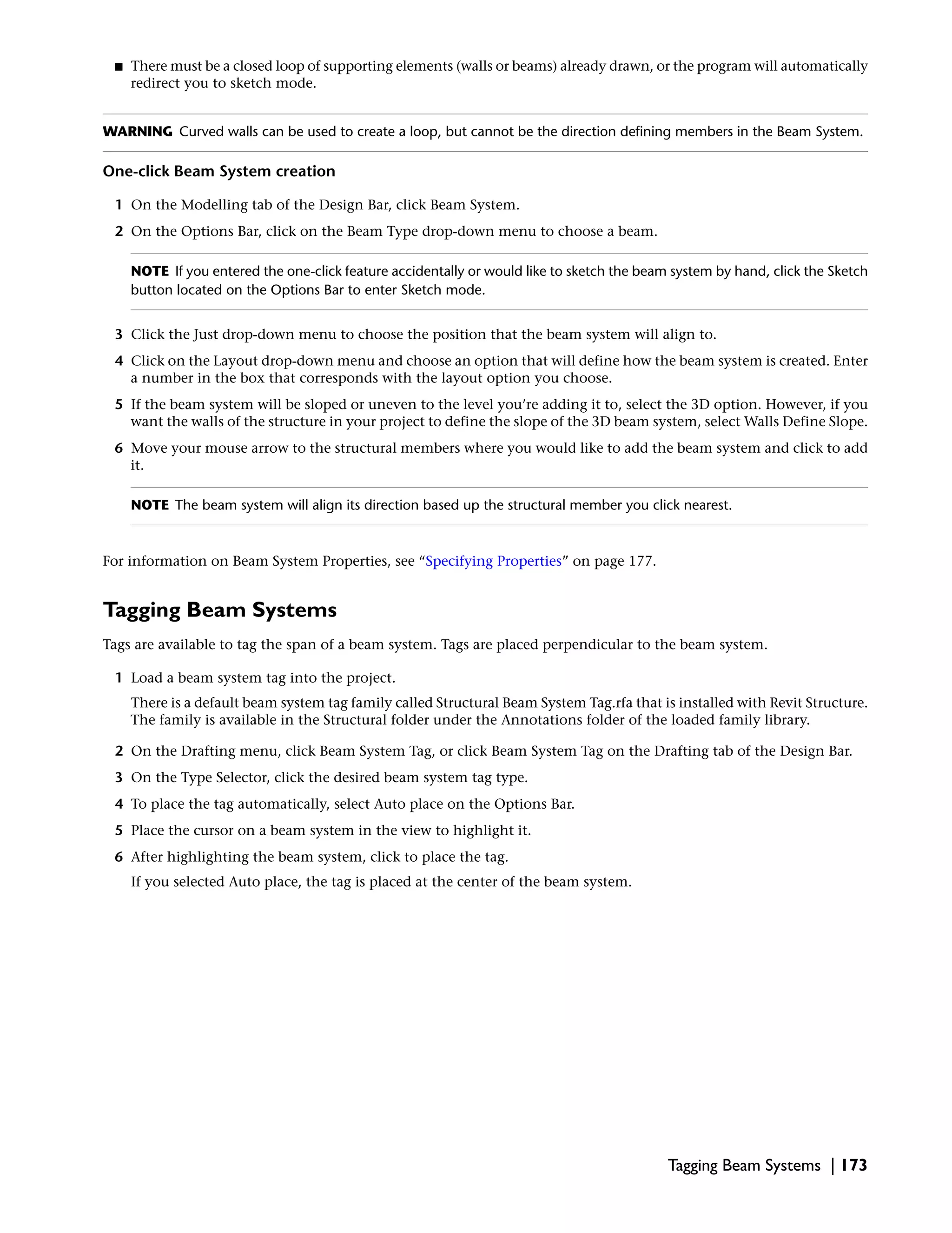 ■ There must be a closed loop of supporting elements (walls or beams) already drawn, or the program will automatically
redirect you to sketch mode.
WARNING Curved walls can be used to create a loop, but cannot be the direction defining members in the Beam System.
One-click Beam System creation
1 On the Modelling tab of the Design Bar, click Beam System.
2 On the Options Bar, click on the Beam Type drop-down menu to choose a beam.
NOTE If you entered the one-click feature accidentally or would like to sketch the beam system by hand, click the Sketch
button located on the Options Bar to enter Sketch mode.
3 Click the Just drop-down menu to choose the position that the beam system will align to.
4 Click on the Layout drop-down menu and choose an option that will define how the beam system is created. Enter
a number in the box that corresponds with the layout option you choose.
5 If the beam system will be sloped or uneven to the level you’re adding it to, select the 3D option. However, if you
want the walls of the structure in your project to define the slope of the 3D beam system, select Walls Define Slope.
6 Move your mouse arrow to the structural members where you would like to add the beam system and click to add
it.
NOTE The beam system will align its direction based up the structural member you click nearest.
For information on Beam System Properties, see “Specifying Properties” on page 177.
Tagging Beam Systems
Tags are available to tag the span of a beam system. Tags are placed perpendicular to the beam system.
1 Load a beam system tag into the project.
There is a default beam system tag family called Structural Beam System Tag.rfa that is installed with Revit Structure.
The family is available in the Structural folder under the Annotations folder of the loaded family library.
2 On the Drafting menu, click Beam System Tag, or click Beam System Tag on the Drafting tab of the Design Bar.
3 On the Type Selector, click the desired beam system tag type.
4 To place the tag automatically, select Auto place on the Options Bar.
5 Place the cursor on a beam system in the view to highlight it.
6 After highlighting the beam system, click to place the tag.
If you selected Auto place, the tag is placed at the center of the beam system.
Tagging Beam Systems | 173
 