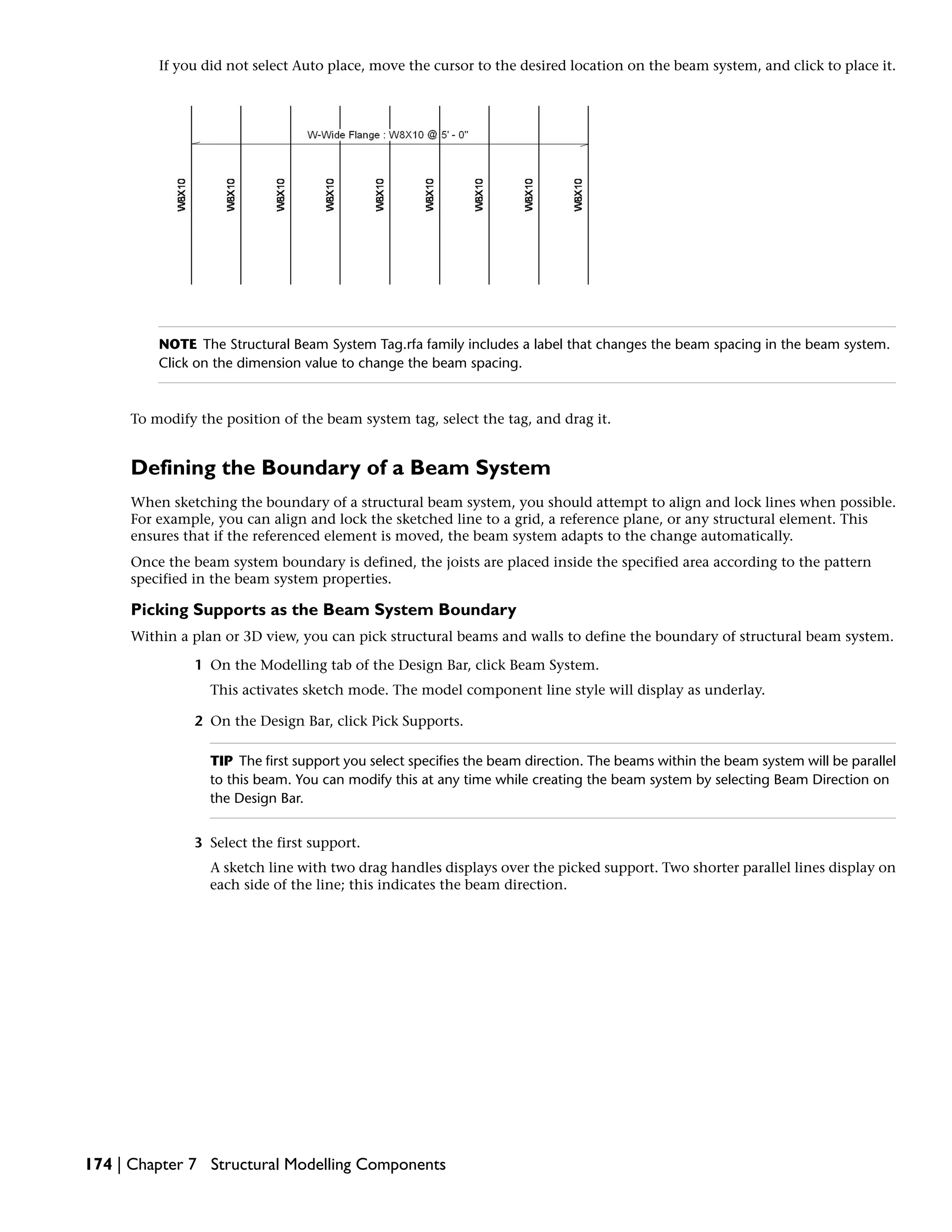 If you did not select Auto place, move the cursor to the desired location on the beam system, and click to place it.
NOTE The Structural Beam System Tag.rfa family includes a label that changes the beam spacing in the beam system.
Click on the dimension value to change the beam spacing.
To modify the position of the beam system tag, select the tag, and drag it.
Defining the Boundary of a Beam System
When sketching the boundary of a structural beam system, you should attempt to align and lock lines when possible.
For example, you can align and lock the sketched line to a grid, a reference plane, or any structural element. This
ensures that if the referenced element is moved, the beam system adapts to the change automatically.
Once the beam system boundary is defined, the joists are placed inside the specified area according to the pattern
specified in the beam system properties.
Picking Supports as the Beam System Boundary
Within a plan or 3D view, you can pick structural beams and walls to define the boundary of structural beam system.
1 On the Modelling tab of the Design Bar, click Beam System.
This activates sketch mode. The model component line style will display as underlay.
2 On the Design Bar, click Pick Supports.
TIP The first support you select specifies the beam direction. The beams within the beam system will be parallel
to this beam. You can modify this at any time while creating the beam system by selecting Beam Direction on
the Design Bar.
3 Select the first support.
A sketch line with two drag handles displays over the picked support. Two shorter parallel lines display on
each side of the line; this indicates the beam direction.
174 | Chapter 7 Structural Modelling Components
 