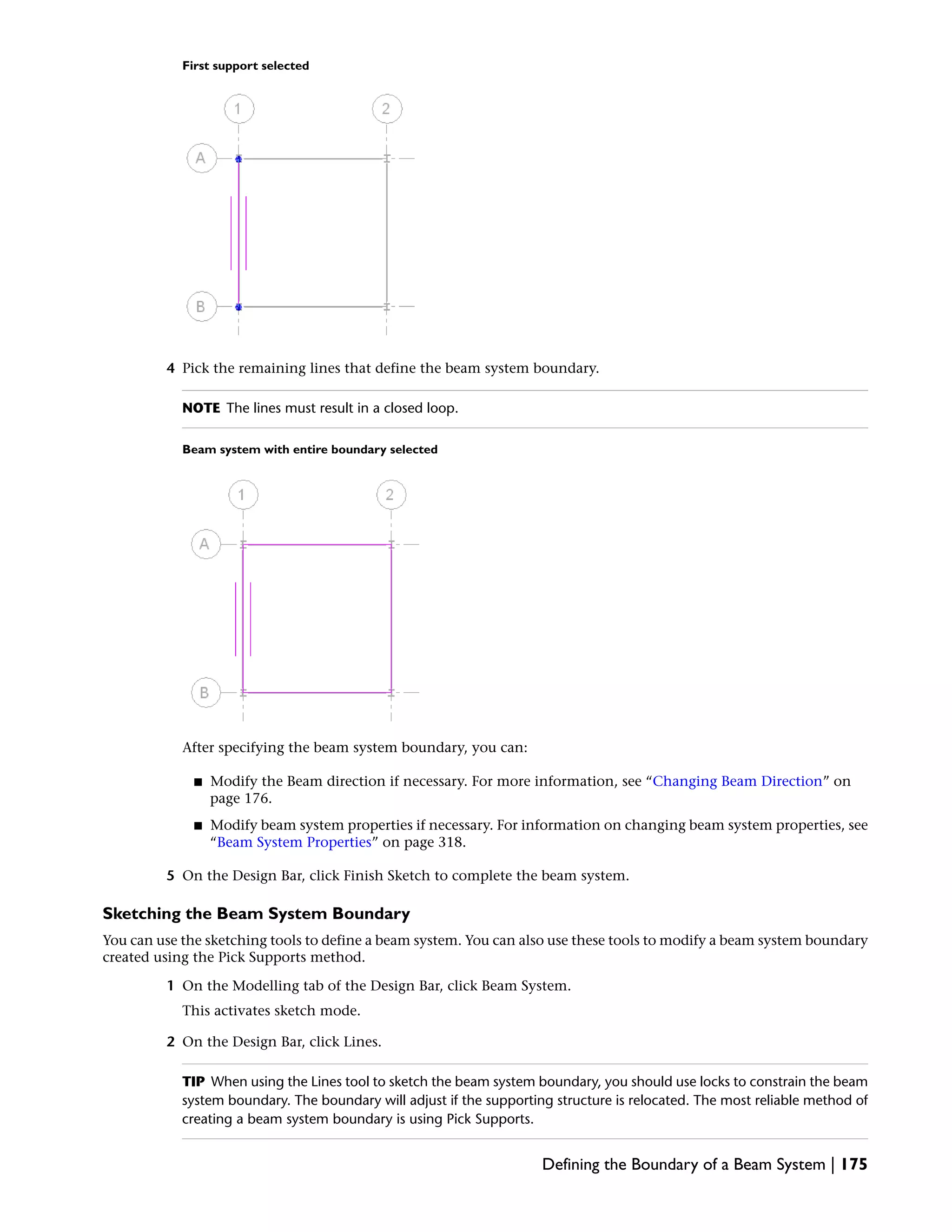 First support selected
4 Pick the remaining lines that define the beam system boundary.
NOTE The lines must result in a closed loop.
Beam system with entire boundary selected
After specifying the beam system boundary, you can:
■ Modify the Beam direction if necessary. For more information, see “Changing Beam Direction” on
page 176.
■ Modify beam system properties if necessary. For information on changing beam system properties, see
“Beam System Properties” on page 318.
5 On the Design Bar, click Finish Sketch to complete the beam system.
Sketching the Beam System Boundary
You can use the sketching tools to define a beam system. You can also use these tools to modify a beam system boundary
created using the Pick Supports method.
1 On the Modelling tab of the Design Bar, click Beam System.
This activates sketch mode.
2 On the Design Bar, click Lines.
TIP When using the Lines tool to sketch the beam system boundary, you should use locks to constrain the beam
system boundary. The boundary will adjust if the supporting structure is relocated. The most reliable method of
creating a beam system boundary is using Pick Supports.
Defining the Boundary of a Beam System | 175
 