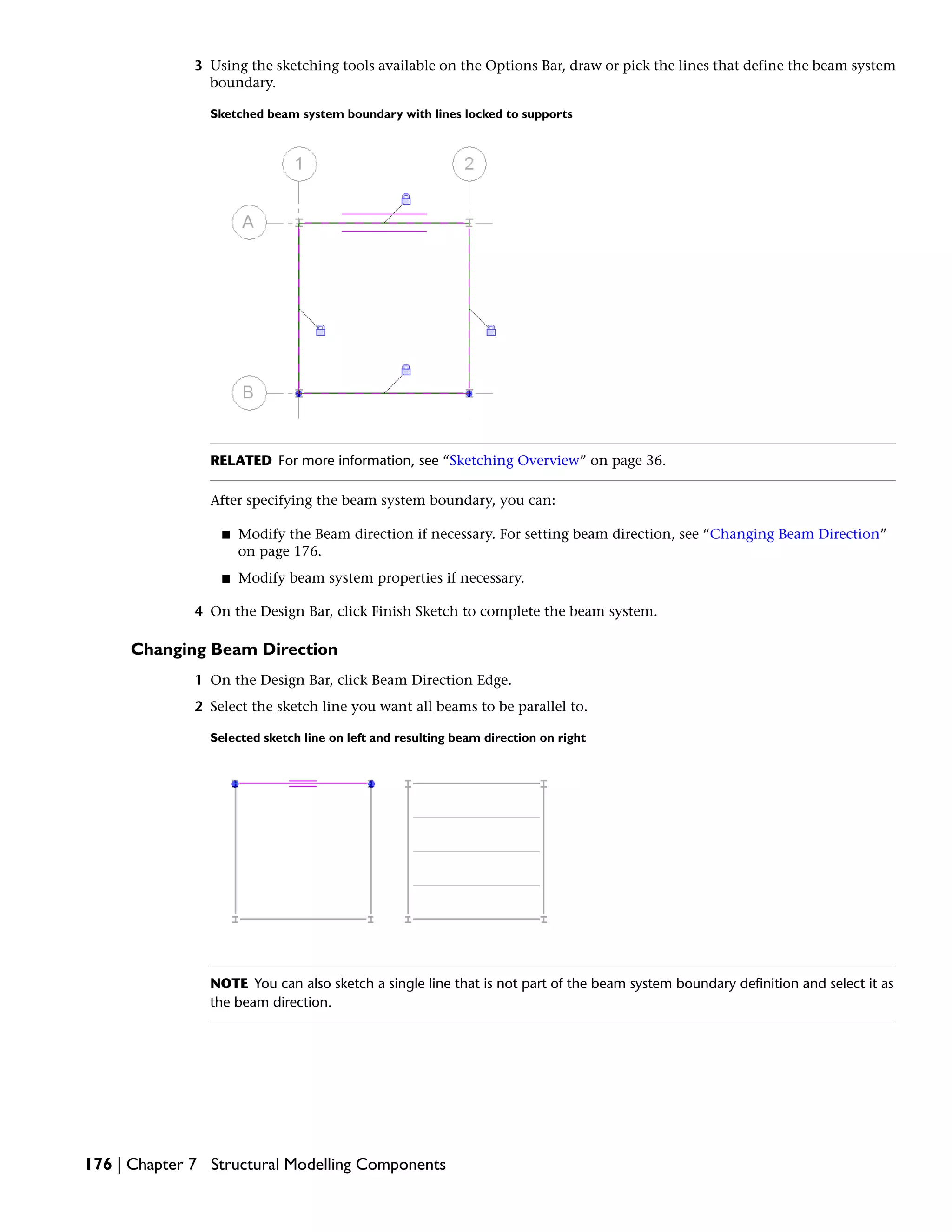3 Using the sketching tools available on the Options Bar, draw or pick the lines that define the beam system
boundary.
Sketched beam system boundary with lines locked to supports
RELATED For more information, see “Sketching Overview” on page 36.
After specifying the beam system boundary, you can:
■ Modify the Beam direction if necessary. For setting beam direction, see “Changing Beam Direction”
on page 176.
■ Modify beam system properties if necessary.
4 On the Design Bar, click Finish Sketch to complete the beam system.
Changing Beam Direction
1 On the Design Bar, click Beam Direction Edge.
2 Select the sketch line you want all beams to be parallel to.
Selected sketch line on left and resulting beam direction on right
NOTE You can also sketch a single line that is not part of the beam system boundary definition and select it as
the beam direction.
176 | Chapter 7 Structural Modelling Components
 