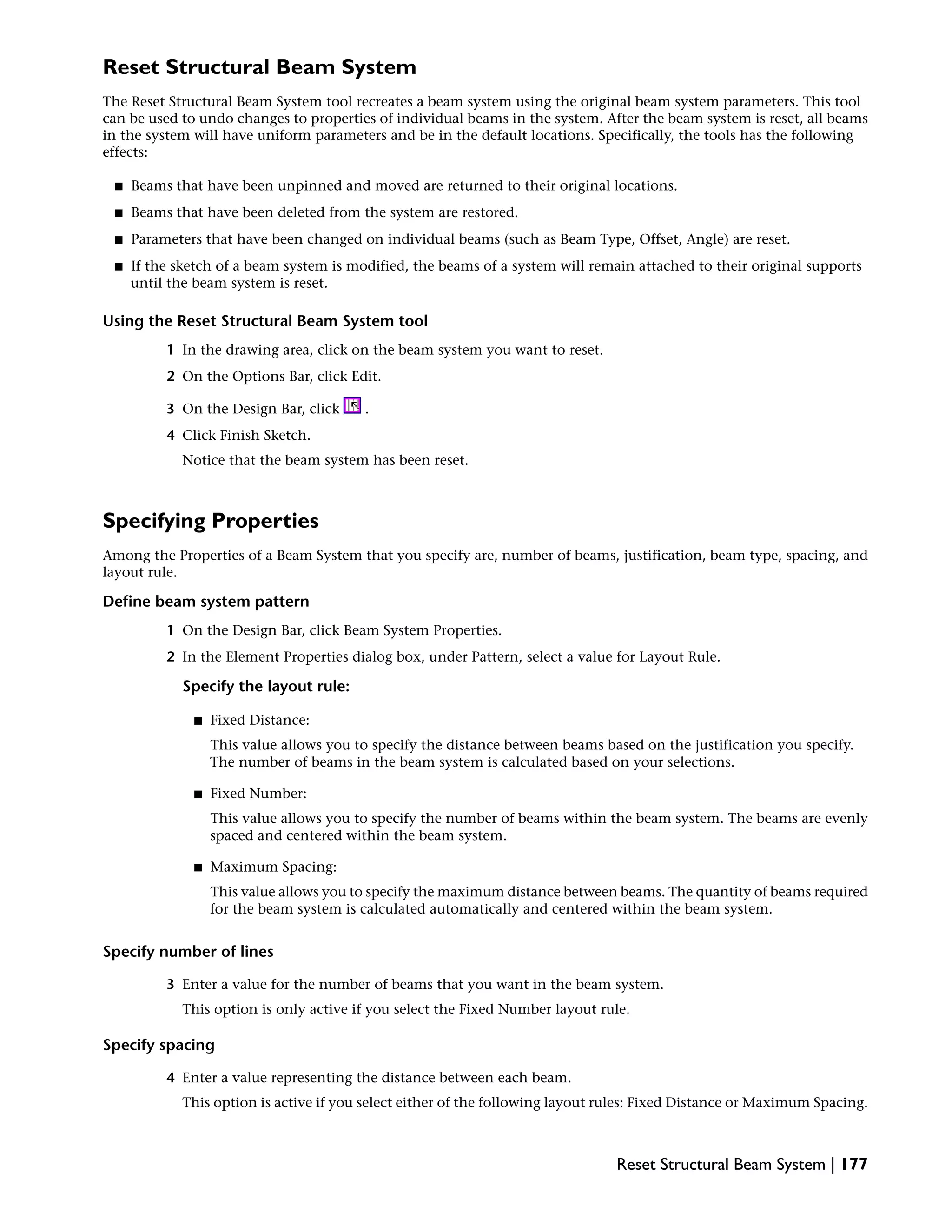 Reset Structural Beam System
The Reset Structural Beam System tool recreates a beam system using the original beam system parameters. This tool
can be used to undo changes to properties of individual beams in the system. After the beam system is reset, all beams
in the system will have uniform parameters and be in the default locations. Specifically, the tools has the following
effects:
■ Beams that have been unpinned and moved are returned to their original locations.
■ Beams that have been deleted from the system are restored.
■ Parameters that have been changed on individual beams (such as Beam Type, Offset, Angle) are reset.
■ If the sketch of a beam system is modified, the beams of a system will remain attached to their original supports
until the beam system is reset.
Using the Reset Structural Beam System tool
1 In the drawing area, click on the beam system you want to reset.
2 On the Options Bar, click Edit.
3 On the Design Bar, click .
4 Click Finish Sketch.
Notice that the beam system has been reset.
Specifying Properties
Among the Properties of a Beam System that you specify are, number of beams, justification, beam type, spacing, and
layout rule.
Define beam system pattern
1 On the Design Bar, click Beam System Properties.
2 In the Element Properties dialog box, under Pattern, select a value for Layout Rule.
Specify the layout rule:
■ Fixed Distance:
This value allows you to specify the distance between beams based on the justification you specify.
The number of beams in the beam system is calculated based on your selections.
■ Fixed Number:
This value allows you to specify the number of beams within the beam system. The beams are evenly
spaced and centered within the beam system.
■ Maximum Spacing:
This value allows you to specify the maximum distance between beams. The quantity of beams required
for the beam system is calculated automatically and centered within the beam system.
Specify number of lines
3 Enter a value for the number of beams that you want in the beam system.
This option is only active if you select the Fixed Number layout rule.
Specify spacing
4 Enter a value representing the distance between each beam.
This option is active if you select either of the following layout rules: Fixed Distance or Maximum Spacing.
Reset Structural Beam System | 177
 